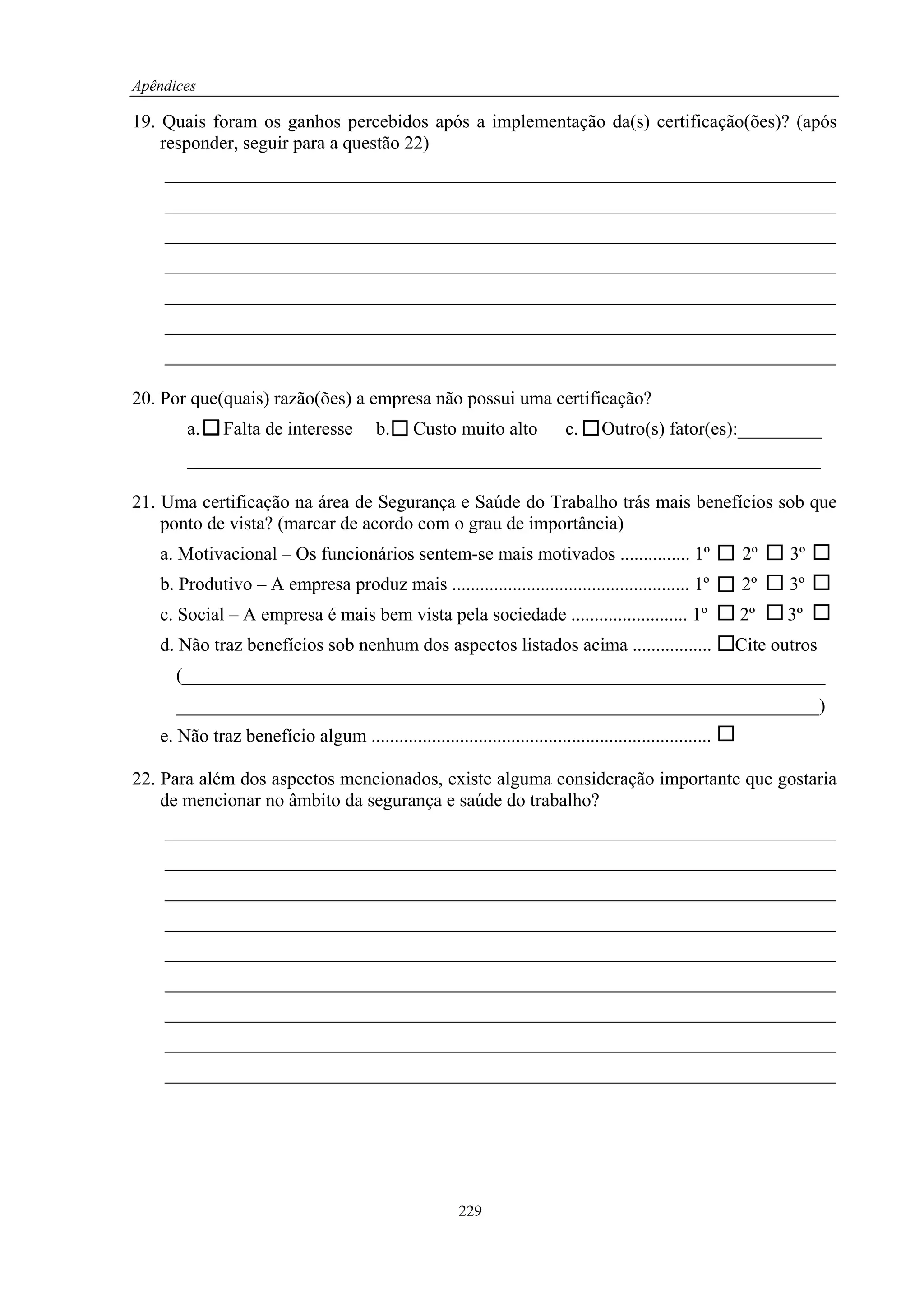 Apêndices

19. Quais foram os ganhos percebidos após a implementação da(s) certificação(ões)? (após
    responder, seguir para a questão 22)
    ________________________________________________________________________
    ________________________________________________________________________
    ________________________________________________________________________
    ________________________________________________________________________
    ________________________________________________________________________
    ________________________________________________________________________
    ________________________________________________________________________

20. Por que(quais) razão(ões) a empresa não possui uma certificação?
       a.     Falta de interesse          b.     Custo muito alto            c.    Outro(s) fator(es):_________
       ____________________________________________________________________

21. Uma certificação na área de Segurança e Saúde do Trabalho trás mais benefícios sob que
    ponto de vista? (marcar de acordo com o grau de importância)
   a. Motivacional – Os funcionários sentem-se mais motivados ............... 1º                           2º     3º
   b. Produtivo – A empresa produz mais ................................................... 1º             2º     3º
   c. Social – A empresa é mais bem vista pela sociedade ......................... 1º                      2º     3º
   d. Não traz benefícios sob nenhum dos aspectos listados acima .................                         Cite outros
      (_____________________________________________________________________
      _____________________________________________________________________)
   e. Não traz benefício algum .........................................................................

22. Para além dos aspectos mencionados, existe alguma consideração importante que gostaria
    de mencionar no âmbito da segurança e saúde do trabalho?
    ________________________________________________________________________
    ________________________________________________________________________
    ________________________________________________________________________
    ________________________________________________________________________
    ________________________________________________________________________
    ________________________________________________________________________
    ________________________________________________________________________
    ________________________________________________________________________
    ________________________________________________________________________




                                                         229
 