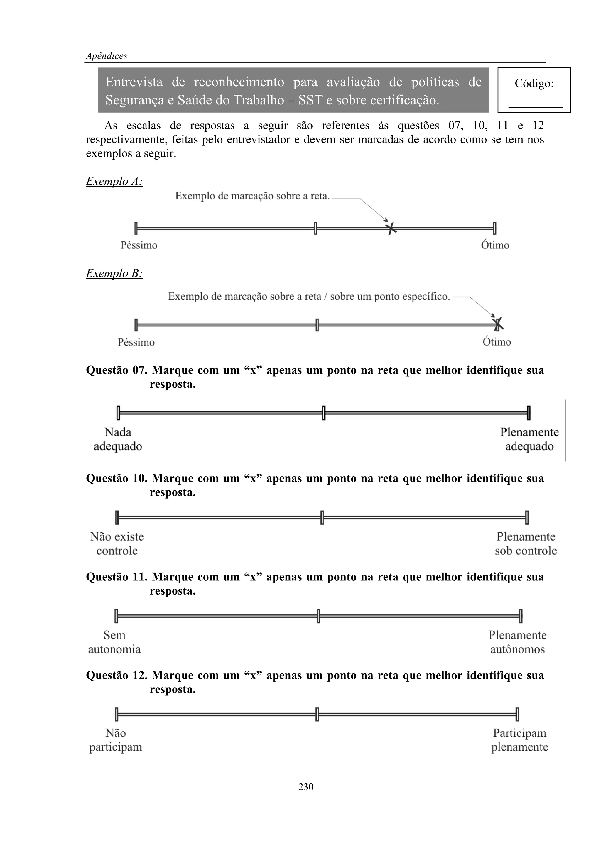 Apêndices

    Entrevista de reconhecimento para avaliação de políticas de                    Código:
    Segurança e Saúde do Trabalho – SST e sobre certificação.                     _________
    As escalas de respostas a seguir são referentes às questões 07, 10, 11 e 12
respectivamente, feitas pelo entrevistador e devem ser marcadas de acordo como se tem nos
exemplos a seguir.

Exemplo A:




Exemplo B:




Questão 07. Marque com um “x” apenas um ponto na reta que melhor identifique sua
           resposta.




Questão 10. Marque com um “x” apenas um ponto na reta que melhor identifique sua
           resposta.




Questão 11. Marque com um “x” apenas um ponto na reta que melhor identifique sua
           resposta.




Questão 12. Marque com um “x” apenas um ponto na reta que melhor identifique sua
           resposta.




                                         230
 