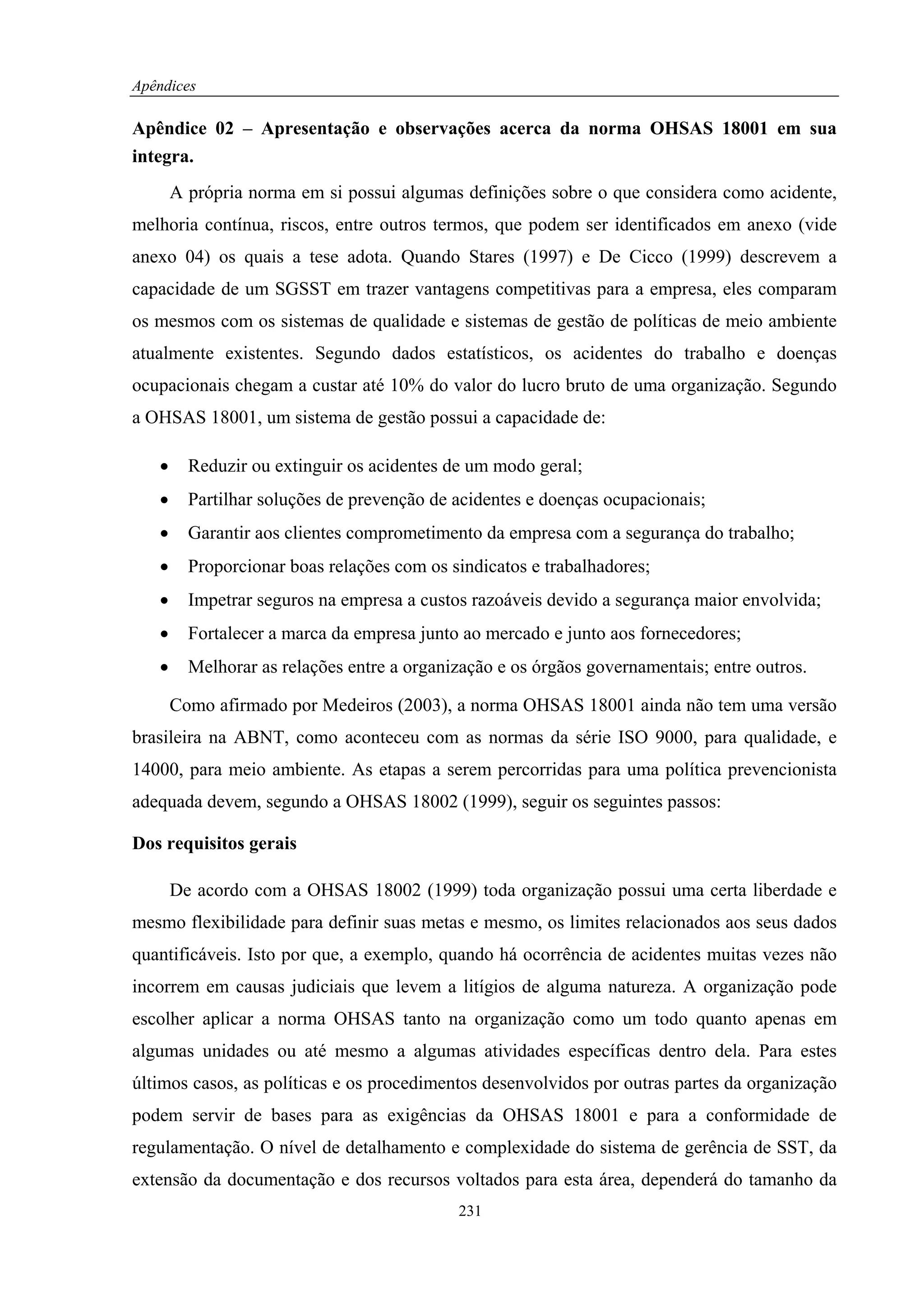 Apêndices

Apêndice 02 – Apresentação e observações acerca da norma OHSAS 18001 em sua
integra.
       A própria norma em si possui algumas definições sobre o que considera como acidente,
melhoria contínua, riscos, entre outros termos, que podem ser identificados em anexo (vide
anexo 04) os quais a tese adota. Quando Stares (1997) e De Cicco (1999) descrevem a
capacidade de um SGSST em trazer vantagens competitivas para a empresa, eles comparam
os mesmos com os sistemas de qualidade e sistemas de gestão de políticas de meio ambiente
atualmente existentes. Segundo dados estatísticos, os acidentes do trabalho e doenças
ocupacionais chegam a custar até 10% do valor do lucro bruto de uma organização. Segundo
a OHSAS 18001, um sistema de gestão possui a capacidade de:

   •     Reduzir ou extinguir os acidentes de um modo geral;
   •     Partilhar soluções de prevenção de acidentes e doenças ocupacionais;
   •     Garantir aos clientes comprometimento da empresa com a segurança do trabalho;
   •     Proporcionar boas relações com os sindicatos e trabalhadores;
   •     Impetrar seguros na empresa a custos razoáveis devido a segurança maior envolvida;
   •     Fortalecer a marca da empresa junto ao mercado e junto aos fornecedores;
   •     Melhorar as relações entre a organização e os órgãos governamentais; entre outros.

       Como afirmado por Medeiros (2003), a norma OHSAS 18001 ainda não tem uma versão
brasileira na ABNT, como aconteceu com as normas da série ISO 9000, para qualidade, e
14000, para meio ambiente. As etapas a serem percorridas para uma política prevencionista
adequada devem, segundo a OHSAS 18002 (1999), seguir os seguintes passos:

Dos requisitos gerais

       De acordo com a OHSAS 18002 (1999) toda organização possui uma certa liberdade e
mesmo flexibilidade para definir suas metas e mesmo, os limites relacionados aos seus dados
quantificáveis. Isto por que, a exemplo, quando há ocorrência de acidentes muitas vezes não
incorrem em causas judiciais que levem a litígios de alguma natureza. A organização pode
escolher aplicar a norma OHSAS tanto na organização como um todo quanto apenas em
algumas unidades ou até mesmo a algumas atividades específicas dentro dela. Para estes
últimos casos, as políticas e os procedimentos desenvolvidos por outras partes da organização
podem servir de bases para as exigências da OHSAS 18001 e para a conformidade de
regulamentação. O nível de detalhamento e complexidade do sistema de gerência de SST, da
extensão da documentação e dos recursos voltados para esta área, dependerá do tamanho da
                                            231
 