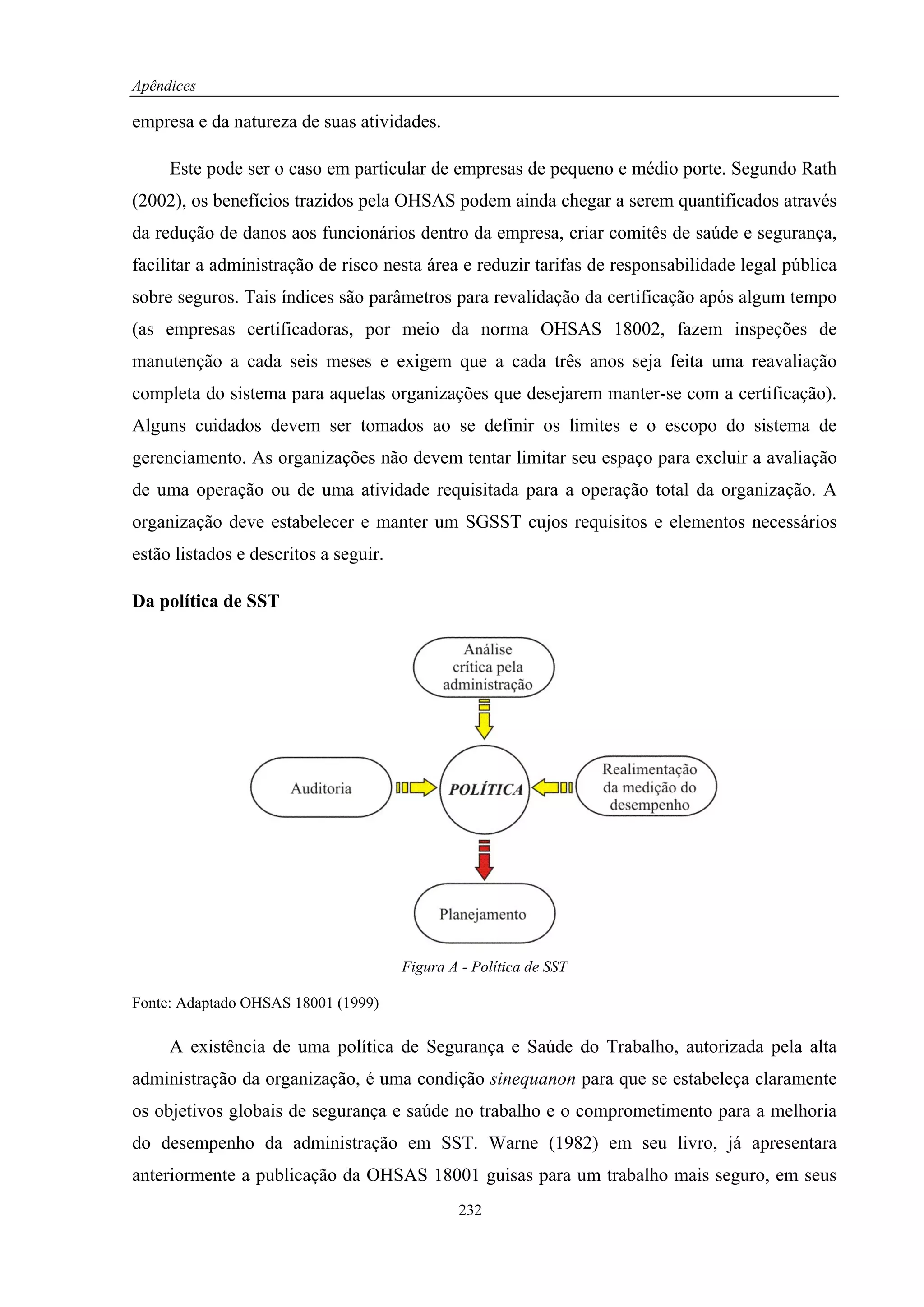 Apêndices

empresa e da natureza de suas atividades.

     Este pode ser o caso em particular de empresas de pequeno e médio porte. Segundo Rath
(2002), os benefícios trazidos pela OHSAS podem ainda chegar a serem quantificados através
da redução de danos aos funcionários dentro da empresa, criar comitês de saúde e segurança,
facilitar a administração de risco nesta área e reduzir tarifas de responsabilidade legal pública
sobre seguros. Tais índices são parâmetros para revalidação da certificação após algum tempo
(as empresas certificadoras, por meio da norma OHSAS 18002, fazem inspeções de
manutenção a cada seis meses e exigem que a cada três anos seja feita uma reavaliação
completa do sistema para aquelas organizações que desejarem manter-se com a certificação).
Alguns cuidados devem ser tomados ao se definir os limites e o escopo do sistema de
gerenciamento. As organizações não devem tentar limitar seu espaço para excluir a avaliação
de uma operação ou de uma atividade requisitada para a operação total da organização. A
organização deve estabelecer e manter um SGSST cujos requisitos e elementos necessários
estão listados e descritos a seguir.

Da política de SST




                                       Figura A - Política de SST

Fonte: Adaptado OHSAS 18001 (1999)

     A existência de uma política de Segurança e Saúde do Trabalho, autorizada pela alta
administração da organização, é uma condição sinequanon para que se estabeleça claramente
os objetivos globais de segurança e saúde no trabalho e o comprometimento para a melhoria
do desempenho da administração em SST. Warne (1982) em seu livro, já apresentara
anteriormente a publicação da OHSAS 18001 guisas para um trabalho mais seguro, em seus
                                               232
 