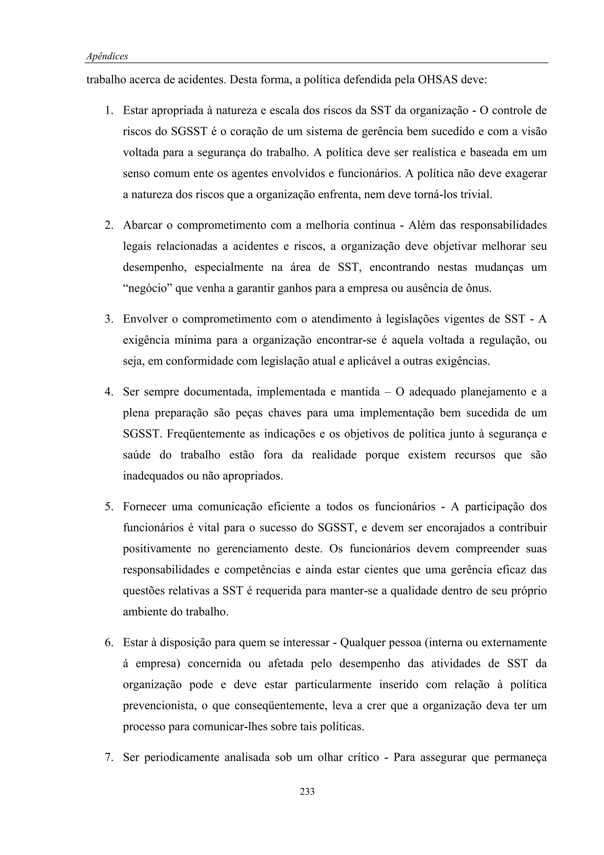 Apêndices

trabalho acerca de acidentes. Desta forma, a política defendida pela OHSAS deve:

   1. Estar apropriada à natureza e escala dos riscos da SST da organização - O controle de
       riscos do SGSST é o coração de um sistema de gerência bem sucedido e com a visão
       voltada para a segurança do trabalho. A política deve ser realística e baseada em um
       senso comum ente os agentes envolvidos e funcionários. A política não deve exagerar
       a natureza dos riscos que a organização enfrenta, nem deve torná-los trivial.

   2. Abarcar o comprometimento com a melhoria continua - Além das responsabilidades
       legais relacionadas a acidentes e riscos, a organização deve objetivar melhorar seu
       desempenho, especialmente na área de SST, encontrando nestas mudanças um
       “negócio” que venha a garantir ganhos para a empresa ou ausência de ônus.

   3. Envolver o comprometimento com o atendimento à legislações vigentes de SST - A
       exigência mínima para a organização encontrar-se é aquela voltada a regulação, ou
       seja, em conformidade com legislação atual e aplicável a outras exigências.

   4. Ser sempre documentada, implementada e mantida – O adequado planejamento e a
       plena preparação são peças chaves para uma implementação bem sucedida de um
       SGSST. Freqüentemente as indicações e os objetivos de política junto à segurança e
       saúde do trabalho estão fora da realidade porque existem recursos que são
       inadequados ou não apropriados.

   5. Fornecer uma comunicação eficiente a todos os funcionários - A participação dos
       funcionários é vital para o sucesso do SGSST, e devem ser encorajados a contribuir
       positivamente no gerenciamento deste. Os funcionários devem compreender suas
       responsabilidades e competências e ainda estar cientes que uma gerência eficaz das
       questões relativas a SST é requerida para manter-se a qualidade dentro de seu próprio
       ambiente do trabalho.

   6. Estar à disposição para quem se interessar - Qualquer pessoa (interna ou externamente
       á empresa) concernida ou afetada pelo desempenho das atividades de SST da
       organização pode e deve estar particularmente inserido com relação à política
       prevencionista, o que conseqüentemente, leva a crer que a organização deva ter um
       processo para comunicar-lhes sobre tais políticas.

   7. Ser periodicamente analisada sob um olhar crítico - Para assegurar que permaneça

                                           233
 