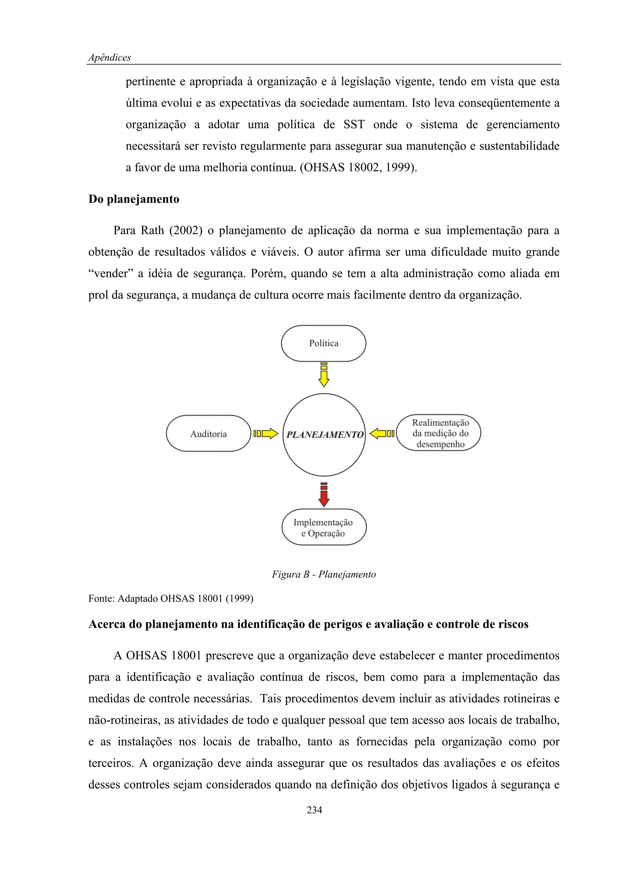 Apêndices

       pertinente e apropriada à organização e à legislação vigente, tendo em vista que esta
       última evolui e as expectativas da sociedade aumentam. Isto leva conseqüentemente a
       organização a adotar uma política de SST onde o sistema de gerenciamento
       necessitará ser revisto regularmente para assegurar sua manutenção e sustentabilidade
       a favor de uma melhoria contínua. (OHSAS 18002, 1999).

Do planejamento

     Para Rath (2002) o planejamento de aplicação da norma e sua implementação para a
obtenção de resultados válidos e viáveis. O autor afirma ser uma dificuldade muito grande
“vender” a idéia de segurança. Porém, quando se tem a alta administração como aliada em
prol da segurança, a mudança de cultura ocorre mais facilmente dentro da organização.




                                     Figura B - Planejamento

Fonte: Adaptado OHSAS 18001 (1999)

Acerca do planejamento na identificação de perigos e avaliação e controle de riscos

     A OHSAS 18001 prescreve que a organização deve estabelecer e manter procedimentos
para a identificação e avaliação contínua de riscos, bem como para a implementação das
medidas de controle necessárias. Tais procedimentos devem incluir as atividades rotineiras e
não-rotineiras, as atividades de todo e qualquer pessoal que tem acesso aos locais de trabalho,
e as instalações nos locais de trabalho, tanto as fornecidas pela organização como por
terceiros. A organização deve ainda assegurar que os resultados das avaliações e os efeitos
desses controles sejam considerados quando na definição dos objetivos ligados à segurança e

                                            234
 