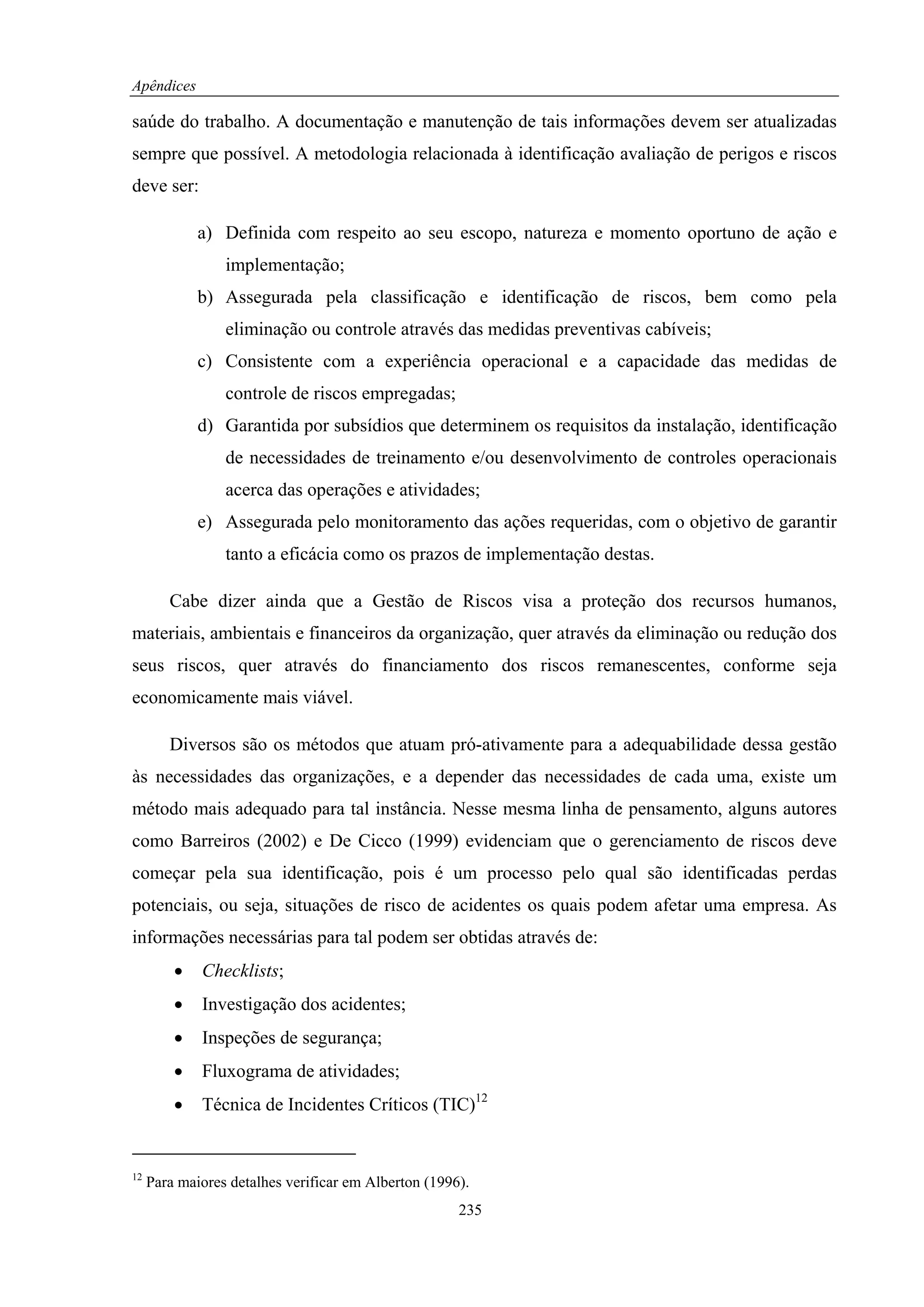Apêndices

saúde do trabalho. A documentação e manutenção de tais informações devem ser atualizadas
sempre que possível. A metodologia relacionada à identificação avaliação de perigos e riscos
deve ser:

             a) Definida com respeito ao seu escopo, natureza e momento oportuno de ação e
                 implementação;
             b) Assegurada pela classificação e identificação de riscos, bem como pela
                 eliminação ou controle através das medidas preventivas cabíveis;
             c) Consistente com a experiência operacional e a capacidade das medidas de
                 controle de riscos empregadas;
             d) Garantida por subsídios que determinem os requisitos da instalação, identificação
                 de necessidades de treinamento e/ou desenvolvimento de controles operacionais
                 acerca das operações e atividades;
             e) Assegurada pelo monitoramento das ações requeridas, com o objetivo de garantir
                 tanto a eficácia como os prazos de implementação destas.

        Cabe dizer ainda que a Gestão de Riscos visa a proteção dos recursos humanos,
materiais, ambientais e financeiros da organização, quer através da eliminação ou redução dos
seus riscos, quer através do financiamento dos riscos remanescentes, conforme seja
economicamente mais viável.

        Diversos são os métodos que atuam pró-ativamente para a adequabilidade dessa gestão
às necessidades das organizações, e a depender das necessidades de cada uma, existe um
método mais adequado para tal instância. Nesse mesma linha de pensamento, alguns autores
como Barreiros (2002) e De Cicco (1999) evidenciam que o gerenciamento de riscos deve
começar pela sua identificação, pois é um processo pelo qual são identificadas perdas
potenciais, ou seja, situações de risco de acidentes os quais podem afetar uma empresa. As
informações necessárias para tal podem ser obtidas através de:
         •   Checklists;
         •   Investigação dos acidentes;
         •   Inspeções de segurança;
         •   Fluxograma de atividades;
         •   Técnica de Incidentes Críticos (TIC)12


12
     Para maiores detalhes verificar em Alberton (1996).
                                                      235
 
