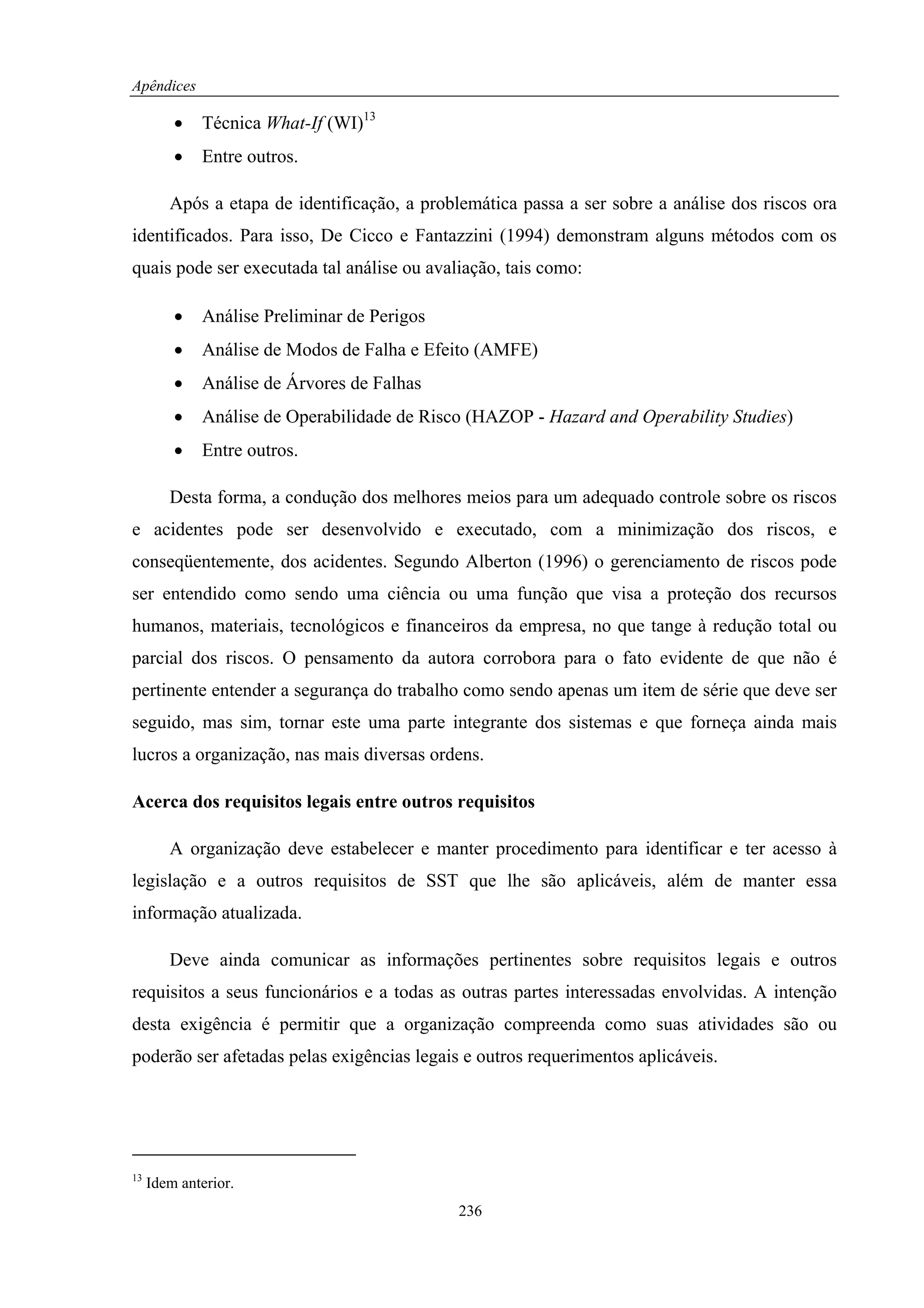 Apêndices

         •   Técnica What-If (WI)13
         •   Entre outros.

        Após a etapa de identificação, a problemática passa a ser sobre a análise dos riscos ora
identificados. Para isso, De Cicco e Fantazzini (1994) demonstram alguns métodos com os
quais pode ser executada tal análise ou avaliação, tais como:

         •   Análise Preliminar de Perigos
         •   Análise de Modos de Falha e Efeito (AMFE)
         •   Análise de Árvores de Falhas
         •   Análise de Operabilidade de Risco (HAZOP - Hazard and Operability Studies)
         •   Entre outros.

        Desta forma, a condução dos melhores meios para um adequado controle sobre os riscos
e acidentes pode ser desenvolvido e executado, com a minimização dos riscos, e
conseqüentemente, dos acidentes. Segundo Alberton (1996) o gerenciamento de riscos pode
ser entendido como sendo uma ciência ou uma função que visa a proteção dos recursos
humanos, materiais, tecnológicos e financeiros da empresa, no que tange à redução total ou
parcial dos riscos. O pensamento da autora corrobora para o fato evidente de que não é
pertinente entender a segurança do trabalho como sendo apenas um item de série que deve ser
seguido, mas sim, tornar este uma parte integrante dos sistemas e que forneça ainda mais
lucros a organização, nas mais diversas ordens.

Acerca dos requisitos legais entre outros requisitos

        A organização deve estabelecer e manter procedimento para identificar e ter acesso à
legislação e a outros requisitos de SST que lhe são aplicáveis, além de manter essa
informação atualizada.

        Deve ainda comunicar as informações pertinentes sobre requisitos legais e outros
requisitos a seus funcionários e a todas as outras partes interessadas envolvidas. A intenção
desta exigência é permitir que a organização compreenda como suas atividades são ou
poderão ser afetadas pelas exigências legais e outros requerimentos aplicáveis.




13
     Idem anterior.
                                              236
 