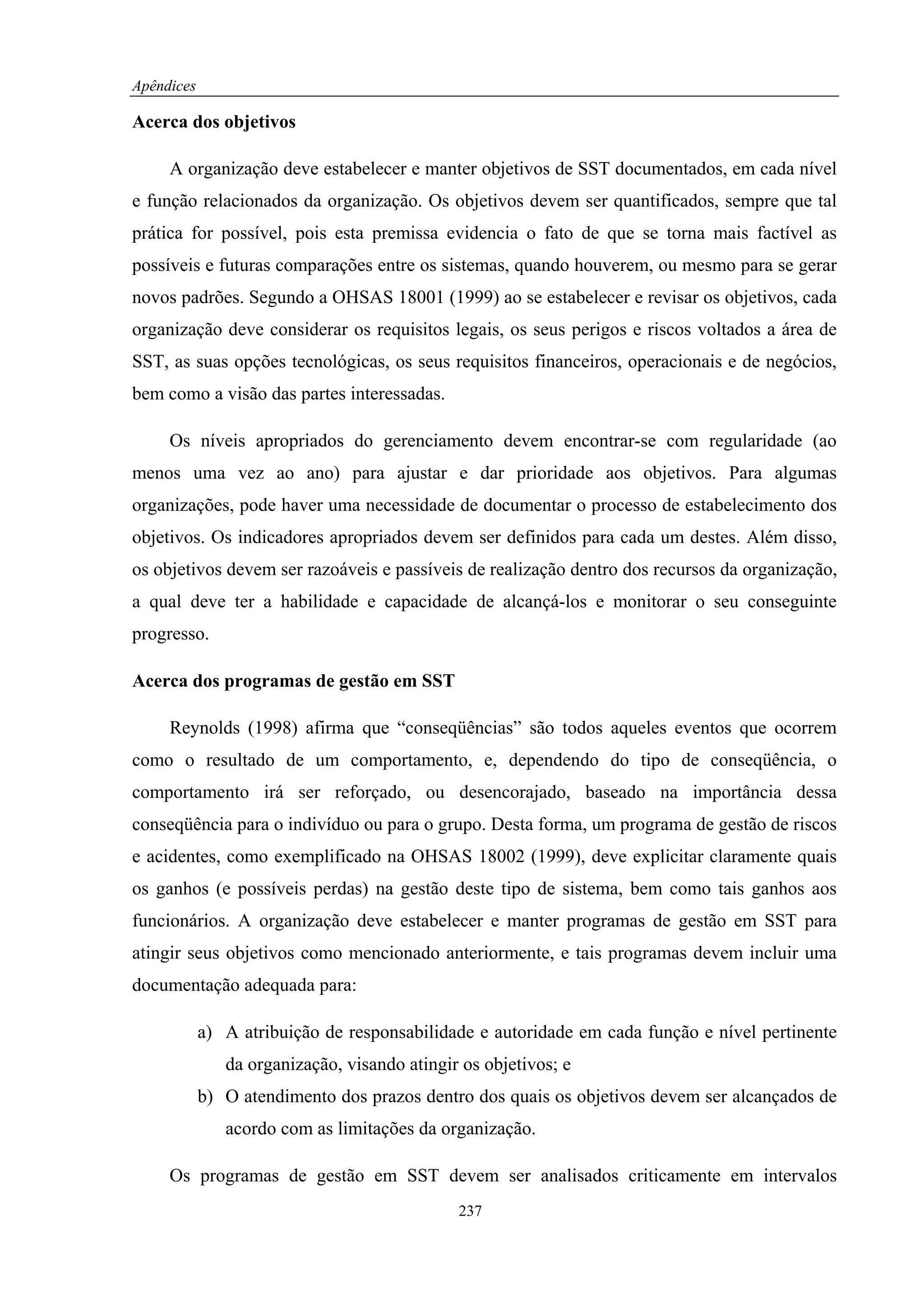 Apêndices

Acerca dos objetivos

     A organização deve estabelecer e manter objetivos de SST documentados, em cada nível
e função relacionados da organização. Os objetivos devem ser quantificados, sempre que tal
prática for possível, pois esta premissa evidencia o fato de que se torna mais factível as
possíveis e futuras comparações entre os sistemas, quando houverem, ou mesmo para se gerar
novos padrões. Segundo a OHSAS 18001 (1999) ao se estabelecer e revisar os objetivos, cada
organização deve considerar os requisitos legais, os seus perigos e riscos voltados a área de
SST, as suas opções tecnológicas, os seus requisitos financeiros, operacionais e de negócios,
bem como a visão das partes interessadas.

     Os níveis apropriados do gerenciamento devem encontrar-se com regularidade (ao
menos uma vez ao ano) para ajustar e dar prioridade aos objetivos. Para algumas
organizações, pode haver uma necessidade de documentar o processo de estabelecimento dos
objetivos. Os indicadores apropriados devem ser definidos para cada um destes. Além disso,
os objetivos devem ser razoáveis e passíveis de realização dentro dos recursos da organização,
a qual deve ter a habilidade e capacidade de alcançá-los e monitorar o seu conseguinte
progresso.

Acerca dos programas de gestão em SST

     Reynolds (1998) afirma que “conseqüências” são todos aqueles eventos que ocorrem
como o resultado de um comportamento, e, dependendo do tipo de conseqüência, o
comportamento irá ser reforçado, ou desencorajado, baseado na importância dessa
conseqüência para o indivíduo ou para o grupo. Desta forma, um programa de gestão de riscos
e acidentes, como exemplificado na OHSAS 18002 (1999), deve explicitar claramente quais
os ganhos (e possíveis perdas) na gestão deste tipo de sistema, bem como tais ganhos aos
funcionários. A organização deve estabelecer e manter programas de gestão em SST para
atingir seus objetivos como mencionado anteriormente, e tais programas devem incluir uma
documentação adequada para:

            a) A atribuição de responsabilidade e autoridade em cada função e nível pertinente
               da organização, visando atingir os objetivos; e
            b) O atendimento dos prazos dentro dos quais os objetivos devem ser alcançados de
               acordo com as limitações da organização.

     Os programas de gestão em SST devem ser analisados criticamente em intervalos
                                              237
 