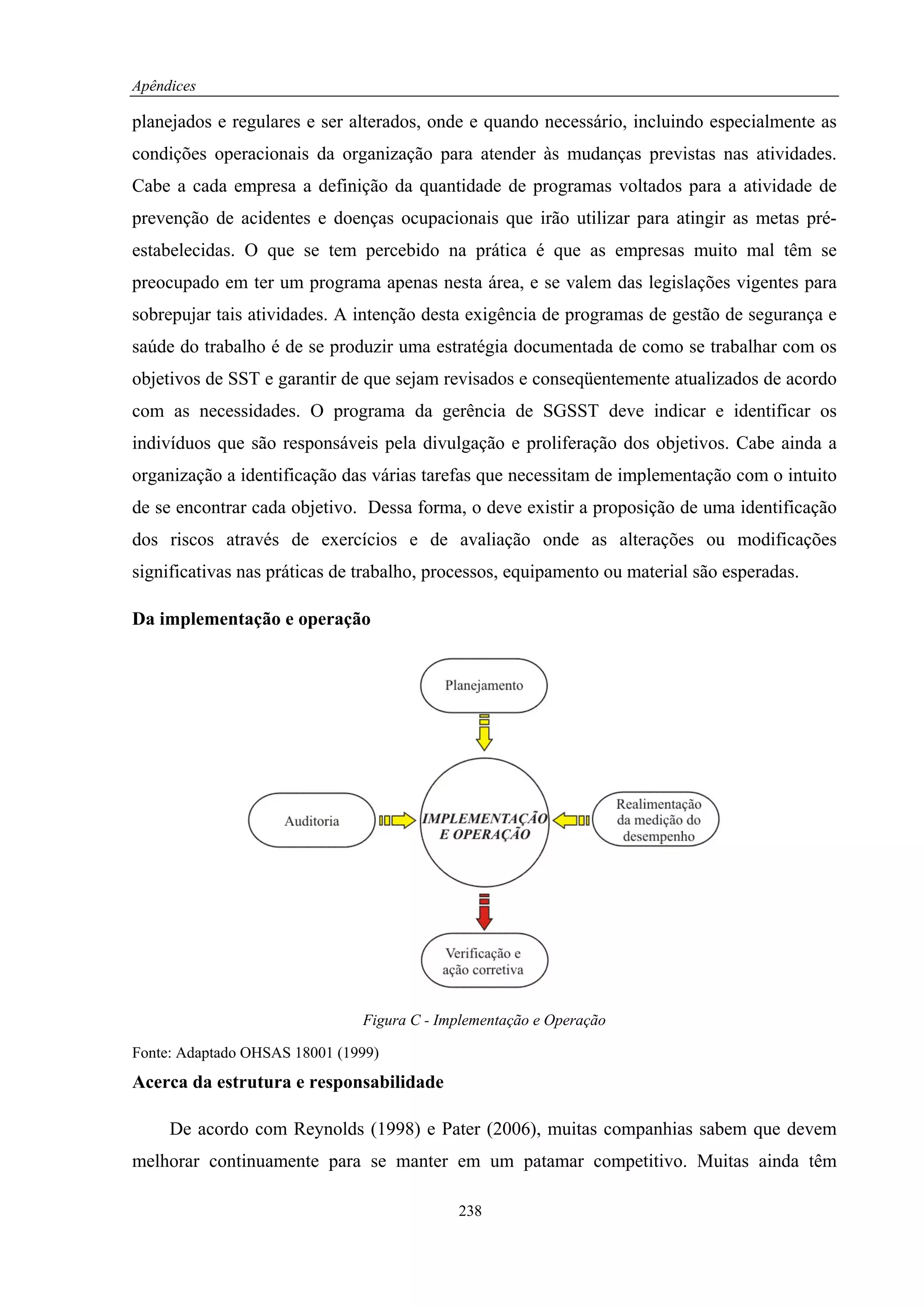 Apêndices

planejados e regulares e ser alterados, onde e quando necessário, incluindo especialmente as
condições operacionais da organização para atender às mudanças previstas nas atividades.
Cabe a cada empresa a definição da quantidade de programas voltados para a atividade de
prevenção de acidentes e doenças ocupacionais que irão utilizar para atingir as metas pré-
estabelecidas. O que se tem percebido na prática é que as empresas muito mal têm se
preocupado em ter um programa apenas nesta área, e se valem das legislações vigentes para
sobrepujar tais atividades. A intenção desta exigência de programas de gestão de segurança e
saúde do trabalho é de se produzir uma estratégia documentada de como se trabalhar com os
objetivos de SST e garantir de que sejam revisados e conseqüentemente atualizados de acordo
com as necessidades. O programa da gerência de SGSST deve indicar e identificar os
indivíduos que são responsáveis pela divulgação e proliferação dos objetivos. Cabe ainda a
organização a identificação das várias tarefas que necessitam de implementação com o intuito
de se encontrar cada objetivo. Dessa forma, o deve existir a proposição de uma identificação
dos riscos através de exercícios e de avaliação onde as alterações ou modificações
significativas nas práticas de trabalho, processos, equipamento ou material são esperadas.

Da implementação e operação




                               Figura C - Implementação e Operação

Fonte: Adaptado OHSAS 18001 (1999)
Acerca da estrutura e responsabilidade

     De acordo com Reynolds (1998) e Pater (2006), muitas companhias sabem que devem
melhorar continuamente para se manter em um patamar competitivo. Muitas ainda têm

                                            238
 