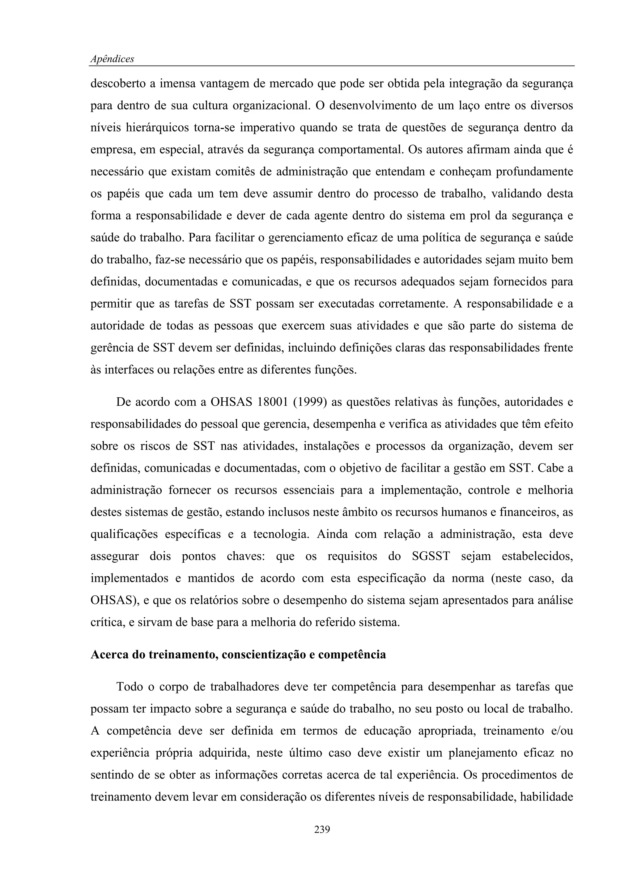 Apêndices

descoberto a imensa vantagem de mercado que pode ser obtida pela integração da segurança
para dentro de sua cultura organizacional. O desenvolvimento de um laço entre os diversos
níveis hierárquicos torna-se imperativo quando se trata de questões de segurança dentro da
empresa, em especial, através da segurança comportamental. Os autores afirmam ainda que é
necessário que existam comitês de administração que entendam e conheçam profundamente
os papéis que cada um tem deve assumir dentro do processo de trabalho, validando desta
forma a responsabilidade e dever de cada agente dentro do sistema em prol da segurança e
saúde do trabalho. Para facilitar o gerenciamento eficaz de uma política de segurança e saúde
do trabalho, faz-se necessário que os papéis, responsabilidades e autoridades sejam muito bem
definidas, documentadas e comunicadas, e que os recursos adequados sejam fornecidos para
permitir que as tarefas de SST possam ser executadas corretamente. A responsabilidade e a
autoridade de todas as pessoas que exercem suas atividades e que são parte do sistema de
gerência de SST devem ser definidas, incluindo definições claras das responsabilidades frente
às interfaces ou relações entre as diferentes funções.

     De acordo com a OHSAS 18001 (1999) as questões relativas às funções, autoridades e
responsabilidades do pessoal que gerencia, desempenha e verifica as atividades que têm efeito
sobre os riscos de SST nas atividades, instalações e processos da organização, devem ser
definidas, comunicadas e documentadas, com o objetivo de facilitar a gestão em SST. Cabe a
administração fornecer os recursos essenciais para a implementação, controle e melhoria
destes sistemas de gestão, estando inclusos neste âmbito os recursos humanos e financeiros, as
qualificações específicas e a tecnologia. Ainda com relação a administração, esta deve
assegurar dois pontos chaves: que os requisitos do SGSST sejam estabelecidos,
implementados e mantidos de acordo com esta especificação da norma (neste caso, da
OHSAS), e que os relatórios sobre o desempenho do sistema sejam apresentados para análise
crítica, e sirvam de base para a melhoria do referido sistema.

Acerca do treinamento, conscientização e competência

     Todo o corpo de trabalhadores deve ter competência para desempenhar as tarefas que
possam ter impacto sobre a segurança e saúde do trabalho, no seu posto ou local de trabalho.
A competência deve ser definida em termos de educação apropriada, treinamento e/ou
experiência própria adquirida, neste último caso deve existir um planejamento eficaz no
sentindo de se obter as informações corretas acerca de tal experiência. Os procedimentos de
treinamento devem levar em consideração os diferentes níveis de responsabilidade, habilidade

                                             239
 