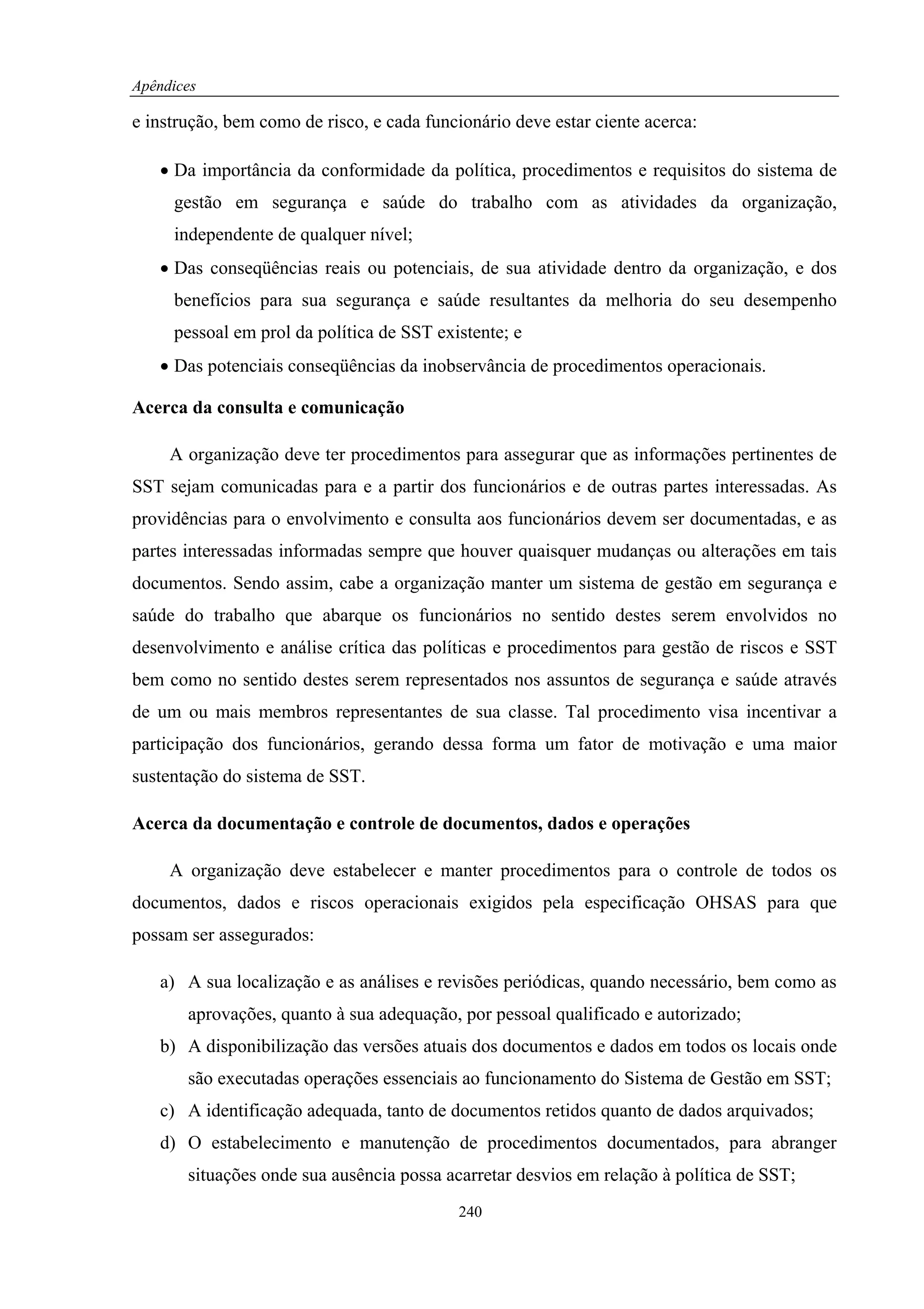 Apêndices

e instrução, bem como de risco, e cada funcionário deve estar ciente acerca:

   • Da importância da conformidade da política, procedimentos e requisitos do sistema de
     gestão em segurança e saúde do trabalho com as atividades da organização,
     independente de qualquer nível;
   • Das conseqüências reais ou potenciais, de sua atividade dentro da organização, e dos
     benefícios para sua segurança e saúde resultantes da melhoria do seu desempenho
     pessoal em prol da política de SST existente; e
   • Das potenciais conseqüências da inobservância de procedimentos operacionais.

Acerca da consulta e comunicação

     A organização deve ter procedimentos para assegurar que as informações pertinentes de
SST sejam comunicadas para e a partir dos funcionários e de outras partes interessadas. As
providências para o envolvimento e consulta aos funcionários devem ser documentadas, e as
partes interessadas informadas sempre que houver quaisquer mudanças ou alterações em tais
documentos. Sendo assim, cabe a organização manter um sistema de gestão em segurança e
saúde do trabalho que abarque os funcionários no sentido destes serem envolvidos no
desenvolvimento e análise crítica das políticas e procedimentos para gestão de riscos e SST
bem como no sentido destes serem representados nos assuntos de segurança e saúde através
de um ou mais membros representantes de sua classe. Tal procedimento visa incentivar a
participação dos funcionários, gerando dessa forma um fator de motivação e uma maior
sustentação do sistema de SST.

Acerca da documentação e controle de documentos, dados e operações

     A organização deve estabelecer e manter procedimentos para o controle de todos os
documentos, dados e riscos operacionais exigidos pela especificação OHSAS para que
possam ser assegurados:

   a) A sua localização e as análises e revisões periódicas, quando necessário, bem como as
       aprovações, quanto à sua adequação, por pessoal qualificado e autorizado;
   b) A disponibilização das versões atuais dos documentos e dados em todos os locais onde
       são executadas operações essenciais ao funcionamento do Sistema de Gestão em SST;
   c) A identificação adequada, tanto de documentos retidos quanto de dados arquivados;
   d) O estabelecimento e manutenção de procedimentos documentados, para abranger
       situações onde sua ausência possa acarretar desvios em relação à política de SST;
                                           240
 