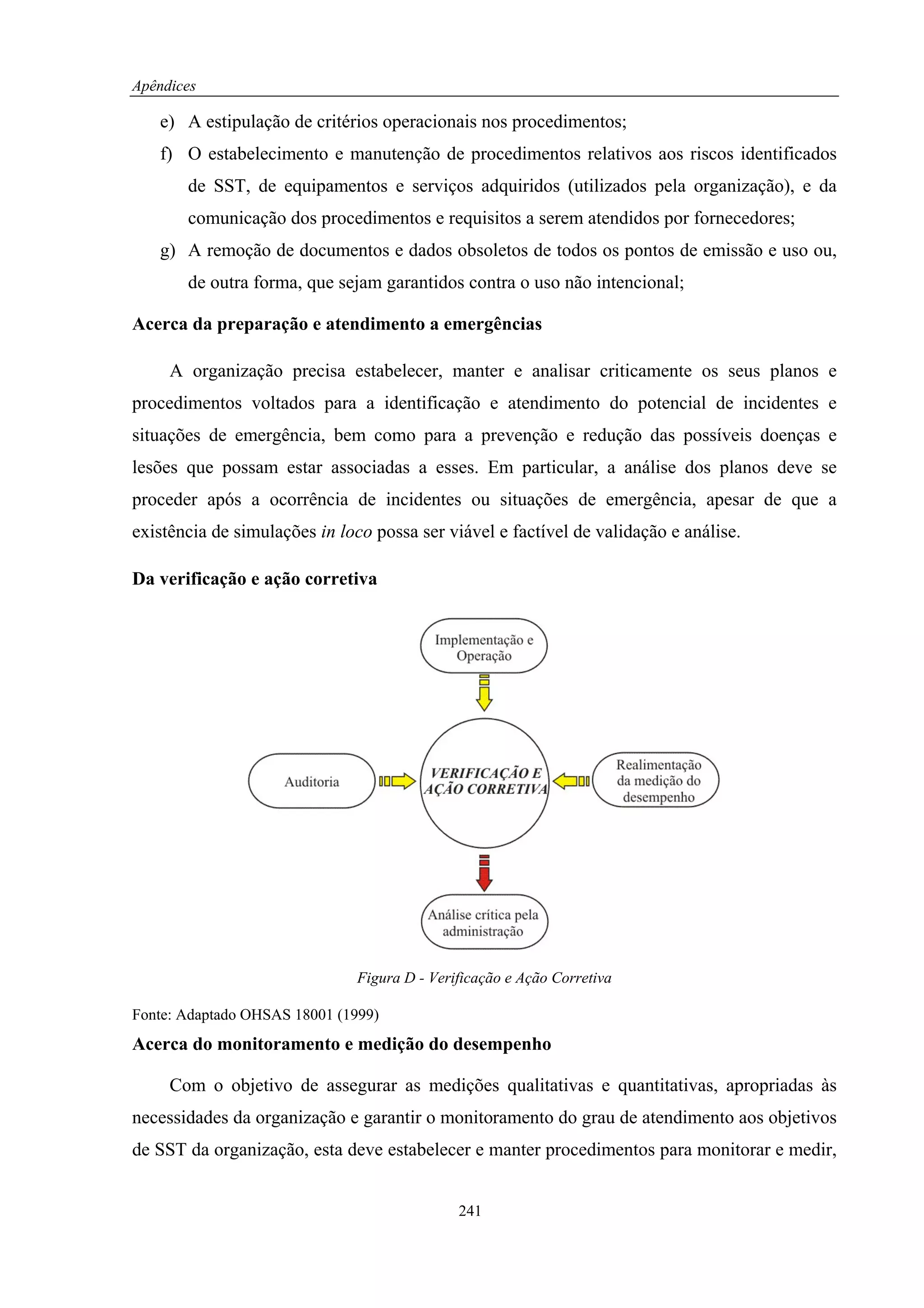 Apêndices

   e) A estipulação de critérios operacionais nos procedimentos;
   f) O estabelecimento e manutenção de procedimentos relativos aos riscos identificados
       de SST, de equipamentos e serviços adquiridos (utilizados pela organização), e da
       comunicação dos procedimentos e requisitos a serem atendidos por fornecedores;
   g) A remoção de documentos e dados obsoletos de todos os pontos de emissão e uso ou,
       de outra forma, que sejam garantidos contra o uso não intencional;

Acerca da preparação e atendimento a emergências

     A organização precisa estabelecer, manter e analisar criticamente os seus planos e
procedimentos voltados para a identificação e atendimento do potencial de incidentes e
situações de emergência, bem como para a prevenção e redução das possíveis doenças e
lesões que possam estar associadas a esses. Em particular, a análise dos planos deve se
proceder após a ocorrência de incidentes ou situações de emergência, apesar de que a
existência de simulações in loco possa ser viável e factível de validação e análise.

Da verificação e ação corretiva




                               Figura D - Verificação e Ação Corretiva

Fonte: Adaptado OHSAS 18001 (1999)
Acerca do monitoramento e medição do desempenho

     Com o objetivo de assegurar as medições qualitativas e quantitativas, apropriadas às
necessidades da organização e garantir o monitoramento do grau de atendimento aos objetivos
de SST da organização, esta deve estabelecer e manter procedimentos para monitorar e medir,


                                              241
 