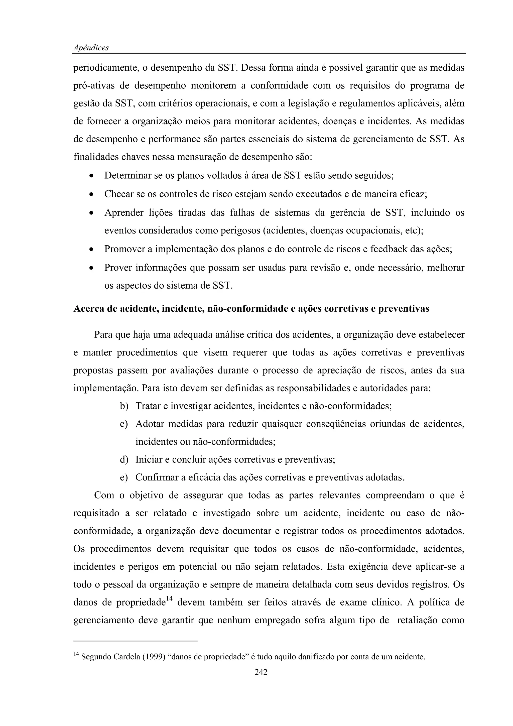 Apêndices

periodicamente, o desempenho da SST. Dessa forma ainda é possível garantir que as medidas
pró-ativas de desempenho monitorem a conformidade com os requisitos do programa de
gestão da SST, com critérios operacionais, e com a legislação e regulamentos aplicáveis, além
de fornecer a organização meios para monitorar acidentes, doenças e incidentes. As medidas
de desempenho e performance são partes essenciais do sistema de gerenciamento de SST. As
finalidades chaves nessa mensuração de desempenho são:
       •     Determinar se os planos voltados à área de SST estão sendo seguidos;
       •     Checar se os controles de risco estejam sendo executados e de maneira eficaz;
       •     Aprender lições tiradas das falhas de sistemas da gerência de SST, incluindo os
             eventos considerados como perigosos (acidentes, doenças ocupacionais, etc);
       •     Promover a implementação dos planos e do controle de riscos e feedback das ações;
       •     Prover informações que possam ser usadas para revisão e, onde necessário, melhorar
             os aspectos do sistema de SST.

Acerca de acidente, incidente, não-conformidade e ações corretivas e preventivas

           Para que haja uma adequada análise crítica dos acidentes, a organização deve estabelecer
e manter procedimentos que visem requerer que todas as ações corretivas e preventivas
propostas passem por avaliações durante o processo de apreciação de riscos, antes da sua
implementação. Para isto devem ser definidas as responsabilidades e autoridades para:
                 b) Tratar e investigar acidentes, incidentes e não-conformidades;
                 c) Adotar medidas para reduzir quaisquer conseqüências oriundas de acidentes,
                    incidentes ou não-conformidades;
                 d) Iniciar e concluir ações corretivas e preventivas;
                 e) Confirmar a eficácia das ações corretivas e preventivas adotadas.
           Com o objetivo de assegurar que todas as partes relevantes compreendam o que é
requisitado a ser relatado e investigado sobre um acidente, incidente ou caso de não-
conformidade, a organização deve documentar e registrar todos os procedimentos adotados.
Os procedimentos devem requisitar que todos os casos de não-conformidade, acidentes,
incidentes e perigos em potencial ou não sejam relatados. Esta exigência deve aplicar-se a
todo o pessoal da organização e sempre de maneira detalhada com seus devidos registros. Os
danos de propriedade14 devem também ser feitos através de exame clínico. A política de
gerenciamento deve garantir que nenhum empregado sofra algum tipo de retaliação como


14
     Segundo Cardela (1999) “danos de propriedade” é tudo aquilo danificado por conta de um acidente.
                                                     242
 