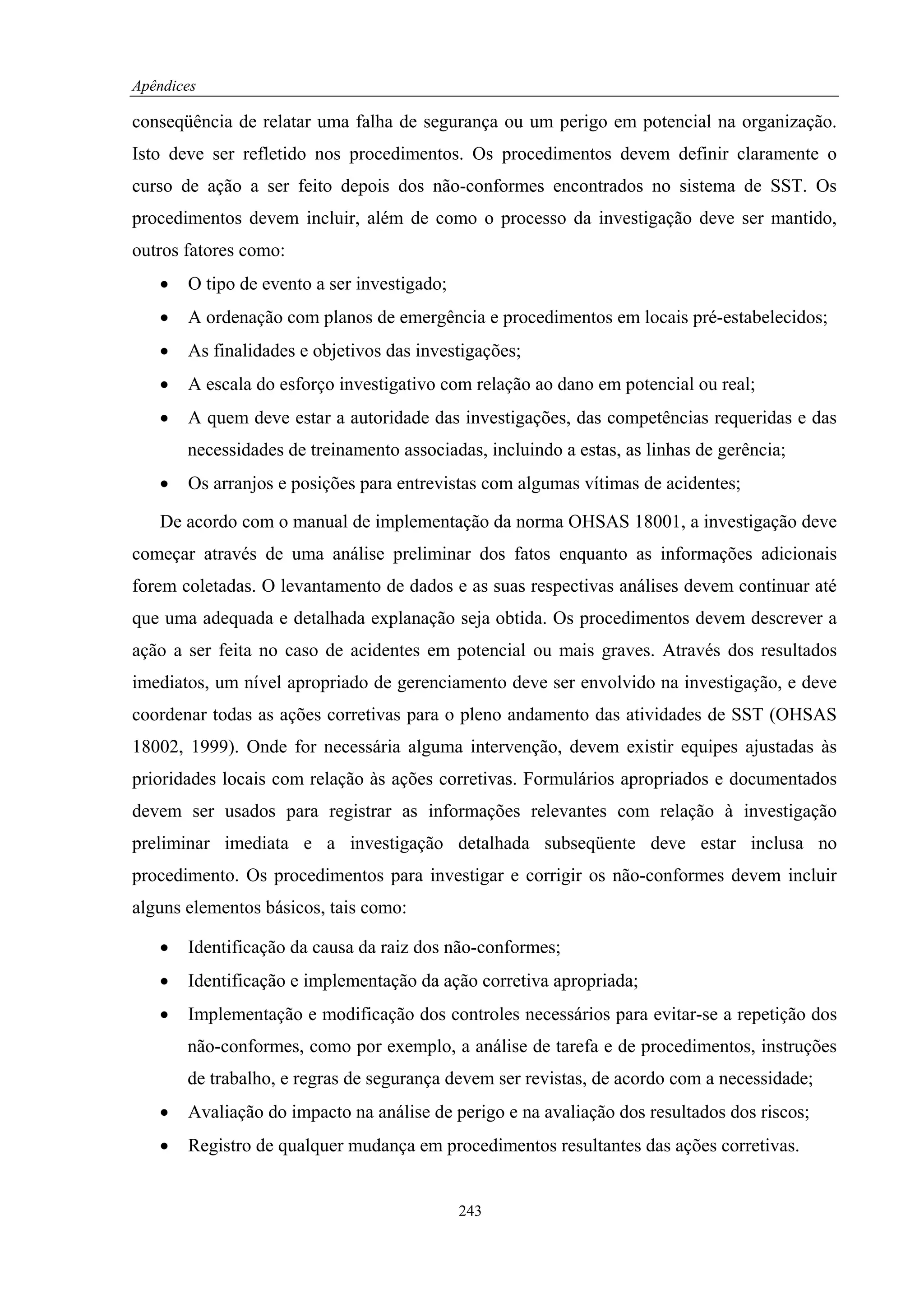 Apêndices

conseqüência de relatar uma falha de segurança ou um perigo em potencial na organização.
Isto deve ser refletido nos procedimentos. Os procedimentos devem definir claramente o
curso de ação a ser feito depois dos não-conformes encontrados no sistema de SST. Os
procedimentos devem incluir, além de como o processo da investigação deve ser mantido,
outros fatores como:
   •   O tipo de evento a ser investigado;
   •   A ordenação com planos de emergência e procedimentos em locais pré-estabelecidos;
   •   As finalidades e objetivos das investigações;
   •   A escala do esforço investigativo com relação ao dano em potencial ou real;
   •   A quem deve estar a autoridade das investigações, das competências requeridas e das
       necessidades de treinamento associadas, incluindo a estas, as linhas de gerência;
   •   Os arranjos e posições para entrevistas com algumas vítimas de acidentes;

   De acordo com o manual de implementação da norma OHSAS 18001, a investigação deve
começar através de uma análise preliminar dos fatos enquanto as informações adicionais
forem coletadas. O levantamento de dados e as suas respectivas análises devem continuar até
que uma adequada e detalhada explanação seja obtida. Os procedimentos devem descrever a
ação a ser feita no caso de acidentes em potencial ou mais graves. Através dos resultados
imediatos, um nível apropriado de gerenciamento deve ser envolvido na investigação, e deve
coordenar todas as ações corretivas para o pleno andamento das atividades de SST (OHSAS
18002, 1999). Onde for necessária alguma intervenção, devem existir equipes ajustadas às
prioridades locais com relação às ações corretivas. Formulários apropriados e documentados
devem ser usados para registrar as informações relevantes com relação à investigação
preliminar imediata e a investigação detalhada subseqüente deve estar inclusa no
procedimento. Os procedimentos para investigar e corrigir os não-conformes devem incluir
alguns elementos básicos, tais como:

   •   Identificação da causa da raiz dos não-conformes;
   •   Identificação e implementação da ação corretiva apropriada;
   •   Implementação e modificação dos controles necessários para evitar-se a repetição dos
       não-conformes, como por exemplo, a análise de tarefa e de procedimentos, instruções
       de trabalho, e regras de segurança devem ser revistas, de acordo com a necessidade;
   •   Avaliação do impacto na análise de perigo e na avaliação dos resultados dos riscos;
   •   Registro de qualquer mudança em procedimentos resultantes das ações corretivas.


                                             243
 