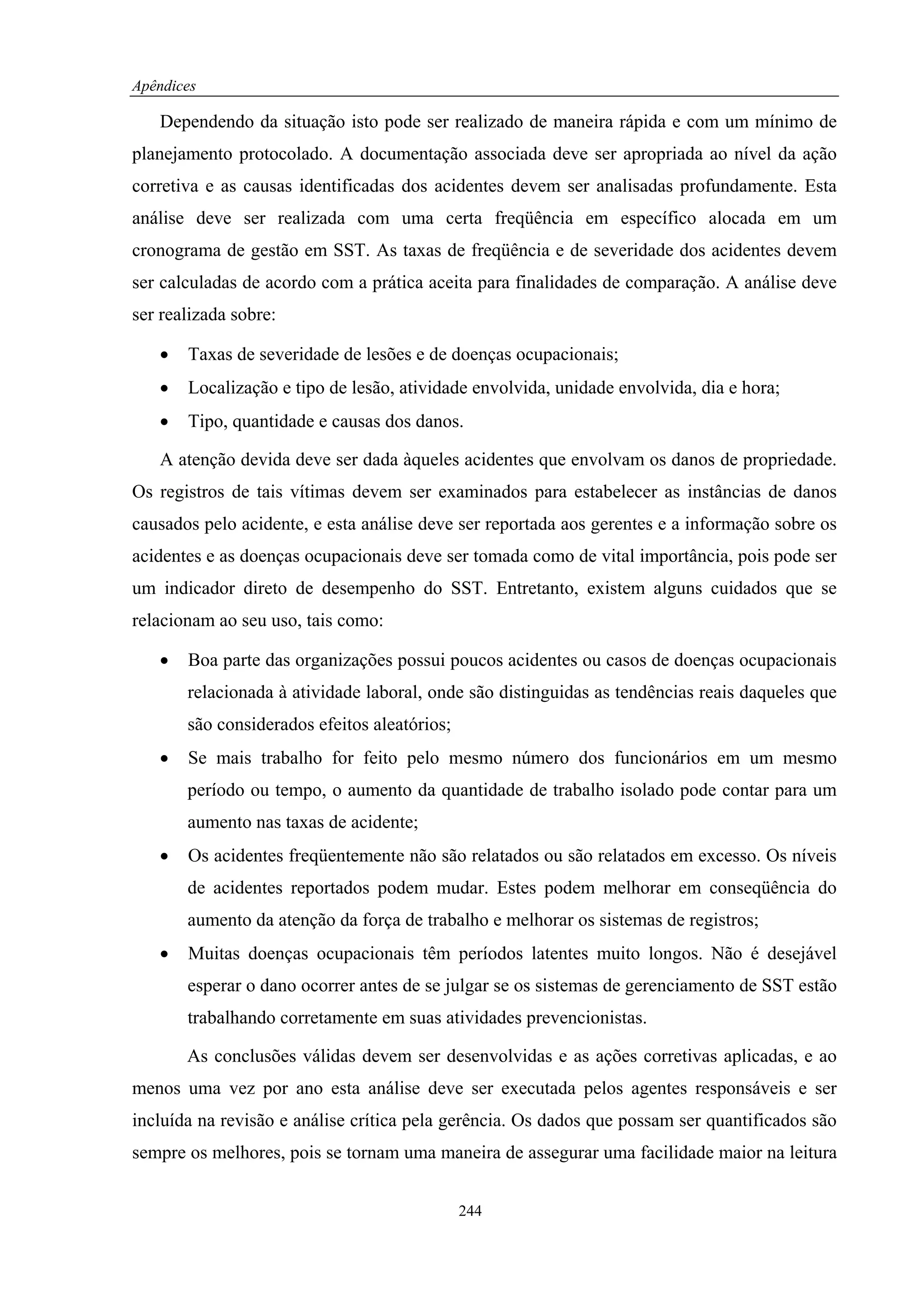 Apêndices

   Dependendo da situação isto pode ser realizado de maneira rápida e com um mínimo de
planejamento protocolado. A documentação associada deve ser apropriada ao nível da ação
corretiva e as causas identificadas dos acidentes devem ser analisadas profundamente. Esta
análise deve ser realizada com uma certa freqüência em específico alocada em um
cronograma de gestão em SST. As taxas de freqüência e de severidade dos acidentes devem
ser calculadas de acordo com a prática aceita para finalidades de comparação. A análise deve
ser realizada sobre:

   •   Taxas de severidade de lesões e de doenças ocupacionais;
   •   Localização e tipo de lesão, atividade envolvida, unidade envolvida, dia e hora;
   •   Tipo, quantidade e causas dos danos.

   A atenção devida deve ser dada àqueles acidentes que envolvam os danos de propriedade.
Os registros de tais vítimas devem ser examinados para estabelecer as instâncias de danos
causados pelo acidente, e esta análise deve ser reportada aos gerentes e a informação sobre os
acidentes e as doenças ocupacionais deve ser tomada como de vital importância, pois pode ser
um indicador direto de desempenho do SST. Entretanto, existem alguns cuidados que se
relacionam ao seu uso, tais como:

   •   Boa parte das organizações possui poucos acidentes ou casos de doenças ocupacionais
       relacionada à atividade laboral, onde são distinguidas as tendências reais daqueles que
       são considerados efeitos aleatórios;
   •   Se mais trabalho for feito pelo mesmo número dos funcionários em um mesmo
       período ou tempo, o aumento da quantidade de trabalho isolado pode contar para um
       aumento nas taxas de acidente;
   •   Os acidentes freqüentemente não são relatados ou são relatados em excesso. Os níveis
       de acidentes reportados podem mudar. Estes podem melhorar em conseqüência do
       aumento da atenção da força de trabalho e melhorar os sistemas de registros;
   •   Muitas doenças ocupacionais têm períodos latentes muito longos. Não é desejável
       esperar o dano ocorrer antes de se julgar se os sistemas de gerenciamento de SST estão
       trabalhando corretamente em suas atividades prevencionistas.

       As conclusões válidas devem ser desenvolvidas e as ações corretivas aplicadas, e ao
menos uma vez por ano esta análise deve ser executada pelos agentes responsáveis e ser
incluída na revisão e análise crítica pela gerência. Os dados que possam ser quantificados são
sempre os melhores, pois se tornam uma maneira de assegurar uma facilidade maior na leitura


                                              244
 