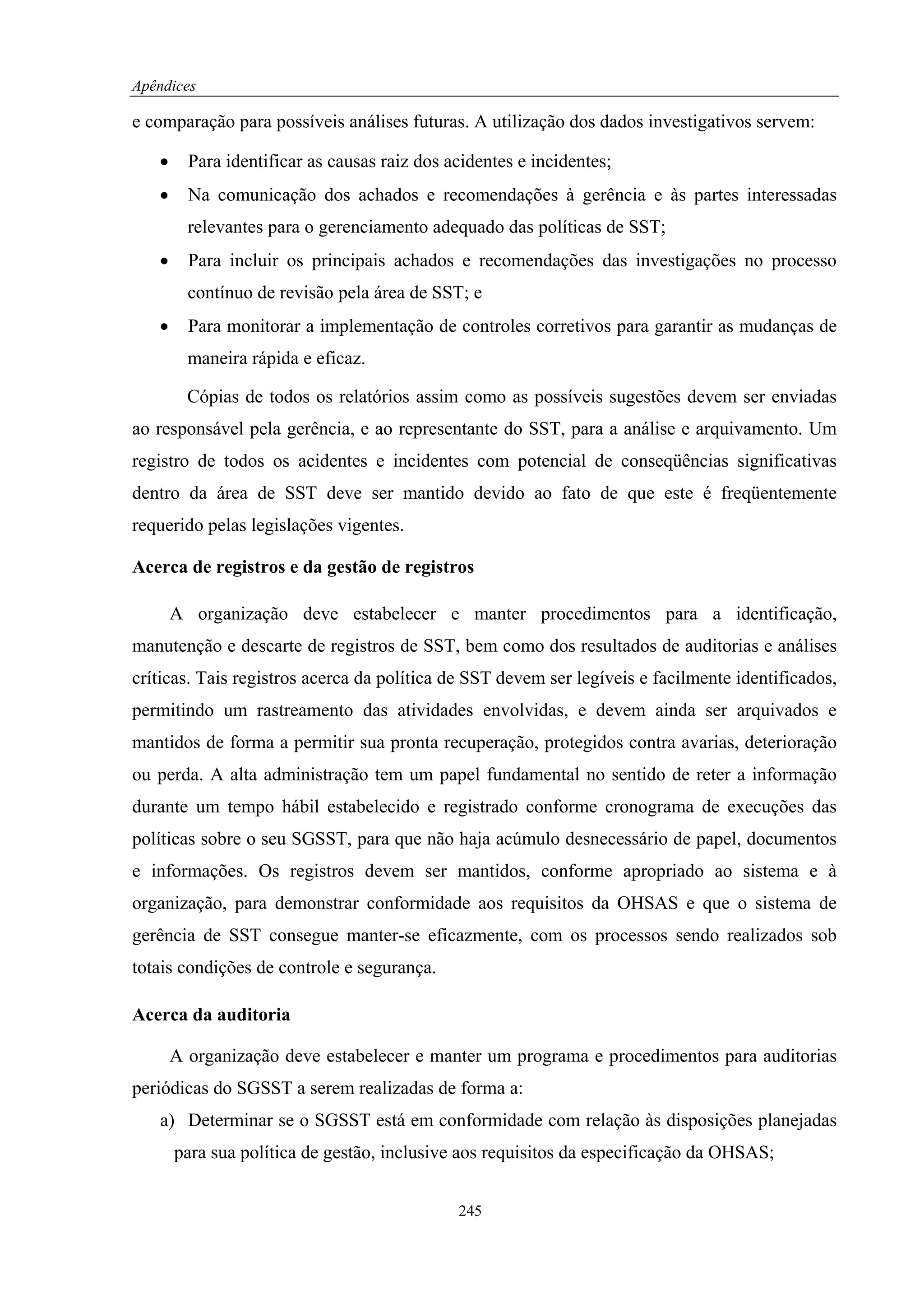 Apêndices

e comparação para possíveis análises futuras. A utilização dos dados investigativos servem:

   •     Para identificar as causas raiz dos acidentes e incidentes;
   •     Na comunicação dos achados e recomendações à gerência e às partes interessadas
         relevantes para o gerenciamento adequado das políticas de SST;
   •     Para incluir os principais achados e recomendações das investigações no processo
         contínuo de revisão pela área de SST; e
   •     Para monitorar a implementação de controles corretivos para garantir as mudanças de
         maneira rápida e eficaz.

         Cópias de todos os relatórios assim como as possíveis sugestões devem ser enviadas
ao responsável pela gerência, e ao representante do SST, para a análise e arquivamento. Um
registro de todos os acidentes e incidentes com potencial de conseqüências significativas
dentro da área de SST deve ser mantido devido ao fato de que este é freqüentemente
requerido pelas legislações vigentes.

Acerca de registros e da gestão de registros

       A organização deve estabelecer e manter procedimentos para a identificação,
manutenção e descarte de registros de SST, bem como dos resultados de auditorias e análises
críticas. Tais registros acerca da política de SST devem ser legíveis e facilmente identificados,
permitindo um rastreamento das atividades envolvidas, e devem ainda ser arquivados e
mantidos de forma a permitir sua pronta recuperação, protegidos contra avarias, deterioração
ou perda. A alta administração tem um papel fundamental no sentido de reter a informação
durante um tempo hábil estabelecido e registrado conforme cronograma de execuções das
políticas sobre o seu SGSST, para que não haja acúmulo desnecessário de papel, documentos
e informações. Os registros devem ser mantidos, conforme apropriado ao sistema e à
organização, para demonstrar conformidade aos requisitos da OHSAS e que o sistema de
gerência de SST consegue manter-se eficazmente, com os processos sendo realizados sob
totais condições de controle e segurança.

Acerca da auditoria

       A organização deve estabelecer e manter um programa e procedimentos para auditorias
periódicas do SGSST a serem realizadas de forma a:
   a) Determinar se o SGSST está em conformidade com relação às disposições planejadas
       para sua política de gestão, inclusive aos requisitos da especificação da OHSAS;


                                              245
 