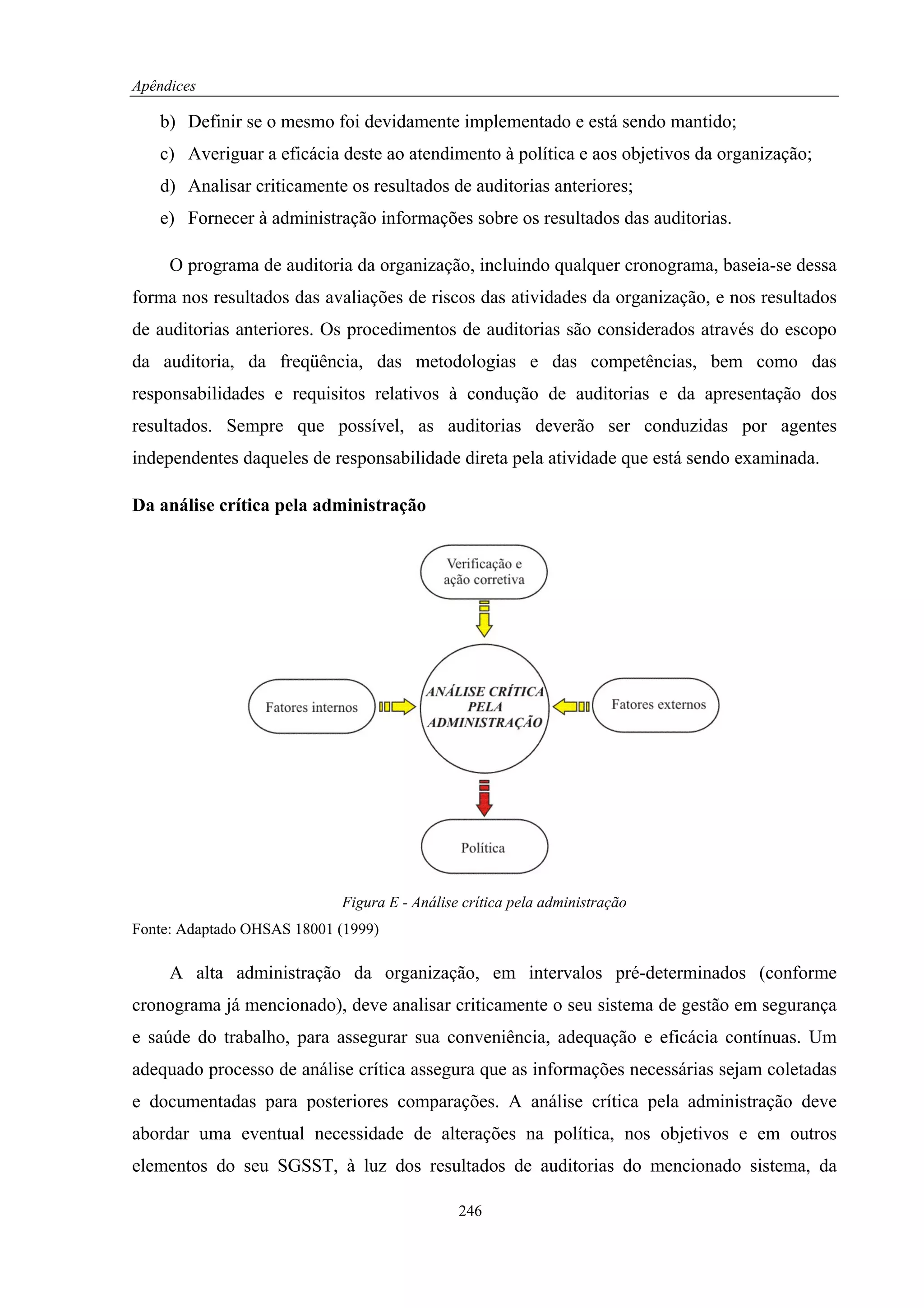 Apêndices

   b) Definir se o mesmo foi devidamente implementado e está sendo mantido;
   c) Averiguar a eficácia deste ao atendimento à política e aos objetivos da organização;
   d) Analisar criticamente os resultados de auditorias anteriores;
   e) Fornecer à administração informações sobre os resultados das auditorias.

     O programa de auditoria da organização, incluindo qualquer cronograma, baseia-se dessa
forma nos resultados das avaliações de riscos das atividades da organização, e nos resultados
de auditorias anteriores. Os procedimentos de auditorias são considerados através do escopo
da auditoria, da freqüência, das metodologias e das competências, bem como das
responsabilidades e requisitos relativos à condução de auditorias e da apresentação dos
resultados. Sempre que possível, as auditorias deverão ser conduzidas por agentes
independentes daqueles de responsabilidade direta pela atividade que está sendo examinada.

Da análise crítica pela administração




                            Figura E - Análise crítica pela administração
Fonte: Adaptado OHSAS 18001 (1999)

     A alta administração da organização, em intervalos pré-determinados (conforme
cronograma já mencionado), deve analisar criticamente o seu sistema de gestão em segurança
e saúde do trabalho, para assegurar sua conveniência, adequação e eficácia contínuas. Um
adequado processo de análise crítica assegura que as informações necessárias sejam coletadas
e documentadas para posteriores comparações. A análise crítica pela administração deve
abordar uma eventual necessidade de alterações na política, nos objetivos e em outros
elementos do seu SGSST, à luz dos resultados de auditorias do mencionado sistema, da

                                              246
 
