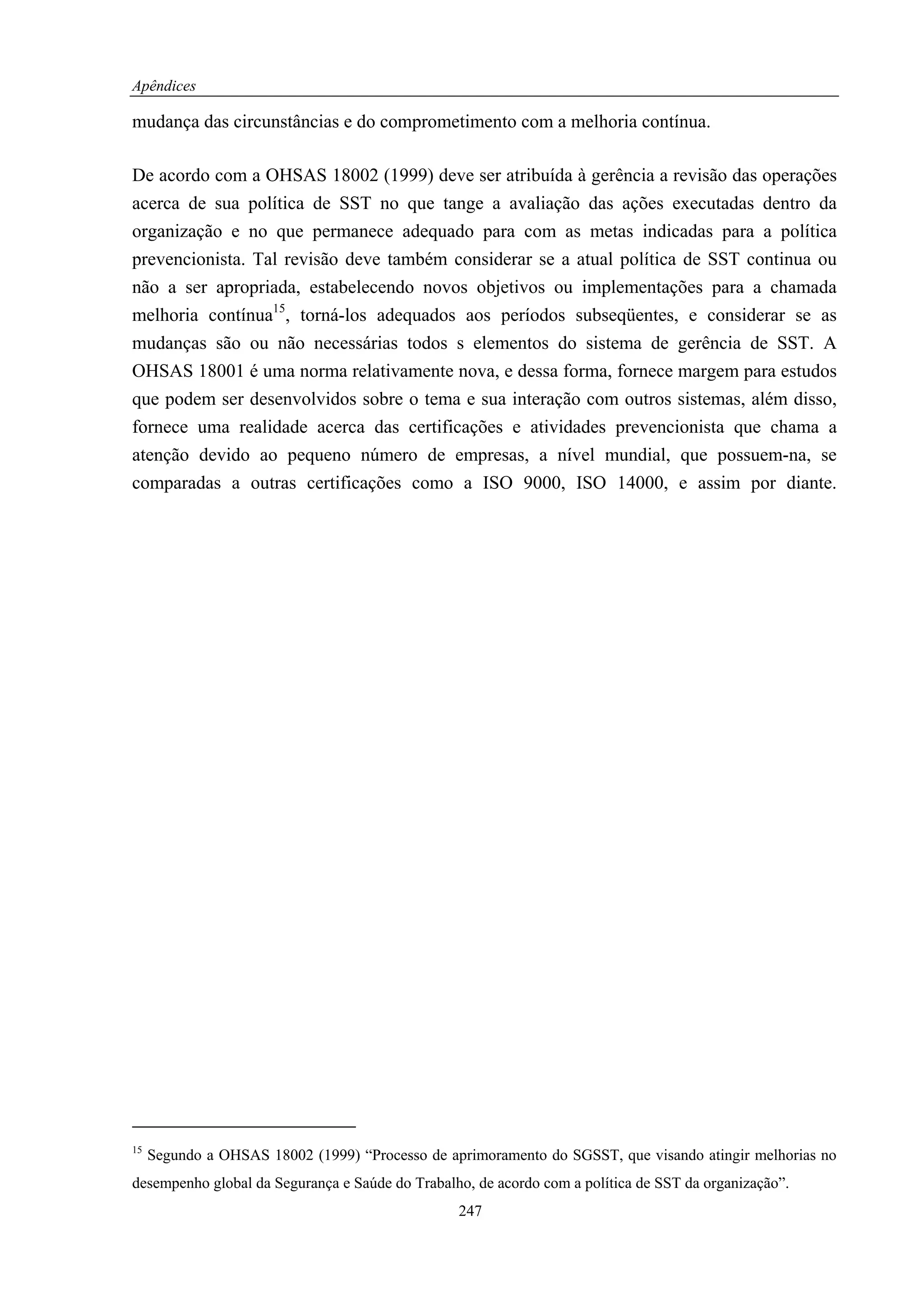 Apêndices

mudança das circunstâncias e do comprometimento com a melhoria contínua.

De acordo com a OHSAS 18002 (1999) deve ser atribuída à gerência a revisão das operações
acerca de sua política de SST no que tange a avaliação das ações executadas dentro da
organização e no que permanece adequado para com as metas indicadas para a política
prevencionista. Tal revisão deve também considerar se a atual política de SST continua ou
não a ser apropriada, estabelecendo novos objetivos ou implementações para a chamada
melhoria contínua15, torná-los adequados aos períodos subseqüentes, e considerar se as
mudanças são ou não necessárias todos s elementos do sistema de gerência de SST. A
OHSAS 18001 é uma norma relativamente nova, e dessa forma, fornece margem para estudos
que podem ser desenvolvidos sobre o tema e sua interação com outros sistemas, além disso,
fornece uma realidade acerca das certificações e atividades prevencionista que chama a
atenção devido ao pequeno número de empresas, a nível mundial, que possuem-na, se
comparadas a outras certificações como a ISO 9000, ISO 14000, e assim por diante.




15
     Segundo a OHSAS 18002 (1999) “Processo de aprimoramento do SGSST, que visando atingir melhorias no
desempenho global da Segurança e Saúde do Trabalho, de acordo com a política de SST da organização”.
                                                 247
 