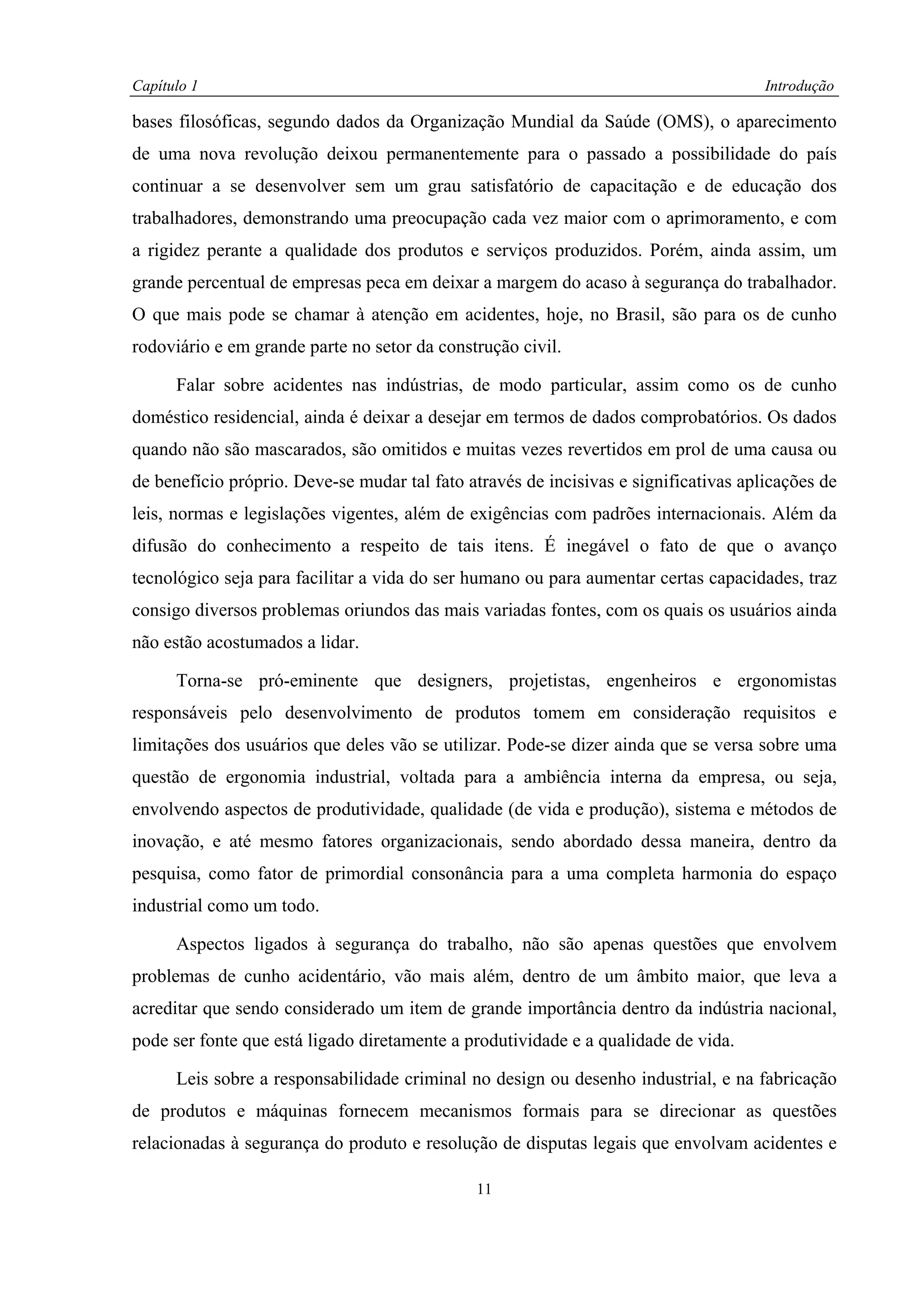Capítulo 1                                                                            Introdução

bases filosóficas, segundo dados da Organização Mundial da Saúde (OMS), o aparecimento
de uma nova revolução deixou permanentemente para o passado a possibilidade do país
continuar a se desenvolver sem um grau satisfatório de capacitação e de educação dos
trabalhadores, demonstrando uma preocupação cada vez maior com o aprimoramento, e com
a rigidez perante a qualidade dos produtos e serviços produzidos. Porém, ainda assim, um
grande percentual de empresas peca em deixar a margem do acaso à segurança do trabalhador.
O que mais pode se chamar à atenção em acidentes, hoje, no Brasil, são para os de cunho
rodoviário e em grande parte no setor da construção civil.

      Falar sobre acidentes nas indústrias, de modo particular, assim como os de cunho
doméstico residencial, ainda é deixar a desejar em termos de dados comprobatórios. Os dados
quando não são mascarados, são omitidos e muitas vezes revertidos em prol de uma causa ou
de benefício próprio. Deve-se mudar tal fato através de incisivas e significativas aplicações de
leis, normas e legislações vigentes, além de exigências com padrões internacionais. Além da
difusão do conhecimento a respeito de tais itens. É inegável o fato de que o avanço
tecnológico seja para facilitar a vida do ser humano ou para aumentar certas capacidades, traz
consigo diversos problemas oriundos das mais variadas fontes, com os quais os usuários ainda
não estão acostumados a lidar.

      Torna-se pró-eminente que designers, projetistas, engenheiros e ergonomistas
responsáveis pelo desenvolvimento de produtos tomem em consideração requisitos e
limitações dos usuários que deles vão se utilizar. Pode-se dizer ainda que se versa sobre uma
questão de ergonomia industrial, voltada para a ambiência interna da empresa, ou seja,
envolvendo aspectos de produtividade, qualidade (de vida e produção), sistema e métodos de
inovação, e até mesmo fatores organizacionais, sendo abordado dessa maneira, dentro da
pesquisa, como fator de primordial consonância para a uma completa harmonia do espaço
industrial como um todo.

      Aspectos ligados à segurança do trabalho, não são apenas questões que envolvem
problemas de cunho acidentário, vão mais além, dentro de um âmbito maior, que leva a
acreditar que sendo considerado um item de grande importância dentro da indústria nacional,
pode ser fonte que está ligado diretamente a produtividade e a qualidade de vida.

      Leis sobre a responsabilidade criminal no design ou desenho industrial, e na fabricação
de produtos e máquinas fornecem mecanismos formais para se direcionar as questões
relacionadas à segurança do produto e resolução de disputas legais que envolvam acidentes e

                                              11
 