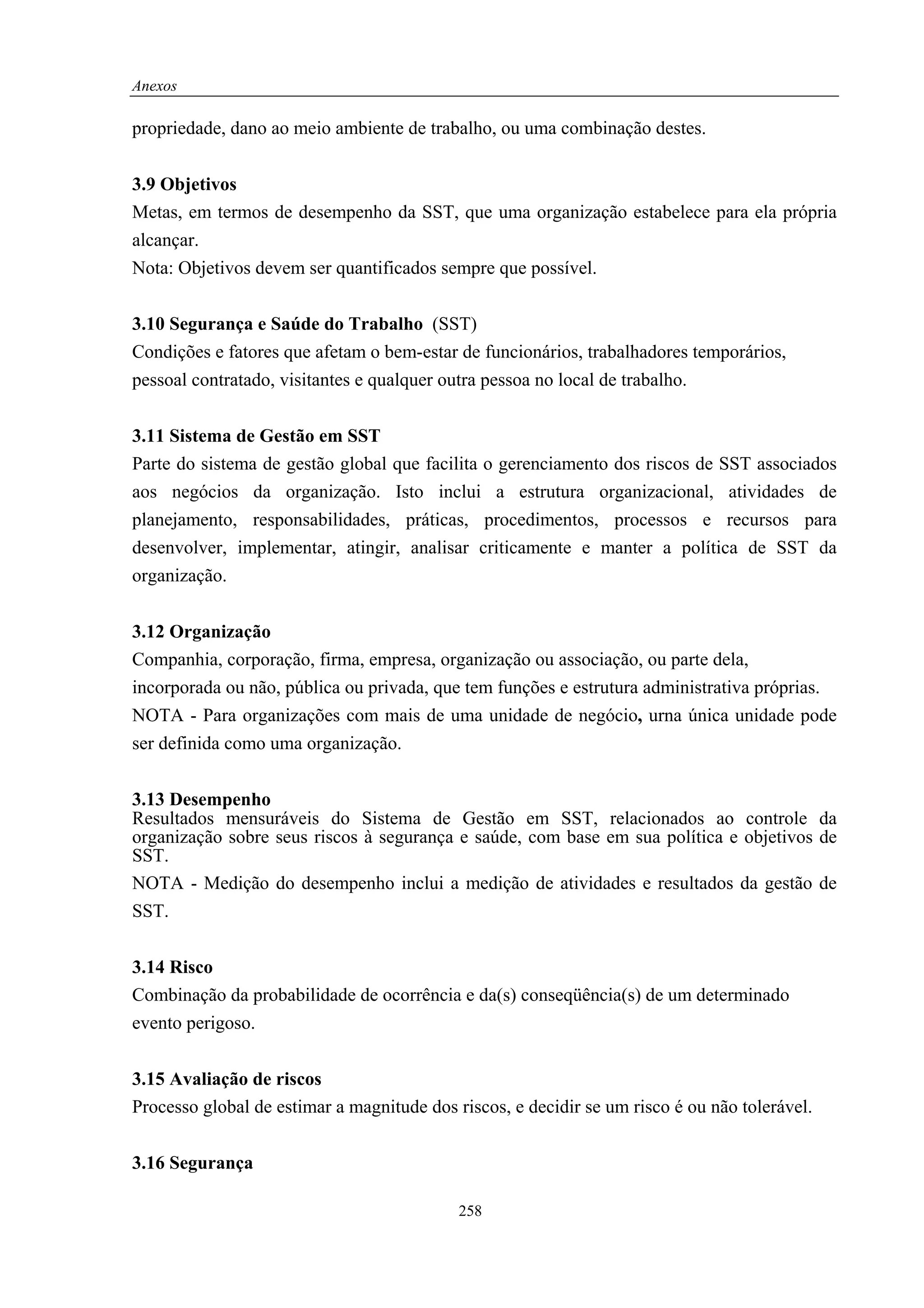 Anexos

propriedade, dano ao meio ambiente de trabalho, ou uma combinação destes.


3.9 Objetivos
Metas, em termos de desempenho da SST, que uma organização estabelece para ela própria
alcançar.
Nota: Objetivos devem ser quantificados sempre que possível.


3.10 Segurança e Saúde do Trabalho (SST)
Condições e fatores que afetam o bem-estar de funcionários, trabalhadores temporários,
pessoal contratado, visitantes e qualquer outra pessoa no local de trabalho.


3.11 Sistema de Gestão em SST
Parte do sistema de gestão global que facilita o gerenciamento dos riscos de SST associados
aos negócios da organização. Isto inclui a estrutura organizacional, atividades de
planejamento, responsabilidades, práticas, procedimentos, processos e recursos para
desenvolver, implementar, atingir, analisar criticamente e manter a política de SST da
organização.


3.12 Organização
Companhia, corporação, firma, empresa, organização ou associação, ou parte dela,
incorporada ou não, pública ou privada, que tem funções e estrutura administrativa próprias.
NOTA - Para organizações com mais de uma unidade de negócio, urna única unidade pode
ser definida como uma organização.


3.13 Desempenho
Resultados mensuráveis do Sistema de Gestão em SST, relacionados ao controle da
organização sobre seus riscos à segurança e saúde, com base em sua política e objetivos de
SST.
NOTA - Medição do desempenho inclui a medição de atividades e resultados da gestão de
SST.


3.14 Risco
Combinação da probabilidade de ocorrência e da(s) conseqüência(s) de um determinado
evento perigoso.


3.15 Avaliação de riscos
Processo global de estimar a magnitude dos riscos, e decidir se um risco é ou não tolerável.


3.16 Segurança

                                            258
 