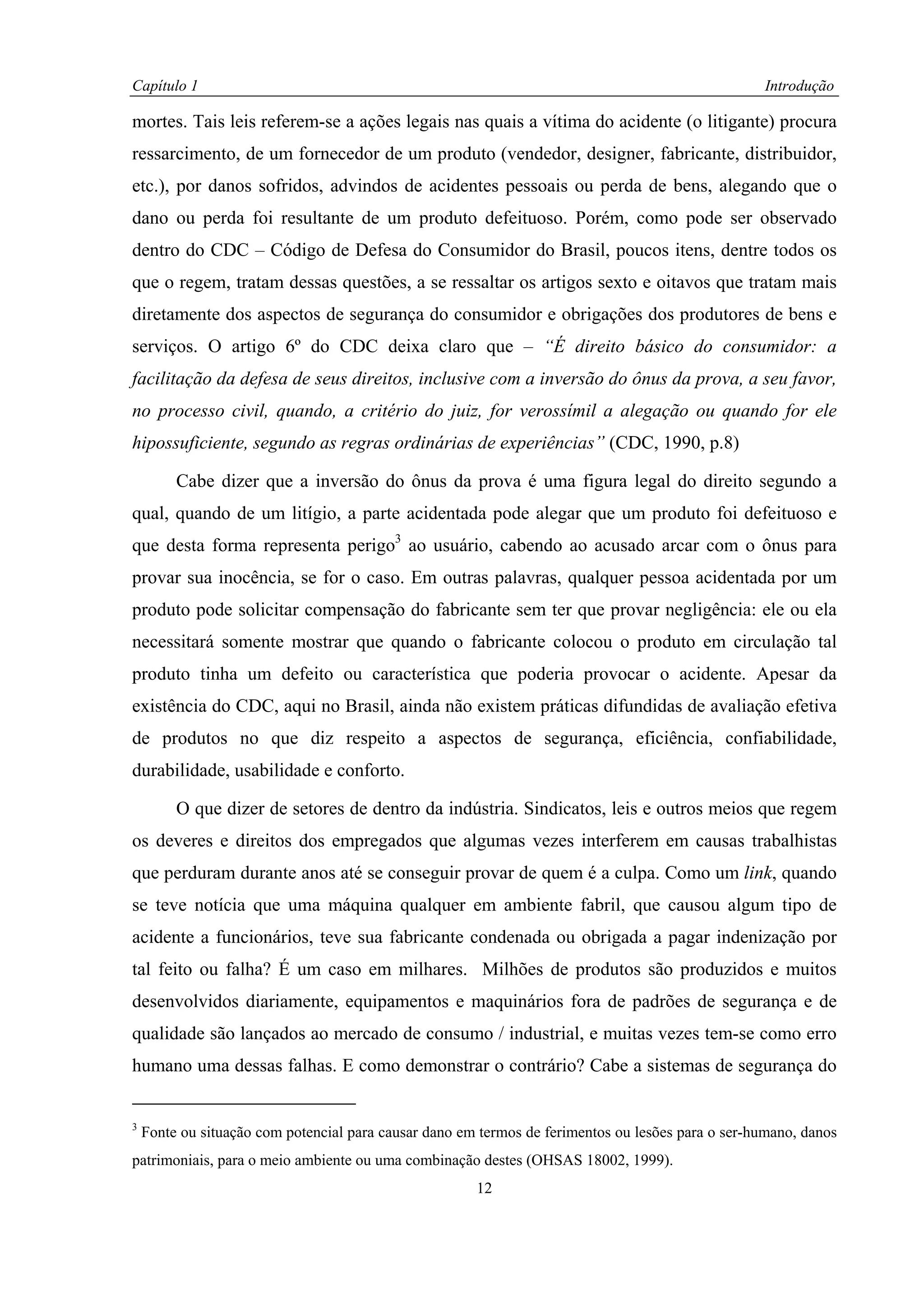 Capítulo 1                                                                                         Introdução

mortes. Tais leis referem-se a ações legais nas quais a vítima do acidente (o litigante) procura
ressarcimento, de um fornecedor de um produto (vendedor, designer, fabricante, distribuidor,
etc.), por danos sofridos, advindos de acidentes pessoais ou perda de bens, alegando que o
dano ou perda foi resultante de um produto defeituoso. Porém, como pode ser observado
dentro do CDC – Código de Defesa do Consumidor do Brasil, poucos itens, dentre todos os
que o regem, tratam dessas questões, a se ressaltar os artigos sexto e oitavos que tratam mais
diretamente dos aspectos de segurança do consumidor e obrigações dos produtores de bens e
serviços. O artigo 6º do CDC deixa claro que – “É direito básico do consumidor: a
facilitação da defesa de seus direitos, inclusive com a inversão do ônus da prova, a seu favor,
no processo civil, quando, a critério do juiz, for verossímil a alegação ou quando for ele
hipossuficiente, segundo as regras ordinárias de experiências” (CDC, 1990, p.8)

         Cabe dizer que a inversão do ônus da prova é uma figura legal do direito segundo a
qual, quando de um litígio, a parte acidentada pode alegar que um produto foi defeituoso e
que desta forma representa perigo3 ao usuário, cabendo ao acusado arcar com o ônus para
provar sua inocência, se for o caso. Em outras palavras, qualquer pessoa acidentada por um
produto pode solicitar compensação do fabricante sem ter que provar negligência: ele ou ela
necessitará somente mostrar que quando o fabricante colocou o produto em circulação tal
produto tinha um defeito ou característica que poderia provocar o acidente. Apesar da
existência do CDC, aqui no Brasil, ainda não existem práticas difundidas de avaliação efetiva
de produtos no que diz respeito a aspectos de segurança, eficiência, confiabilidade,
durabilidade, usabilidade e conforto.

         O que dizer de setores de dentro da indústria. Sindicatos, leis e outros meios que regem
os deveres e direitos dos empregados que algumas vezes interferem em causas trabalhistas
que perduram durante anos até se conseguir provar de quem é a culpa. Como um link, quando
se teve notícia que uma máquina qualquer em ambiente fabril, que causou algum tipo de
acidente a funcionários, teve sua fabricante condenada ou obrigada a pagar indenização por
tal feito ou falha? É um caso em milhares. Milhões de produtos são produzidos e muitos
desenvolvidos diariamente, equipamentos e maquinários fora de padrões de segurança e de
qualidade são lançados ao mercado de consumo / industrial, e muitas vezes tem-se como erro
humano uma dessas falhas. E como demonstrar o contrário? Cabe a sistemas de segurança do


3
    Fonte ou situação com potencial para causar dano em termos de ferimentos ou lesões para o ser-humano, danos
patrimoniais, para o meio ambiente ou uma combinação destes (OHSAS 18002, 1999).
                                                       12
 
