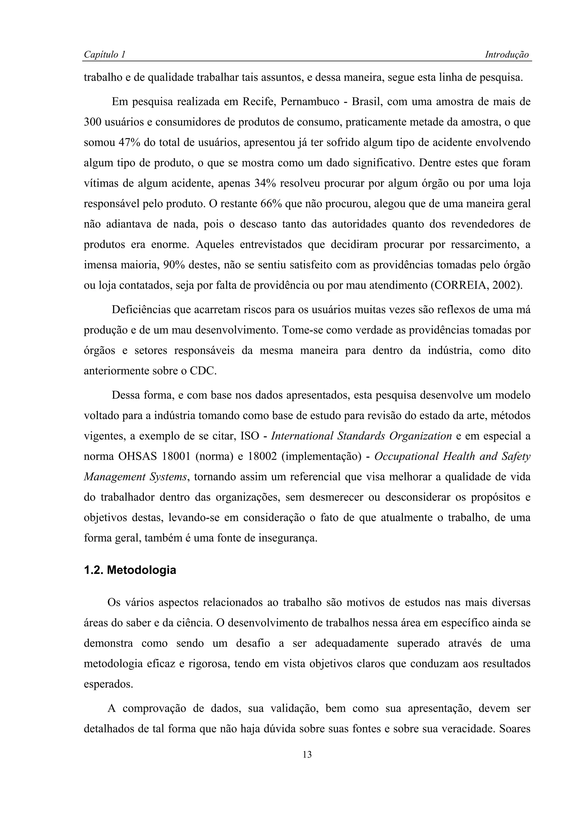 Capítulo 1                                                                            Introdução

trabalho e de qualidade trabalhar tais assuntos, e dessa maneira, segue esta linha de pesquisa.

      Em pesquisa realizada em Recife, Pernambuco - Brasil, com uma amostra de mais de
300 usuários e consumidores de produtos de consumo, praticamente metade da amostra, o que
somou 47% do total de usuários, apresentou já ter sofrido algum tipo de acidente envolvendo
algum tipo de produto, o que se mostra como um dado significativo. Dentre estes que foram
vítimas de algum acidente, apenas 34% resolveu procurar por algum órgão ou por uma loja
responsável pelo produto. O restante 66% que não procurou, alegou que de uma maneira geral
não adiantava de nada, pois o descaso tanto das autoridades quanto dos revendedores de
produtos era enorme. Aqueles entrevistados que decidiram procurar por ressarcimento, a
imensa maioria, 90% destes, não se sentiu satisfeito com as providências tomadas pelo órgão
ou loja contatados, seja por falta de providência ou por mau atendimento (CORREIA, 2002).

      Deficiências que acarretam riscos para os usuários muitas vezes são reflexos de uma má
produção e de um mau desenvolvimento. Tome-se como verdade as providências tomadas por
órgãos e setores responsáveis da mesma maneira para dentro da indústria, como dito
anteriormente sobre o CDC.

      Dessa forma, e com base nos dados apresentados, esta pesquisa desenvolve um modelo
voltado para a indústria tomando como base de estudo para revisão do estado da arte, métodos
vigentes, a exemplo de se citar, ISO - International Standards Organization e em especial a
norma OHSAS 18001 (norma) e 18002 (implementação) - Occupational Health and Safety
Management Systems, tornando assim um referencial que visa melhorar a qualidade de vida
do trabalhador dentro das organizações, sem desmerecer ou desconsiderar os propósitos e
objetivos destas, levando-se em consideração o fato de que atualmente o trabalho, de uma
forma geral, também é uma fonte de insegurança.

1.2. Metodologia

     Os vários aspectos relacionados ao trabalho são motivos de estudos nas mais diversas
áreas do saber e da ciência. O desenvolvimento de trabalhos nessa área em específico ainda se
demonstra como sendo um desafio a ser adequadamente superado através de uma
metodologia eficaz e rigorosa, tendo em vista objetivos claros que conduzam aos resultados
esperados.

     A comprovação de dados, sua validação, bem como sua apresentação, devem ser
detalhados de tal forma que não haja dúvida sobre suas fontes e sobre sua veracidade. Soares

                                               13
 