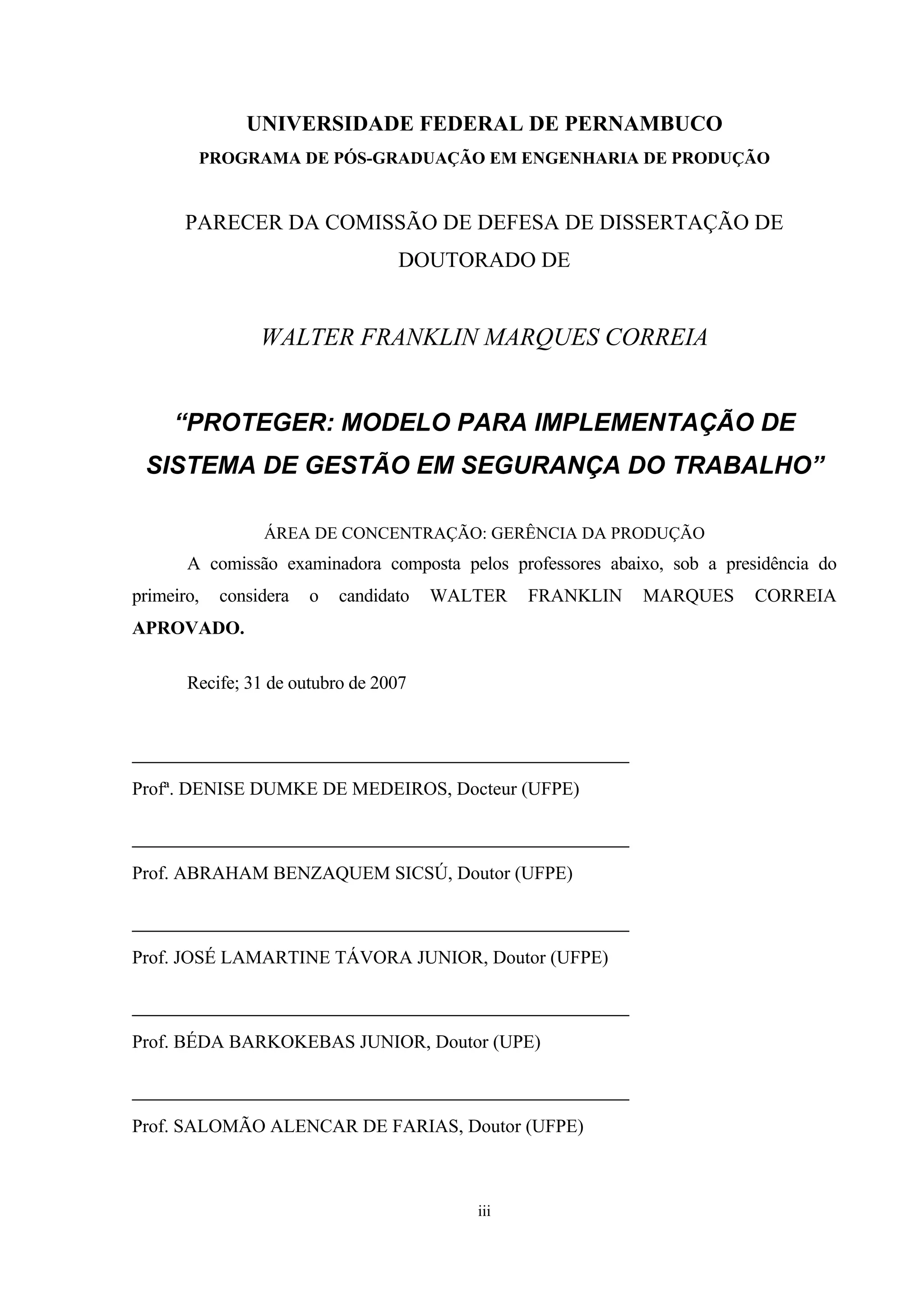 UNIVERSIDADE FEDERAL DE PERNAMBUCO
        PROGRAMA DE PÓS-GRADUAÇÃO EM ENGENHARIA DE PRODUÇÃO


       PARECER DA COMISSÃO DE DEFESA DE DISSERTAÇÃO DE
                                   DOUTORADO DE


                 WALTER FRANKLIN MARQUES CORREIA


     “PROTEGER: MODELO PARA IMPLEMENTAÇÃO DE
 SISTEMA DE GESTÃO EM SEGURANÇA DO TRABALHO”

                 ÁREA DE CONCENTRAÇÃO: GERÊNCIA DA PRODUÇÃO
       A comissão examinadora composta pelos professores abaixo, sob a presidência do
primeiro,   considera   o   candidato   WALTER   FRANKLIN    MARQUES       CORREIA
APROVADO.

       Recife; 31 de outubro de 2007


________________________________________
Profª. DENISE DUMKE DE MEDEIROS, Docteur (UFPE)

________________________________________
Prof. ABRAHAM BENZAQUEM SICSÚ, Doutor (UFPE)

________________________________________
Prof. JOSÉ LAMARTINE TÁVORA JUNIOR, Doutor (UFPE)

________________________________________
Prof. BÉDA BARKOKEBAS JUNIOR, Doutor (UPE)

________________________________________
Prof. SALOMÃO ALENCAR DE FARIAS, Doutor (UFPE)



                                           iii
 