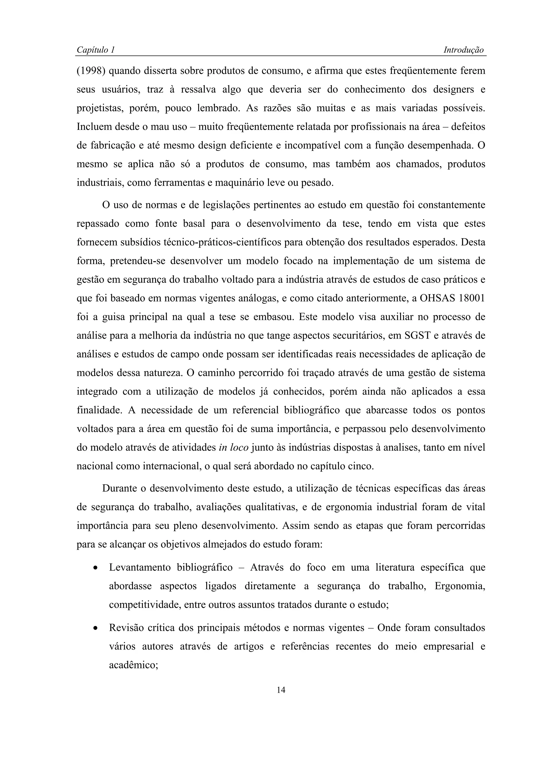 Capítulo 1                                                                            Introdução

(1998) quando disserta sobre produtos de consumo, e afirma que estes freqüentemente ferem
seus usuários, traz à ressalva algo que deveria ser do conhecimento dos designers e
projetistas, porém, pouco lembrado. As razões são muitas e as mais variadas possíveis.
Incluem desde o mau uso – muito freqüentemente relatada por profissionais na área – defeitos
de fabricação e até mesmo design deficiente e incompatível com a função desempenhada. O
mesmo se aplica não só a produtos de consumo, mas também aos chamados, produtos
industriais, como ferramentas e maquinário leve ou pesado.

        O uso de normas e de legislações pertinentes ao estudo em questão foi constantemente
repassado como fonte basal para o desenvolvimento da tese, tendo em vista que estes
fornecem subsídios técnico-práticos-científicos para obtenção dos resultados esperados. Desta
forma, pretendeu-se desenvolver um modelo focado na implementação de um sistema de
gestão em segurança do trabalho voltado para a indústria através de estudos de caso práticos e
que foi baseado em normas vigentes análogas, e como citado anteriormente, a OHSAS 18001
foi a guisa principal na qual a tese se embasou. Este modelo visa auxiliar no processo de
análise para a melhoria da indústria no que tange aspectos securitários, em SGST e através de
análises e estudos de campo onde possam ser identificadas reais necessidades de aplicação de
modelos dessa natureza. O caminho percorrido foi traçado através de uma gestão de sistema
integrado com a utilização de modelos já conhecidos, porém ainda não aplicados a essa
finalidade. A necessidade de um referencial bibliográfico que abarcasse todos os pontos
voltados para a área em questão foi de suma importância, e perpassou pelo desenvolvimento
do modelo através de atividades in loco junto às indústrias dispostas à analises, tanto em nível
nacional como internacional, o qual será abordado no capítulo cinco.

        Durante o desenvolvimento deste estudo, a utilização de técnicas específicas das áreas
de segurança do trabalho, avaliações qualitativas, e de ergonomia industrial foram de vital
importância para seu pleno desenvolvimento. Assim sendo as etapas que foram percorridas
para se alcançar os objetivos almejados do estudo foram:

    •    Levantamento bibliográfico – Através do foco em uma literatura específica que
         abordasse aspectos ligados diretamente a segurança do trabalho, Ergonomia,
         competitividade, entre outros assuntos tratados durante o estudo;

    •    Revisão crítica dos principais métodos e normas vigentes – Onde foram consultados
         vários autores através de artigos e referências recentes do meio empresarial e
         acadêmico;

                                               14
 