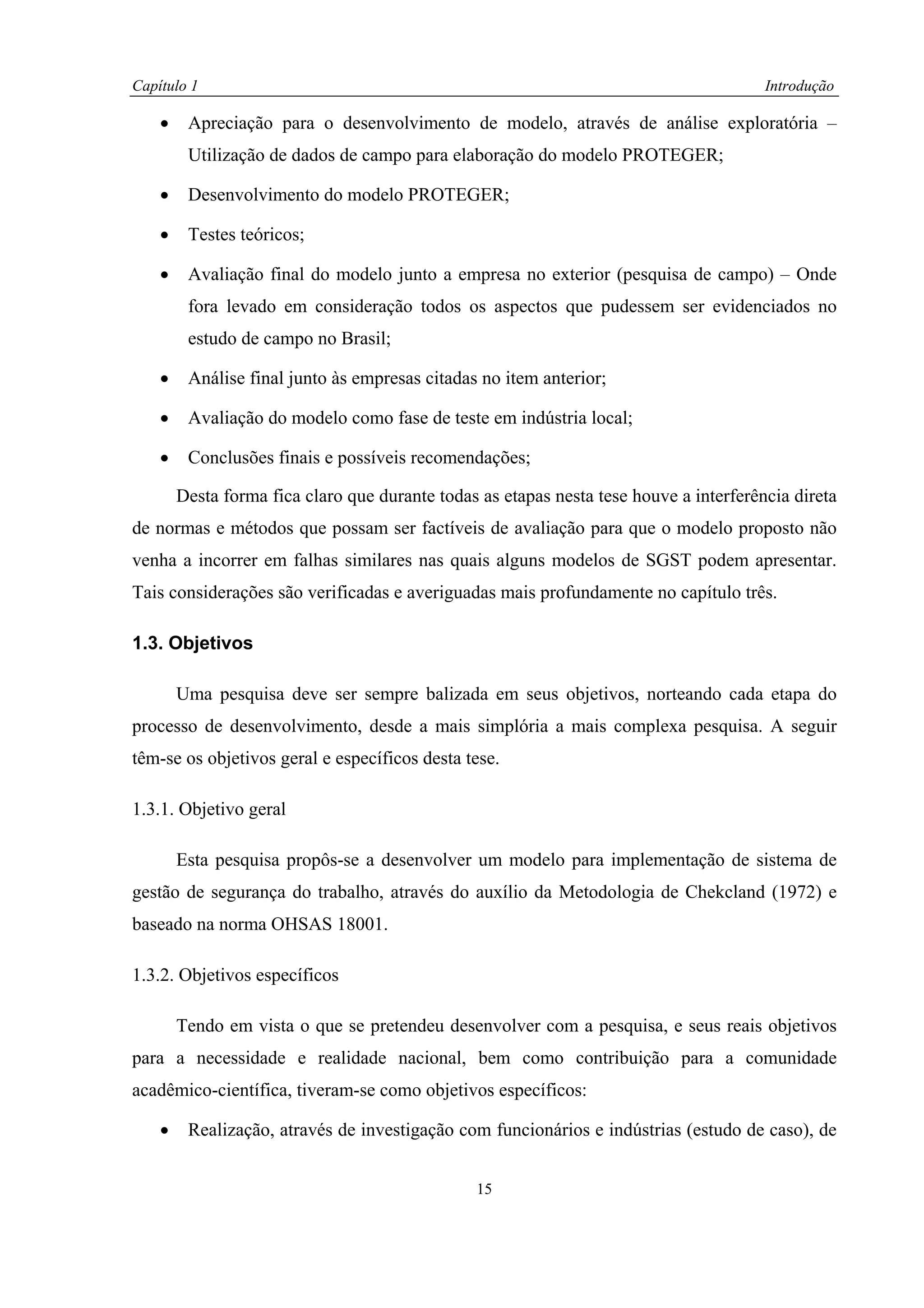 Capítulo 1                                                                              Introdução

    •    Apreciação para o desenvolvimento de modelo, através de análise exploratória –
         Utilização de dados de campo para elaboração do modelo PROTEGER;

    •    Desenvolvimento do modelo PROTEGER;

    •    Testes teóricos;

    •    Avaliação final do modelo junto a empresa no exterior (pesquisa de campo) – Onde
         fora levado em consideração todos os aspectos que pudessem ser evidenciados no
         estudo de campo no Brasil;

    •    Análise final junto às empresas citadas no item anterior;

    •    Avaliação do modelo como fase de teste em indústria local;

    •    Conclusões finais e possíveis recomendações;

        Desta forma fica claro que durante todas as etapas nesta tese houve a interferência direta
de normas e métodos que possam ser factíveis de avaliação para que o modelo proposto não
venha a incorrer em falhas similares nas quais alguns modelos de SGST podem apresentar.
Tais considerações são verificadas e averiguadas mais profundamente no capítulo três.

1.3. Objetivos

        Uma pesquisa deve ser sempre balizada em seus objetivos, norteando cada etapa do
processo de desenvolvimento, desde a mais simplória a mais complexa pesquisa. A seguir
têm-se os objetivos geral e específicos desta tese.

1.3.1. Objetivo geral

        Esta pesquisa propôs-se a desenvolver um modelo para implementação de sistema de
gestão de segurança do trabalho, através do auxílio da Metodologia de Chekcland (1972) e
baseado na norma OHSAS 18001.

1.3.2. Objetivos específicos

        Tendo em vista o que se pretendeu desenvolver com a pesquisa, e seus reais objetivos
para a necessidade e realidade nacional, bem como contribuição para a comunidade
acadêmico-científica, tiveram-se como objetivos específicos:

    •    Realização, através de investigação com funcionários e indústrias (estudo de caso), de


                                                15
 