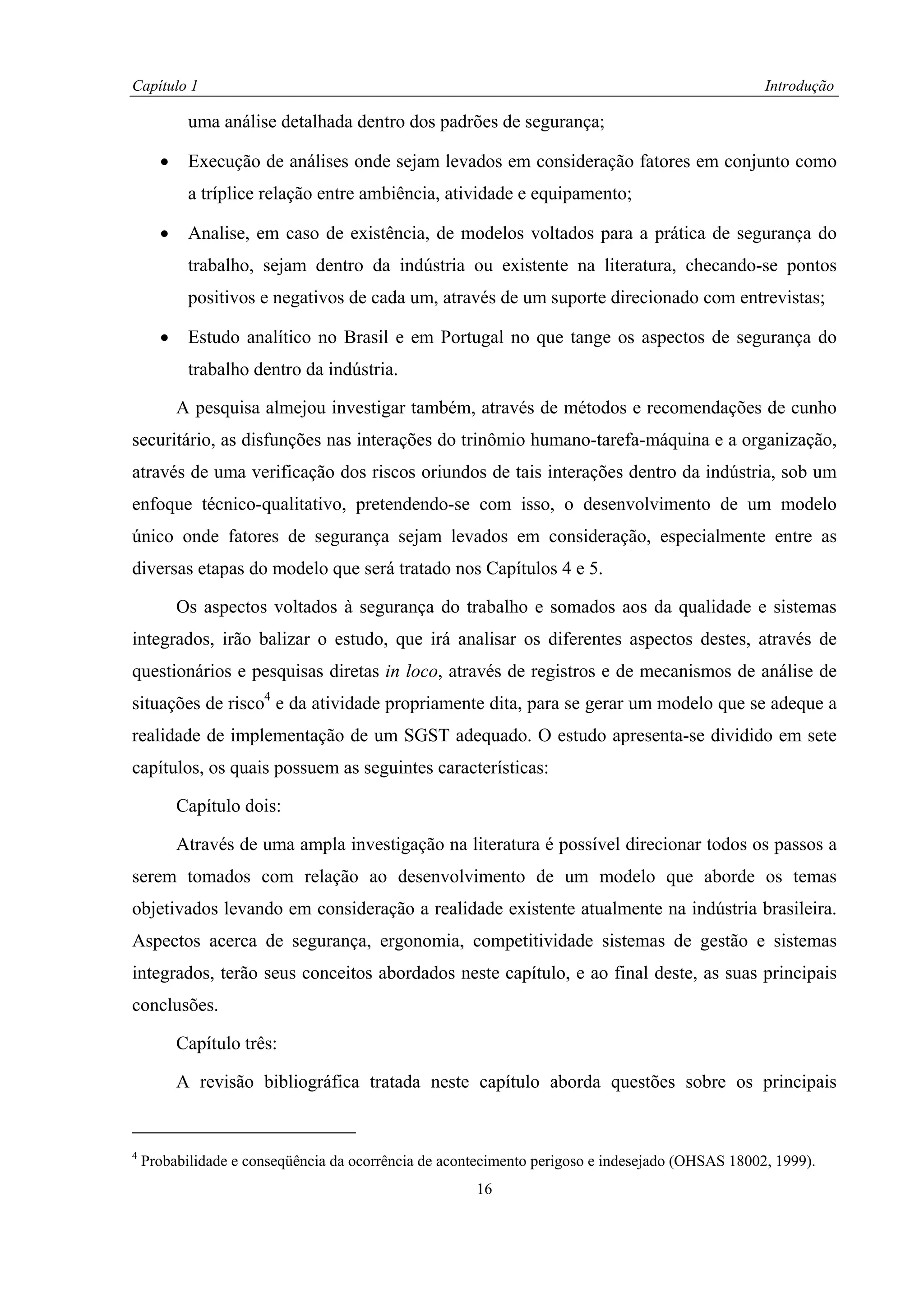 Capítulo 1                                                                                        Introdução

           uma análise detalhada dentro dos padrões de segurança;

      •    Execução de análises onde sejam levados em consideração fatores em conjunto como
           a tríplice relação entre ambiência, atividade e equipamento;

      •    Analise, em caso de existência, de modelos voltados para a prática de segurança do
           trabalho, sejam dentro da indústria ou existente na literatura, checando-se pontos
           positivos e negativos de cada um, através de um suporte direcionado com entrevistas;

      •    Estudo analítico no Brasil e em Portugal no que tange os aspectos de segurança do
           trabalho dentro da indústria.

          A pesquisa almejou investigar também, através de métodos e recomendações de cunho
securitário, as disfunções nas interações do trinômio humano-tarefa-máquina e a organização,
através de uma verificação dos riscos oriundos de tais interações dentro da indústria, sob um
enfoque técnico-qualitativo, pretendendo-se com isso, o desenvolvimento de um modelo
único onde fatores de segurança sejam levados em consideração, especialmente entre as
diversas etapas do modelo que será tratado nos Capítulos 4 e 5.

          Os aspectos voltados à segurança do trabalho e somados aos da qualidade e sistemas
integrados, irão balizar o estudo, que irá analisar os diferentes aspectos destes, através de
questionários e pesquisas diretas in loco, através de registros e de mecanismos de análise de
situações de risco4 e da atividade propriamente dita, para se gerar um modelo que se adeque a
realidade de implementação de um SGST adequado. O estudo apresenta-se dividido em sete
capítulos, os quais possuem as seguintes características:

          Capítulo dois:

          Através de uma ampla investigação na literatura é possível direcionar todos os passos a
serem tomados com relação ao desenvolvimento de um modelo que aborde os temas
objetivados levando em consideração a realidade existente atualmente na indústria brasileira.
Aspectos acerca de segurança, ergonomia, competitividade sistemas de gestão e sistemas
integrados, terão seus conceitos abordados neste capítulo, e ao final deste, as suas principais
conclusões.

          Capítulo três:

          A revisão bibliográfica tratada neste capítulo aborda questões sobre os principais


4
    Probabilidade e conseqüência da ocorrência de acontecimento perigoso e indesejado (OHSAS 18002, 1999).
                                                      16
 