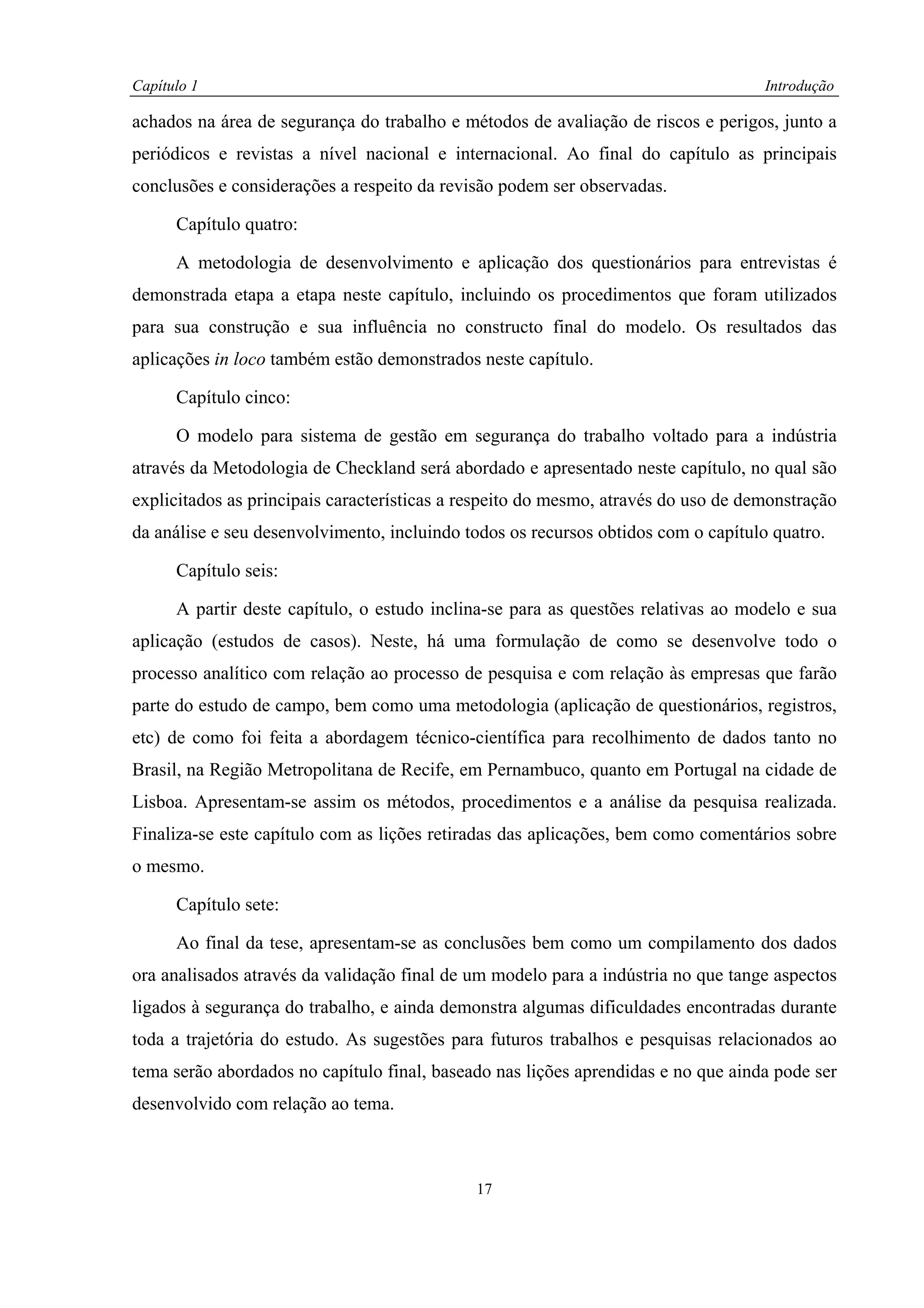 Capítulo 1                                                                          Introdução

achados na área de segurança do trabalho e métodos de avaliação de riscos e perigos, junto a
periódicos e revistas a nível nacional e internacional. Ao final do capítulo as principais
conclusões e considerações a respeito da revisão podem ser observadas.

      Capítulo quatro:

      A metodologia de desenvolvimento e aplicação dos questionários para entrevistas é
demonstrada etapa a etapa neste capítulo, incluindo os procedimentos que foram utilizados
para sua construção e sua influência no constructo final do modelo. Os resultados das
aplicações in loco também estão demonstrados neste capítulo.

      Capítulo cinco:

      O modelo para sistema de gestão em segurança do trabalho voltado para a indústria
através da Metodologia de Checkland será abordado e apresentado neste capítulo, no qual são
explicitados as principais características a respeito do mesmo, através do uso de demonstração
da análise e seu desenvolvimento, incluindo todos os recursos obtidos com o capítulo quatro.

      Capítulo seis:

      A partir deste capítulo, o estudo inclina-se para as questões relativas ao modelo e sua
aplicação (estudos de casos). Neste, há uma formulação de como se desenvolve todo o
processo analítico com relação ao processo de pesquisa e com relação às empresas que farão
parte do estudo de campo, bem como uma metodologia (aplicação de questionários, registros,
etc) de como foi feita a abordagem técnico-científica para recolhimento de dados tanto no
Brasil, na Região Metropolitana de Recife, em Pernambuco, quanto em Portugal na cidade de
Lisboa. Apresentam-se assim os métodos, procedimentos e a análise da pesquisa realizada.
Finaliza-se este capítulo com as lições retiradas das aplicações, bem como comentários sobre
o mesmo.

      Capítulo sete:

      Ao final da tese, apresentam-se as conclusões bem como um compilamento dos dados
ora analisados através da validação final de um modelo para a indústria no que tange aspectos
ligados à segurança do trabalho, e ainda demonstra algumas dificuldades encontradas durante
toda a trajetória do estudo. As sugestões para futuros trabalhos e pesquisas relacionados ao
tema serão abordados no capítulo final, baseado nas lições aprendidas e no que ainda pode ser
desenvolvido com relação ao tema.



                                             17
 