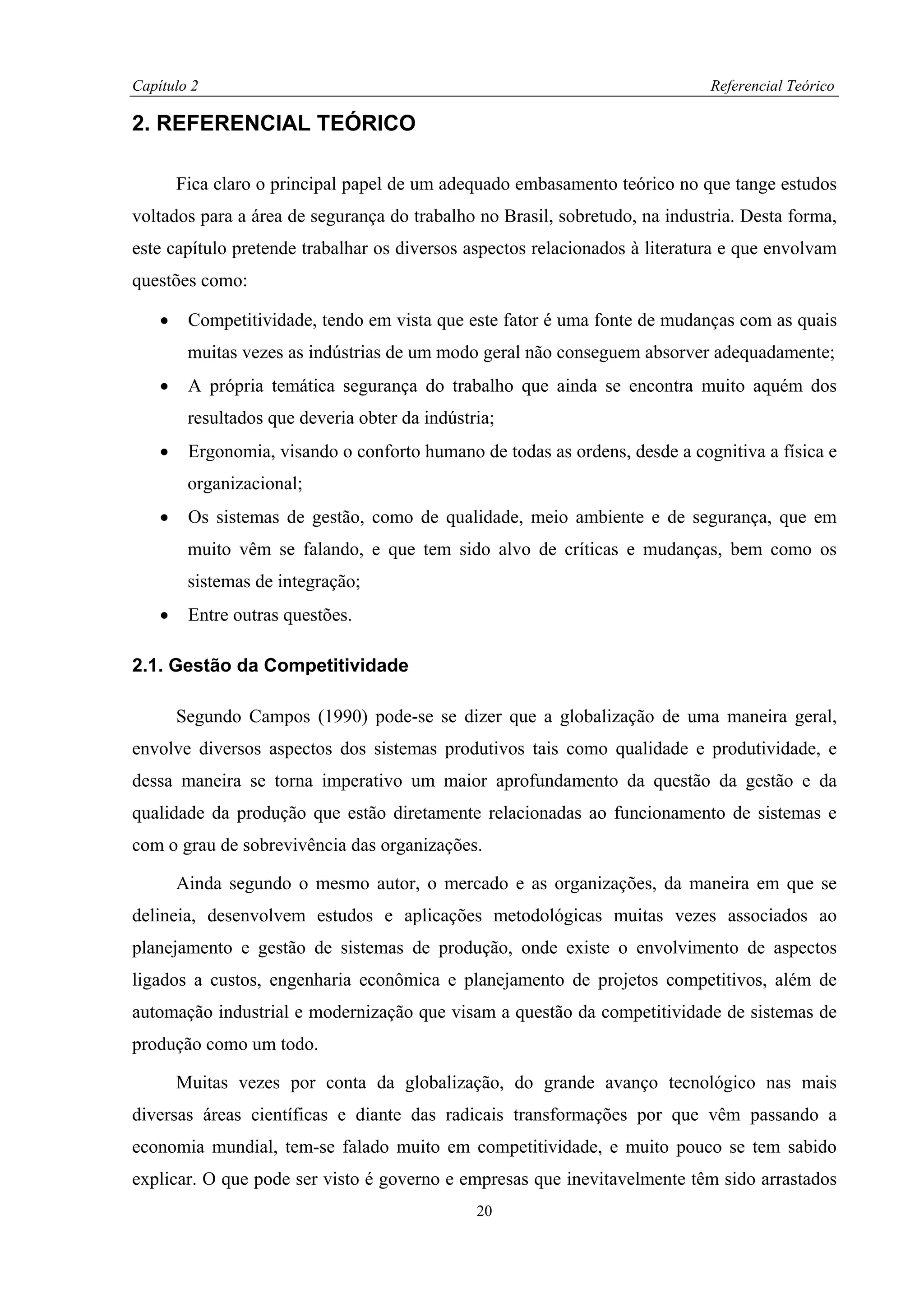 Capítulo 2                                                                   Referencial Teórico

2. REFERENCIAL TEÓRICO

        Fica claro o principal papel de um adequado embasamento teórico no que tange estudos
voltados para a área de segurança do trabalho no Brasil, sobretudo, na industria. Desta forma,
este capítulo pretende trabalhar os diversos aspectos relacionados à literatura e que envolvam
questões como:

    •    Competitividade, tendo em vista que este fator é uma fonte de mudanças com as quais
         muitas vezes as indústrias de um modo geral não conseguem absorver adequadamente;
    •    A própria temática segurança do trabalho que ainda se encontra muito aquém dos
         resultados que deveria obter da indústria;
    •    Ergonomia, visando o conforto humano de todas as ordens, desde a cognitiva a física e
         organizacional;
    •    Os sistemas de gestão, como de qualidade, meio ambiente e de segurança, que em
         muito vêm se falando, e que tem sido alvo de críticas e mudanças, bem como os
         sistemas de integração;
    •    Entre outras questões.

2.1. Gestão da Competitividade

        Segundo Campos (1990) pode-se se dizer que a globalização de uma maneira geral,
envolve diversos aspectos dos sistemas produtivos tais como qualidade e produtividade, e
dessa maneira se torna imperativo um maior aprofundamento da questão da gestão e da
qualidade da produção que estão diretamente relacionadas ao funcionamento de sistemas e
com o grau de sobrevivência das organizações.

        Ainda segundo o mesmo autor, o mercado e as organizações, da maneira em que se
delineia, desenvolvem estudos e aplicações metodológicas muitas vezes associados ao
planejamento e gestão de sistemas de produção, onde existe o envolvimento de aspectos
ligados a custos, engenharia econômica e planejamento de projetos competitivos, além de
automação industrial e modernização que visam a questão da competitividade de sistemas de
produção como um todo.

        Muitas vezes por conta da globalização, do grande avanço tecnológico nas mais
diversas áreas científicas e diante das radicais transformações por que vêm passando a
economia mundial, tem-se falado muito em competitividade, e muito pouco se tem sabido
explicar. O que pode ser visto é governo e empresas que inevitavelmente têm sido arrastados
                                                20
 
