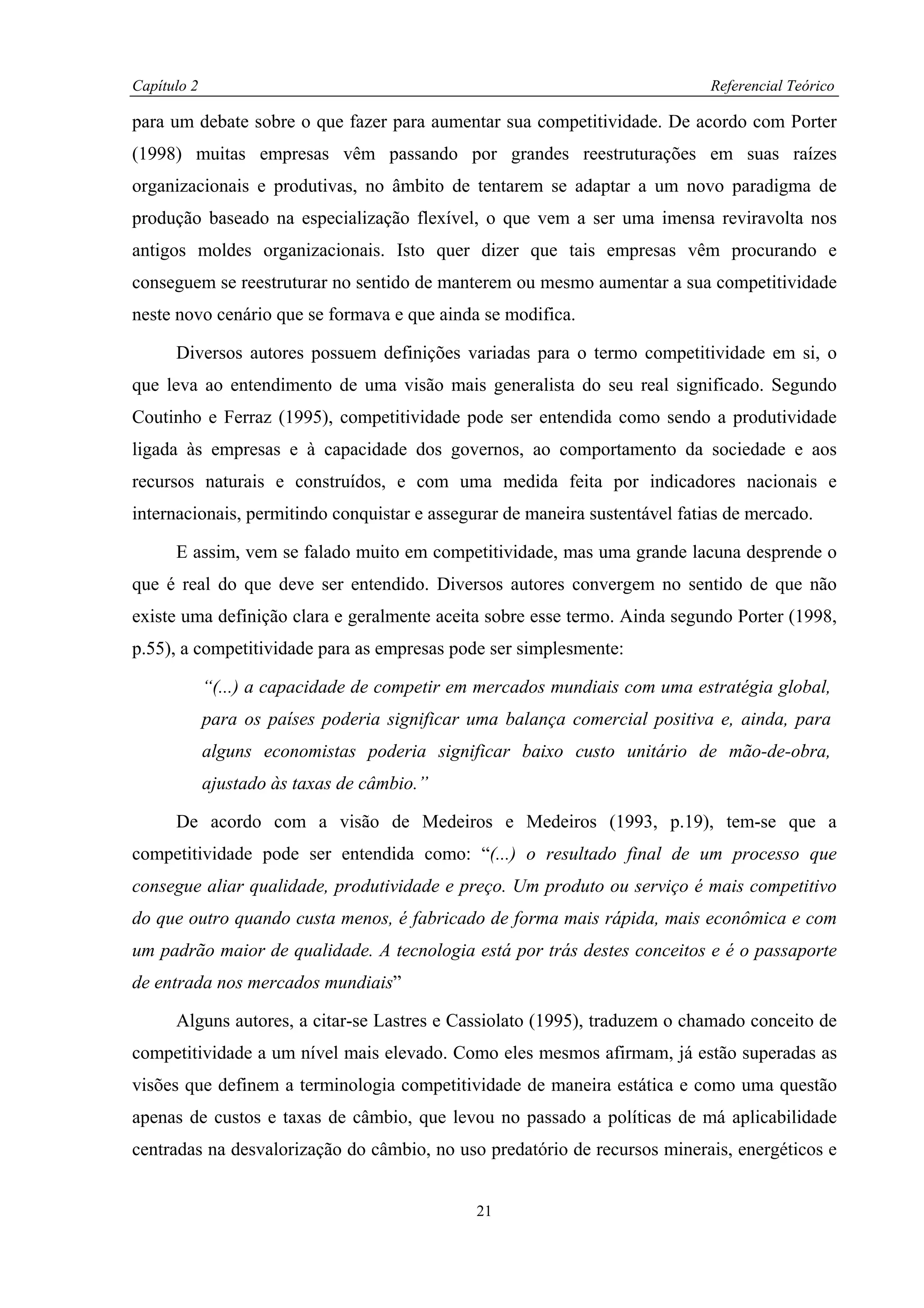 Capítulo 2                                                                   Referencial Teórico

para um debate sobre o que fazer para aumentar sua competitividade. De acordo com Porter
(1998) muitas empresas vêm passando por grandes reestruturações em suas raízes
organizacionais e produtivas, no âmbito de tentarem se adaptar a um novo paradigma de
produção baseado na especialização flexível, o que vem a ser uma imensa reviravolta nos
antigos moldes organizacionais. Isto quer dizer que tais empresas vêm procurando e
conseguem se reestruturar no sentido de manterem ou mesmo aumentar a sua competitividade
neste novo cenário que se formava e que ainda se modifica.

      Diversos autores possuem definições variadas para o termo competitividade em si, o
que leva ao entendimento de uma visão mais generalista do seu real significado. Segundo
Coutinho e Ferraz (1995), competitividade pode ser entendida como sendo a produtividade
ligada às empresas e à capacidade dos governos, ao comportamento da sociedade e aos
recursos naturais e construídos, e com uma medida feita por indicadores nacionais e
internacionais, permitindo conquistar e assegurar de maneira sustentável fatias de mercado.

      E assim, vem se falado muito em competitividade, mas uma grande lacuna desprende o
que é real do que deve ser entendido. Diversos autores convergem no sentido de que não
existe uma definição clara e geralmente aceita sobre esse termo. Ainda segundo Porter (1998,
p.55), a competitividade para as empresas pode ser simplesmente:

             “(...) a capacidade de competir em mercados mundiais com uma estratégia global,
             para os países poderia significar uma balança comercial positiva e, ainda, para
             alguns economistas poderia significar baixo custo unitário de mão-de-obra,
             ajustado às taxas de câmbio.”

      De acordo com a visão de Medeiros e Medeiros (1993, p.19), tem-se que a
competitividade pode ser entendida como: “(...) o resultado final de um processo que
consegue aliar qualidade, produtividade e preço. Um produto ou serviço é mais competitivo
do que outro quando custa menos, é fabricado de forma mais rápida, mais econômica e com
um padrão maior de qualidade. A tecnologia está por trás destes conceitos e é o passaporte
de entrada nos mercados mundiais”

      Alguns autores, a citar-se Lastres e Cassiolato (1995), traduzem o chamado conceito de
competitividade a um nível mais elevado. Como eles mesmos afirmam, já estão superadas as
visões que definem a terminologia competitividade de maneira estática e como uma questão
apenas de custos e taxas de câmbio, que levou no passado a políticas de má aplicabilidade
centradas na desvalorização do câmbio, no uso predatório de recursos minerais, energéticos e


                                               21
 
