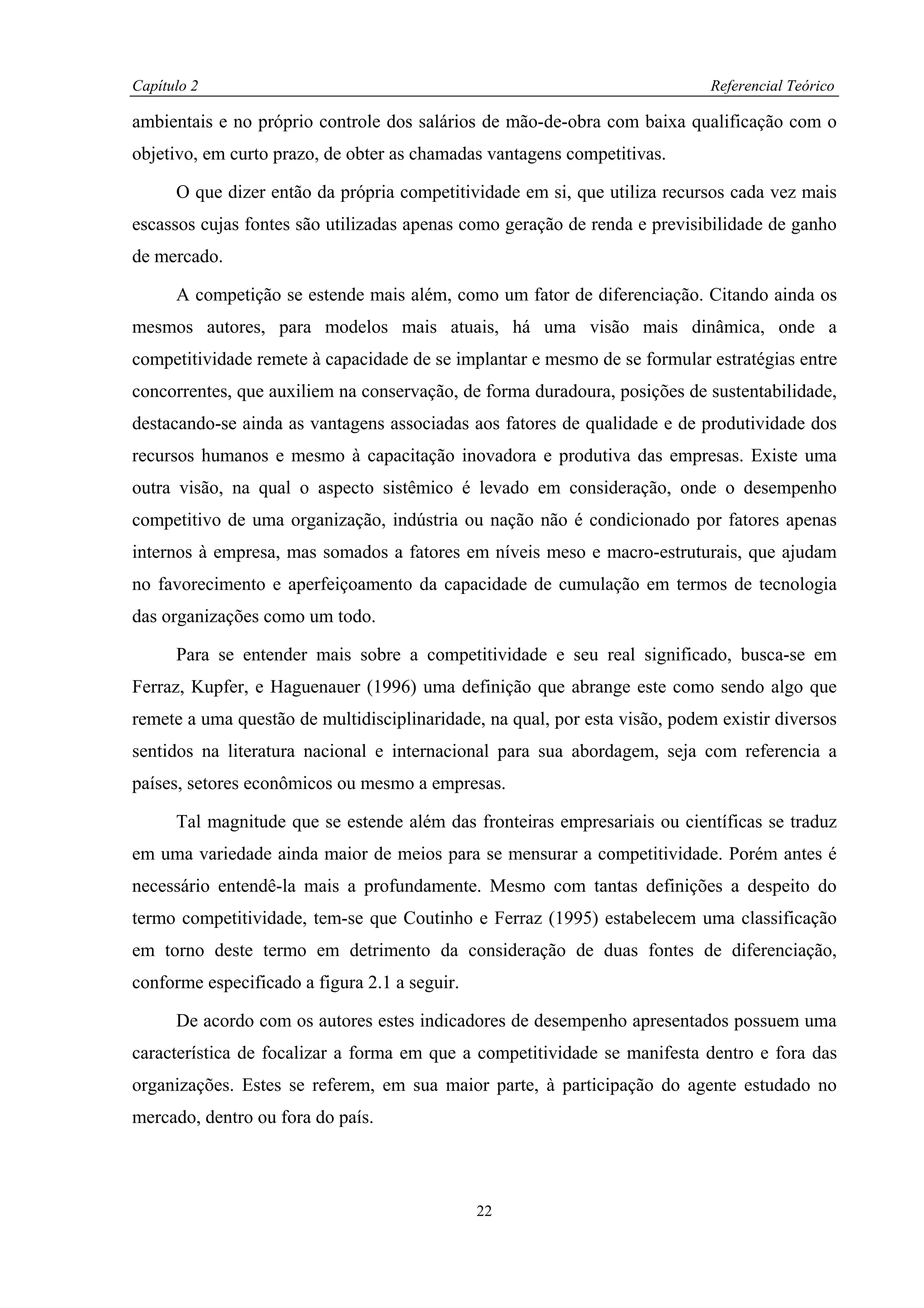 Capítulo 2                                                                   Referencial Teórico

ambientais e no próprio controle dos salários de mão-de-obra com baixa qualificação com o
objetivo, em curto prazo, de obter as chamadas vantagens competitivas.

      O que dizer então da própria competitividade em si, que utiliza recursos cada vez mais
escassos cujas fontes são utilizadas apenas como geração de renda e previsibilidade de ganho
de mercado.

      A competição se estende mais além, como um fator de diferenciação. Citando ainda os
mesmos autores, para modelos mais atuais, há uma visão mais dinâmica, onde a
competitividade remete à capacidade de se implantar e mesmo de se formular estratégias entre
concorrentes, que auxiliem na conservação, de forma duradoura, posições de sustentabilidade,
destacando-se ainda as vantagens associadas aos fatores de qualidade e de produtividade dos
recursos humanos e mesmo à capacitação inovadora e produtiva das empresas. Existe uma
outra visão, na qual o aspecto sistêmico é levado em consideração, onde o desempenho
competitivo de uma organização, indústria ou nação não é condicionado por fatores apenas
internos à empresa, mas somados a fatores em níveis meso e macro-estruturais, que ajudam
no favorecimento e aperfeiçoamento da capacidade de cumulação em termos de tecnologia
das organizações como um todo.

      Para se entender mais sobre a competitividade e seu real significado, busca-se em
Ferraz, Kupfer, e Haguenauer (1996) uma definição que abrange este como sendo algo que
remete a uma questão de multidisciplinaridade, na qual, por esta visão, podem existir diversos
sentidos na literatura nacional e internacional para sua abordagem, seja com referencia a
países, setores econômicos ou mesmo a empresas.

      Tal magnitude que se estende além das fronteiras empresariais ou científicas se traduz
em uma variedade ainda maior de meios para se mensurar a competitividade. Porém antes é
necessário entendê-la mais a profundamente. Mesmo com tantas definições a despeito do
termo competitividade, tem-se que Coutinho e Ferraz (1995) estabelecem uma classificação
em torno deste termo em detrimento da consideração de duas fontes de diferenciação,
conforme especificado a figura 2.1 a seguir.

      De acordo com os autores estes indicadores de desempenho apresentados possuem uma
característica de focalizar a forma em que a competitividade se manifesta dentro e fora das
organizações. Estes se referem, em sua maior parte, à participação do agente estudado no
mercado, dentro ou fora do país.



                                               22
 
