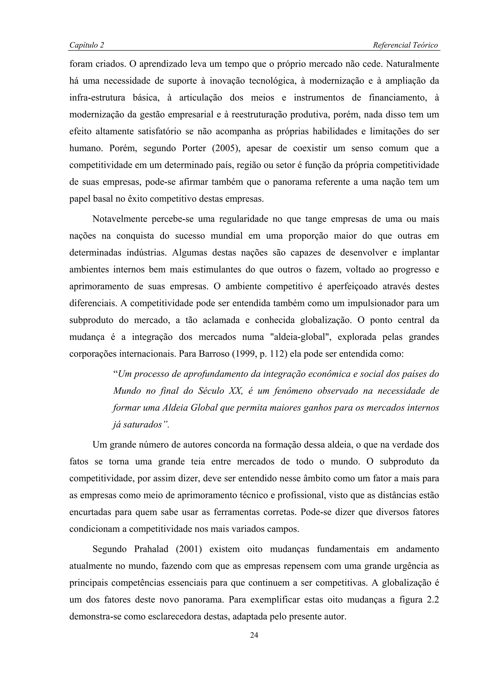 Capítulo 2                                                                  Referencial Teórico

foram criados. O aprendizado leva um tempo que o próprio mercado não cede. Naturalmente
há uma necessidade de suporte à inovação tecnológica, à modernização e à ampliação da
infra-estrutura básica, à articulação dos meios e instrumentos de financiamento, à
modernização da gestão empresarial e à reestruturação produtiva, porém, nada disso tem um
efeito altamente satisfatório se não acompanha as próprias habilidades e limitações do ser
humano. Porém, segundo Porter (2005), apesar de coexistir um senso comum que a
competitividade em um determinado país, região ou setor é função da própria competitividade
de suas empresas, pode-se afirmar também que o panorama referente a uma nação tem um
papel basal no êxito competitivo destas empresas.

      Notavelmente percebe-se uma regularidade no que tange empresas de uma ou mais
nações na conquista do sucesso mundial em uma proporção maior do que outras em
determinadas indústrias. Algumas destas nações são capazes de desenvolver e implantar
ambientes internos bem mais estimulantes do que outros o fazem, voltado ao progresso e
aprimoramento de suas empresas. O ambiente competitivo é aperfeiçoado através destes
diferenciais. A competitividade pode ser entendida também como um impulsionador para um
subproduto do mercado, a tão aclamada e conhecida globalização. O ponto central da
mudança é a integração dos mercados numa "aldeia-global", explorada pelas grandes
corporações internacionais. Para Barroso (1999, p. 112) ela pode ser entendida como:

             “Um processo de aprofundamento da integração econômica e social dos países do
             Mundo no final do Século XX, é um fenômeno observado na necessidade de
             formar uma Aldeia Global que permita maiores ganhos para os mercados internos
             já saturados”.

      Um grande número de autores concorda na formação dessa aldeia, o que na verdade dos
fatos se torna uma grande teia entre mercados de todo o mundo. O subproduto da
competitividade, por assim dizer, deve ser entendido nesse âmbito como um fator a mais para
as empresas como meio de aprimoramento técnico e profissional, visto que as distâncias estão
encurtadas para quem sabe usar as ferramentas corretas. Pode-se dizer que diversos fatores
condicionam a competitividade nos mais variados campos.

      Segundo Prahalad (2001) existem oito mudanças fundamentais em andamento
atualmente no mundo, fazendo com que as empresas repensem com uma grande urgência as
principais competências essenciais para que continuem a ser competitivas. A globalização é
um dos fatores deste novo panorama. Para exemplificar estas oito mudanças a figura 2.2
demonstra-se como esclarecedora destas, adaptada pelo presente autor.
                                             24
 