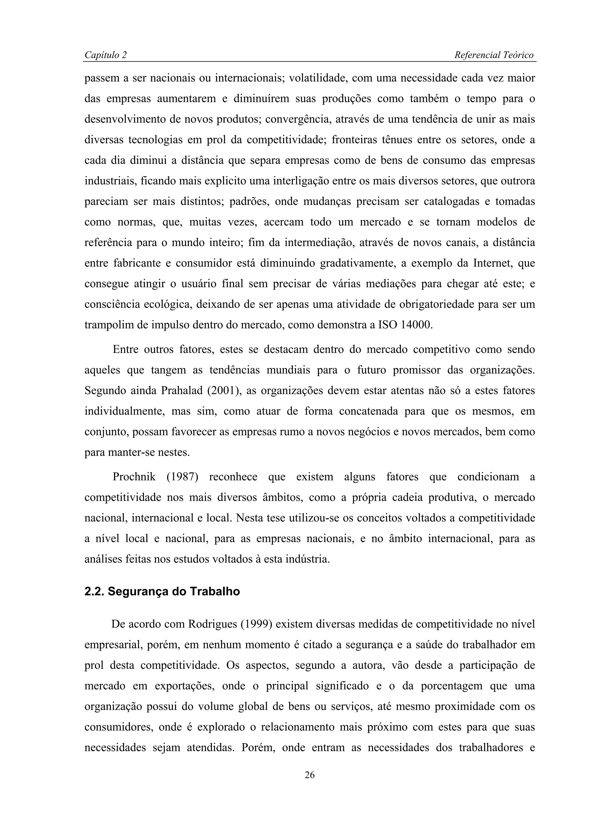 Capítulo 2                                                                    Referencial Teórico

passem a ser nacionais ou internacionais; volatilidade, com uma necessidade cada vez maior
das empresas aumentarem e diminuírem suas produções como também o tempo para o
desenvolvimento de novos produtos; convergência, através de uma tendência de unir as mais
diversas tecnologias em prol da competitividade; fronteiras tênues entre os setores, onde a
cada dia diminui a distância que separa empresas como de bens de consumo das empresas
industriais, ficando mais explicito uma interligação entre os mais diversos setores, que outrora
pareciam ser mais distintos; padrões, onde mudanças precisam ser catalogadas e tomadas
como normas, que, muitas vezes, acercam todo um mercado e se tornam modelos de
referência para o mundo inteiro; fim da intermediação, através de novos canais, a distância
entre fabricante e consumidor está diminuindo gradativamente, a exemplo da Internet, que
consegue atingir o usuário final sem precisar de várias mediações para chegar até este; e
consciência ecológica, deixando de ser apenas uma atividade de obrigatoriedade para ser um
trampolim de impulso dentro do mercado, como demonstra a ISO 14000.

      Entre outros fatores, estes se destacam dentro do mercado competitivo como sendo
aqueles que tangem as tendências mundiais para o futuro promissor das organizações.
Segundo ainda Prahalad (2001), as organizações devem estar atentas não só a estes fatores
individualmente, mas sim, como atuar de forma concatenada para que os mesmos, em
conjunto, possam favorecer as empresas rumo a novos negócios e novos mercados, bem como
para manter-se nestes.

      Prochnik (1987) reconhece que existem alguns fatores que condicionam a
competitividade nos mais diversos âmbitos, como a própria cadeia produtiva, o mercado
nacional, internacional e local. Nesta tese utilizou-se os conceitos voltados a competitividade
a nível local e nacional, para as empresas nacionais, e no âmbito internacional, para as
análises feitas nos estudos voltados à esta indústria.

2.2. Segurança do Trabalho

      De acordo com Rodrigues (1999) existem diversas medidas de competitividade no nível
empresarial, porém, em nenhum momento é citado a segurança e a saúde do trabalhador em
prol desta competitividade. Os aspectos, segundo a autora, vão desde a participação de
mercado em exportações, onde o principal significado e o da porcentagem que uma
organização possui do volume global de bens ou serviços, até mesmo proximidade com os
consumidores, onde é explorado o relacionamento mais próximo com estes para que suas
necessidades sejam atendidas. Porém, onde entram as necessidades dos trabalhadores e

                                                26
 