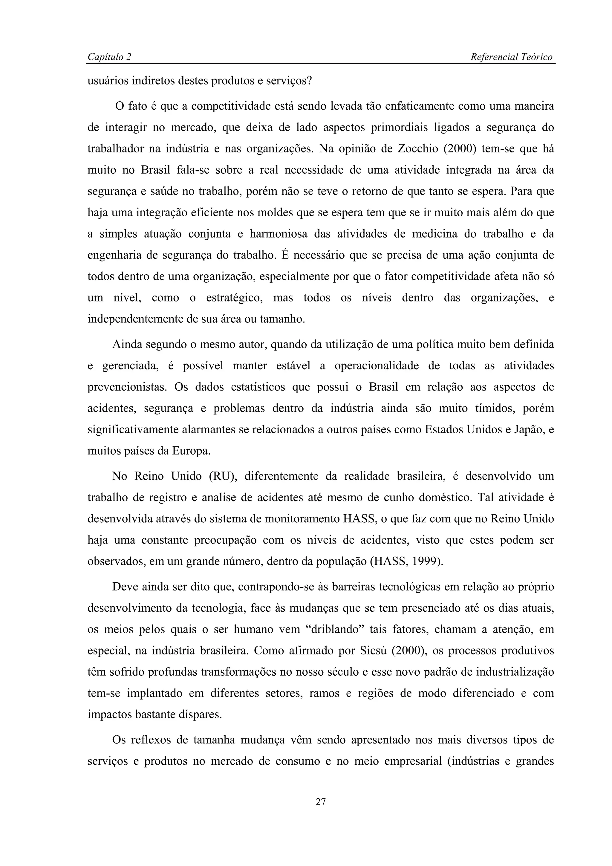 Capítulo 2                                                                 Referencial Teórico

usuários indiretos destes produtos e serviços?

      O fato é que a competitividade está sendo levada tão enfaticamente como uma maneira
de interagir no mercado, que deixa de lado aspectos primordiais ligados a segurança do
trabalhador na indústria e nas organizações. Na opinião de Zocchio (2000) tem-se que há
muito no Brasil fala-se sobre a real necessidade de uma atividade integrada na área da
segurança e saúde no trabalho, porém não se teve o retorno de que tanto se espera. Para que
haja uma integração eficiente nos moldes que se espera tem que se ir muito mais além do que
a simples atuação conjunta e harmoniosa das atividades de medicina do trabalho e da
engenharia de segurança do trabalho. É necessário que se precisa de uma ação conjunta de
todos dentro de uma organização, especialmente por que o fator competitividade afeta não só
um nível, como o estratégico, mas todos os níveis dentro das organizações, e
independentemente de sua área ou tamanho.

     Ainda segundo o mesmo autor, quando da utilização de uma política muito bem definida
e gerenciada, é possível manter estável a operacionalidade de todas as atividades
prevencionistas. Os dados estatísticos que possui o Brasil em relação aos aspectos de
acidentes, segurança e problemas dentro da indústria ainda são muito tímidos, porém
significativamente alarmantes se relacionados a outros países como Estados Unidos e Japão, e
muitos países da Europa.

     No Reino Unido (RU), diferentemente da realidade brasileira, é desenvolvido um
trabalho de registro e analise de acidentes até mesmo de cunho doméstico. Tal atividade é
desenvolvida através do sistema de monitoramento HASS, o que faz com que no Reino Unido
haja uma constante preocupação com os níveis de acidentes, visto que estes podem ser
observados, em um grande número, dentro da população (HASS, 1999).

     Deve ainda ser dito que, contrapondo-se às barreiras tecnológicas em relação ao próprio
desenvolvimento da tecnologia, face às mudanças que se tem presenciado até os dias atuais,
os meios pelos quais o ser humano vem “driblando” tais fatores, chamam a atenção, em
especial, na indústria brasileira. Como afirmado por Sicsú (2000), os processos produtivos
têm sofrido profundas transformações no nosso século e esse novo padrão de industrialização
tem-se implantado em diferentes setores, ramos e regiões de modo diferenciado e com
impactos bastante díspares.

     Os reflexos de tamanha mudança vêm sendo apresentado nos mais diversos tipos de
serviços e produtos no mercado de consumo e no meio empresarial (indústrias e grandes


                                                 27
 