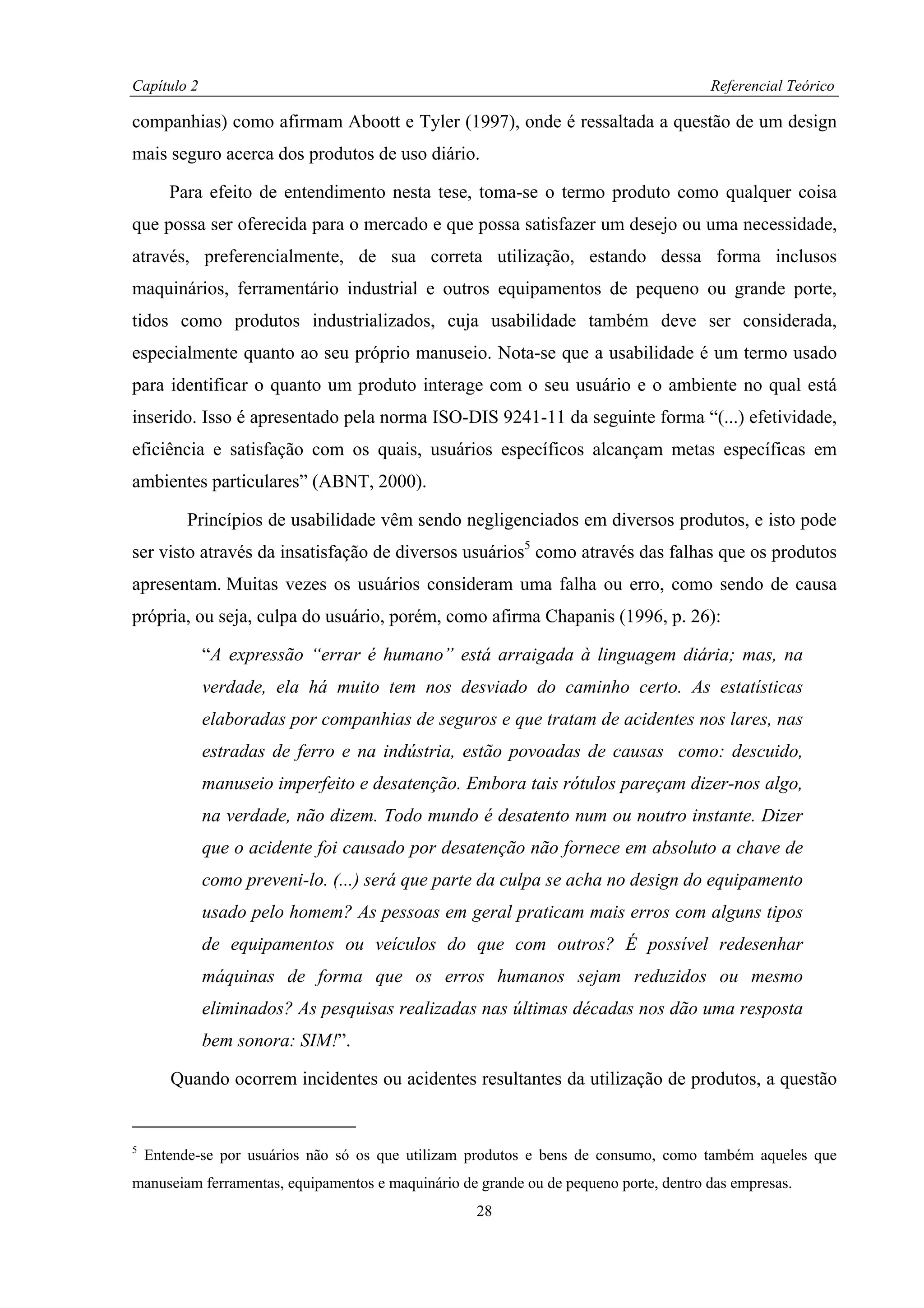 Capítulo 2                                                                             Referencial Teórico

companhias) como afirmam Aboott e Tyler (1997), onde é ressaltada a questão de um design
mais seguro acerca dos produtos de uso diário.

       Para efeito de entendimento nesta tese, toma-se o termo produto como qualquer coisa
que possa ser oferecida para o mercado e que possa satisfazer um desejo ou uma necessidade,
através, preferencialmente, de sua correta utilização, estando dessa forma inclusos
maquinários, ferramentário industrial e outros equipamentos de pequeno ou grande porte,
tidos como produtos industrializados, cuja usabilidade também deve ser considerada,
especialmente quanto ao seu próprio manuseio. Nota-se que a usabilidade é um termo usado
para identificar o quanto um produto interage com o seu usuário e o ambiente no qual está
inserido. Isso é apresentado pela norma ISO-DIS 9241-11 da seguinte forma “(...) efetividade,
eficiência e satisfação com os quais, usuários específicos alcançam metas específicas em
ambientes particulares” (ABNT, 2000).

          Princípios de usabilidade vêm sendo negligenciados em diversos produtos, e isto pode
ser visto através da insatisfação de diversos usuários5 como através das falhas que os produtos
apresentam. Muitas vezes os usuários consideram uma falha ou erro, como sendo de causa
própria, ou seja, culpa do usuário, porém, como afirma Chapanis (1996, p. 26):

             “A expressão “errar é humano” está arraigada à linguagem diária; mas, na
             verdade, ela há muito tem nos desviado do caminho certo. As estatísticas
             elaboradas por companhias de seguros e que tratam de acidentes nos lares, nas
             estradas de ferro e na indústria, estão povoadas de causas como: descuido,
             manuseio imperfeito e desatenção. Embora tais rótulos pareçam dizer-nos algo,
             na verdade, não dizem. Todo mundo é desatento num ou noutro instante. Dizer
             que o acidente foi causado por desatenção não fornece em absoluto a chave de
             como preveni-lo. (...) será que parte da culpa se acha no design do equipamento
             usado pelo homem? As pessoas em geral praticam mais erros com alguns tipos
             de equipamentos ou veículos do que com outros? É possível redesenhar
             máquinas de forma que os erros humanos sejam reduzidos ou mesmo
             eliminados? As pesquisas realizadas nas últimas décadas nos dão uma resposta
             bem sonora: SIM!”.

       Quando ocorrem incidentes ou acidentes resultantes da utilização de produtos, a questão


5
    Entende-se por usuários não só os que utilizam produtos e bens de consumo, como também aqueles que
manuseiam ferramentas, equipamentos e maquinário de grande ou de pequeno porte, dentro das empresas.
                                                    28
 