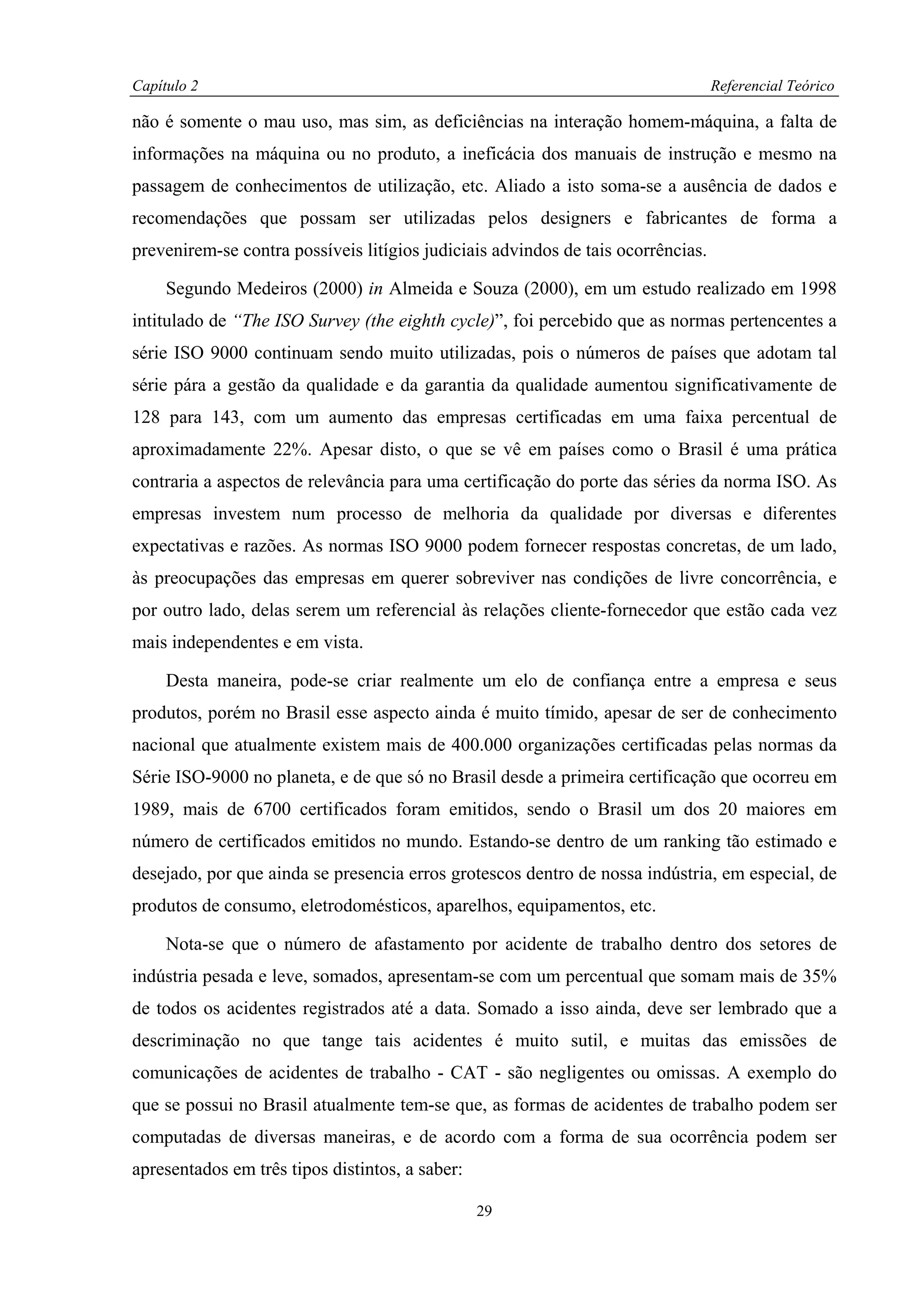 Capítulo 2                                                                        Referencial Teórico

não é somente o mau uso, mas sim, as deficiências na interação homem-máquina, a falta de
informações na máquina ou no produto, a ineficácia dos manuais de instrução e mesmo na
passagem de conhecimentos de utilização, etc. Aliado a isto soma-se a ausência de dados e
recomendações que possam ser utilizadas pelos designers e fabricantes de forma a
prevenirem-se contra possíveis litígios judiciais advindos de tais ocorrências.

     Segundo Medeiros (2000) in Almeida e Souza (2000), em um estudo realizado em 1998
intitulado de “The ISO Survey (the eighth cycle)”, foi percebido que as normas pertencentes a
série ISO 9000 continuam sendo muito utilizadas, pois o números de países que adotam tal
série pára a gestão da qualidade e da garantia da qualidade aumentou significativamente de
128 para 143, com um aumento das empresas certificadas em uma faixa percentual de
aproximadamente 22%. Apesar disto, o que se vê em países como o Brasil é uma prática
contraria a aspectos de relevância para uma certificação do porte das séries da norma ISO. As
empresas investem num processo de melhoria da qualidade por diversas e diferentes
expectativas e razões. As normas ISO 9000 podem fornecer respostas concretas, de um lado,
às preocupações das empresas em querer sobreviver nas condições de livre concorrência, e
por outro lado, delas serem um referencial às relações cliente-fornecedor que estão cada vez
mais independentes e em vista.

     Desta maneira, pode-se criar realmente um elo de confiança entre a empresa e seus
produtos, porém no Brasil esse aspecto ainda é muito tímido, apesar de ser de conhecimento
nacional que atualmente existem mais de 400.000 organizações certificadas pelas normas da
Série ISO-9000 no planeta, e de que só no Brasil desde a primeira certificação que ocorreu em
1989, mais de 6700 certificados foram emitidos, sendo o Brasil um dos 20 maiores em
número de certificados emitidos no mundo. Estando-se dentro de um ranking tão estimado e
desejado, por que ainda se presencia erros grotescos dentro de nossa indústria, em especial, de
produtos de consumo, eletrodomésticos, aparelhos, equipamentos, etc.

     Nota-se que o número de afastamento por acidente de trabalho dentro dos setores de
indústria pesada e leve, somados, apresentam-se com um percentual que somam mais de 35%
de todos os acidentes registrados até a data. Somado a isso ainda, deve ser lembrado que a
descriminação no que tange tais acidentes é muito sutil, e muitas das emissões de
comunicações de acidentes de trabalho - CAT - são negligentes ou omissas. A exemplo do
que se possui no Brasil atualmente tem-se que, as formas de acidentes de trabalho podem ser
computadas de diversas maneiras, e de acordo com a forma de sua ocorrência podem ser
apresentados em três tipos distintos, a saber:

                                                 29
 