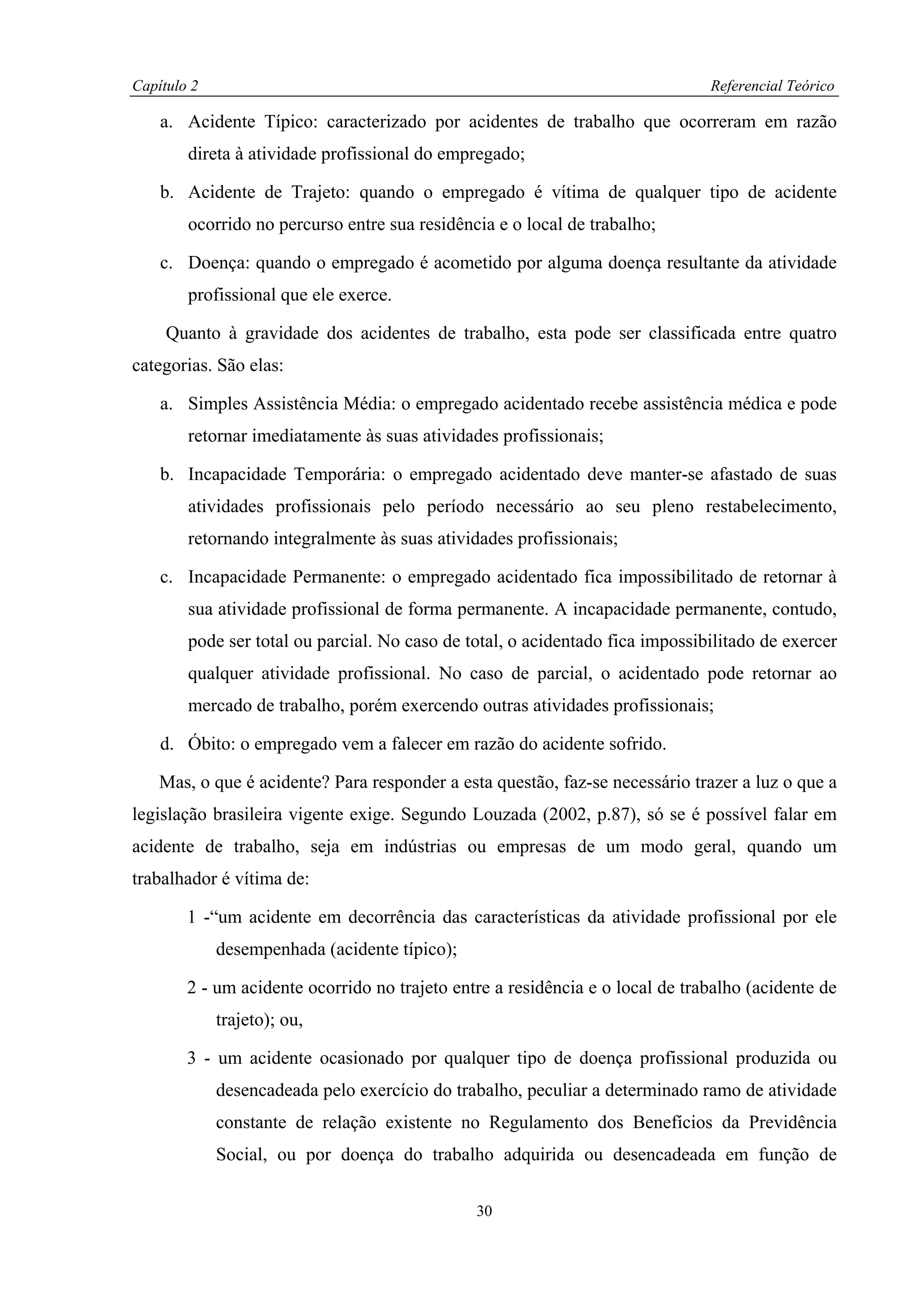 Capítulo 2                                                                     Referencial Teórico

    a. Acidente Típico: caracterizado por acidentes de trabalho que ocorreram em razão
        direta à atividade profissional do empregado;

    b. Acidente de Trajeto: quando o empregado é vítima de qualquer tipo de acidente
        ocorrido no percurso entre sua residência e o local de trabalho;

    c. Doença: quando o empregado é acometido por alguma doença resultante da atividade
        profissional que ele exerce.

     Quanto à gravidade dos acidentes de trabalho, esta pode ser classificada entre quatro
categorias. São elas:

    a. Simples Assistência Média: o empregado acidentado recebe assistência médica e pode
        retornar imediatamente às suas atividades profissionais;

    b. Incapacidade Temporária: o empregado acidentado deve manter-se afastado de suas
        atividades profissionais pelo período necessário ao seu pleno restabelecimento,
        retornando integralmente às suas atividades profissionais;

    c. Incapacidade Permanente: o empregado acidentado fica impossibilitado de retornar à
        sua atividade profissional de forma permanente. A incapacidade permanente, contudo,
        pode ser total ou parcial. No caso de total, o acidentado fica impossibilitado de exercer
        qualquer atividade profissional. No caso de parcial, o acidentado pode retornar ao
        mercado de trabalho, porém exercendo outras atividades profissionais;

    d. Óbito: o empregado vem a falecer em razão do acidente sofrido.

    Mas, o que é acidente? Para responder a esta questão, faz-se necessário trazer a luz o que a
legislação brasileira vigente exige. Segundo Louzada (2002, p.87), só se é possível falar em
acidente de trabalho, seja em indústrias ou empresas de um modo geral, quando um
trabalhador é vítima de:

        1 -“um acidente em decorrência das características da atividade profissional por ele
             desempenhada (acidente típico);

        2 - um acidente ocorrido no trajeto entre a residência e o local de trabalho (acidente de
             trajeto); ou,

        3 - um acidente ocasionado por qualquer tipo de doença profissional produzida ou
             desencadeada pelo exercício do trabalho, peculiar a determinado ramo de atividade
             constante de relação existente no Regulamento dos Benefícios da Previdência
             Social, ou por doença do trabalho adquirida ou desencadeada em função de

                                               30
 