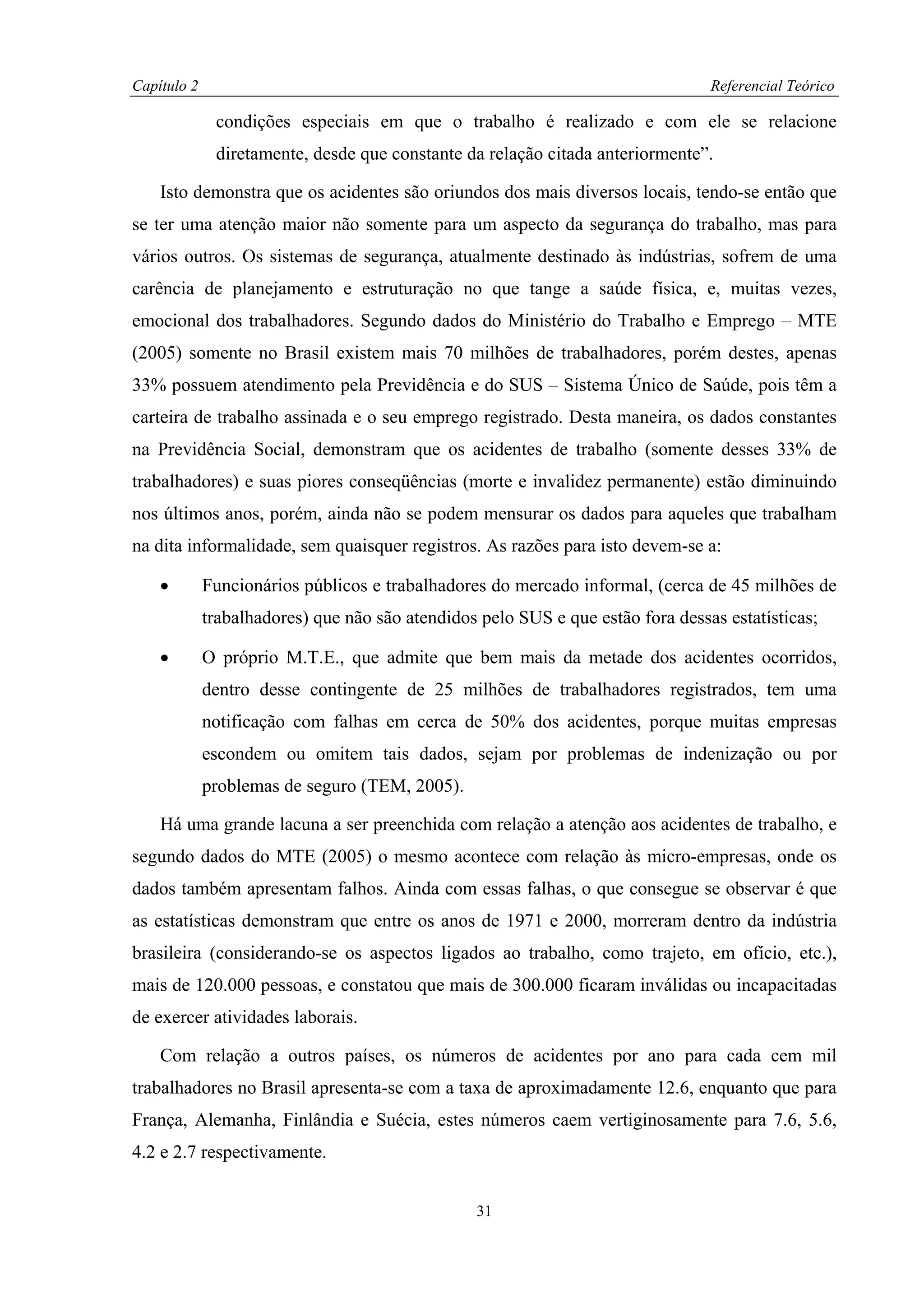 Capítulo 2                                                                       Referencial Teórico

              condições especiais em que o trabalho é realizado e com ele se relacione
              diretamente, desde que constante da relação citada anteriormente”.

    Isto demonstra que os acidentes são oriundos dos mais diversos locais, tendo-se então que
se ter uma atenção maior não somente para um aspecto da segurança do trabalho, mas para
vários outros. Os sistemas de segurança, atualmente destinado às indústrias, sofrem de uma
carência de planejamento e estruturação no que tange a saúde física, e, muitas vezes,
emocional dos trabalhadores. Segundo dados do Ministério do Trabalho e Emprego – MTE
(2005) somente no Brasil existem mais 70 milhões de trabalhadores, porém destes, apenas
33% possuem atendimento pela Previdência e do SUS – Sistema Único de Saúde, pois têm a
carteira de trabalho assinada e o seu emprego registrado. Desta maneira, os dados constantes
na Previdência Social, demonstram que os acidentes de trabalho (somente desses 33% de
trabalhadores) e suas piores conseqüências (morte e invalidez permanente) estão diminuindo
nos últimos anos, porém, ainda não se podem mensurar os dados para aqueles que trabalham
na dita informalidade, sem quaisquer registros. As razões para isto devem-se a:

    •        Funcionários públicos e trabalhadores do mercado informal, (cerca de 45 milhões de
             trabalhadores) que não são atendidos pelo SUS e que estão fora dessas estatísticas;

    •        O próprio M.T.E., que admite que bem mais da metade dos acidentes ocorridos,
             dentro desse contingente de 25 milhões de trabalhadores registrados, tem uma
             notificação com falhas em cerca de 50% dos acidentes, porque muitas empresas
             escondem ou omitem tais dados, sejam por problemas de indenização ou por
             problemas de seguro (TEM, 2005).

    Há uma grande lacuna a ser preenchida com relação a atenção aos acidentes de trabalho, e
segundo dados do MTE (2005) o mesmo acontece com relação às micro-empresas, onde os
dados também apresentam falhos. Ainda com essas falhas, o que consegue se observar é que
as estatísticas demonstram que entre os anos de 1971 e 2000, morreram dentro da indústria
brasileira (considerando-se os aspectos ligados ao trabalho, como trajeto, em ofício, etc.),
mais de 120.000 pessoas, e constatou que mais de 300.000 ficaram inválidas ou incapacitadas
de exercer atividades laborais.

    Com relação a outros países, os números de acidentes por ano para cada cem mil
trabalhadores no Brasil apresenta-se com a taxa de aproximadamente 12.6, enquanto que para
França, Alemanha, Finlândia e Suécia, estes números caem vertiginosamente para 7.6, 5.6,
4.2 e 2.7 respectivamente.


                                                  31
 