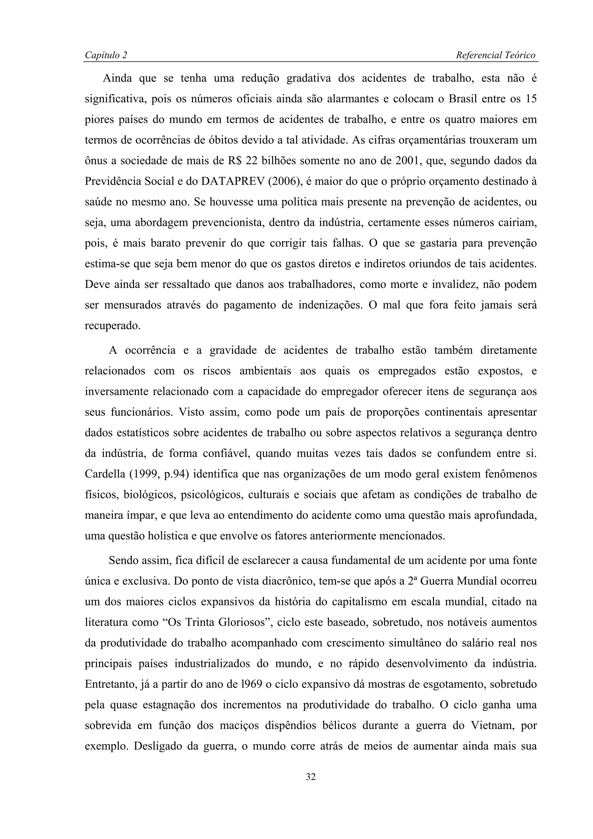 Capítulo 2                                                                  Referencial Teórico

    Ainda que se tenha uma redução gradativa dos acidentes de trabalho, esta não é
significativa, pois os números oficiais ainda são alarmantes e colocam o Brasil entre os 15
piores países do mundo em termos de acidentes de trabalho, e entre os quatro maiores em
termos de ocorrências de óbitos devido a tal atividade. As cifras orçamentárias trouxeram um
ônus a sociedade de mais de R$ 22 bilhões somente no ano de 2001, que, segundo dados da
Previdência Social e do DATAPREV (2006), é maior do que o próprio orçamento destinado à
saúde no mesmo ano. Se houvesse uma política mais presente na prevenção de acidentes, ou
seja, uma abordagem prevencionista, dentro da indústria, certamente esses números cairiam,
pois, é mais barato prevenir do que corrigir tais falhas. O que se gastaria para prevenção
estima-se que seja bem menor do que os gastos diretos e indiretos oriundos de tais acidentes.
Deve ainda ser ressaltado que danos aos trabalhadores, como morte e invalidez, não podem
ser mensurados através do pagamento de indenizações. O mal que fora feito jamais será
recuperado.

     A ocorrência e a gravidade de acidentes de trabalho estão também diretamente
relacionados com os riscos ambientais aos quais os empregados estão expostos, e
inversamente relacionado com a capacidade do empregador oferecer itens de segurança aos
seus funcionários. Visto assim, como pode um país de proporções continentais apresentar
dados estatísticos sobre acidentes de trabalho ou sobre aspectos relativos a segurança dentro
da indústria, de forma confiável, quando muitas vezes tais dados se confundem entre si.
Cardella (1999, p.94) identifica que nas organizações de um modo geral existem fenômenos
físicos, biológicos, psicológicos, culturais e sociais que afetam as condições de trabalho de
maneira ímpar, e que leva ao entendimento do acidente como uma questão mais aprofundada,
uma questão holística e que envolve os fatores anteriormente mencionados.

     Sendo assim, fica difícil de esclarecer a causa fundamental de um acidente por uma fonte
única e exclusiva. Do ponto de vista diacrônico, tem-se que após a 2ª Guerra Mundial ocorreu
um dos maiores ciclos expansivos da história do capitalismo em escala mundial, citado na
literatura como “Os Trinta Gloriosos”, ciclo este baseado, sobretudo, nos notáveis aumentos
da produtividade do trabalho acompanhado com crescimento simultâneo do salário real nos
principais países industrializados do mundo, e no rápido desenvolvimento da indústria.
Entretanto, já a partir do ano de l969 o ciclo expansivo dá mostras de esgotamento, sobretudo
pela quase estagnação dos incrementos na produtividade do trabalho. O ciclo ganha uma
sobrevida em função dos maciços dispêndios bélicos durante a guerra do Vietnam, por
exemplo. Desligado da guerra, o mundo corre atrás de meios de aumentar ainda mais sua

                                             32
 