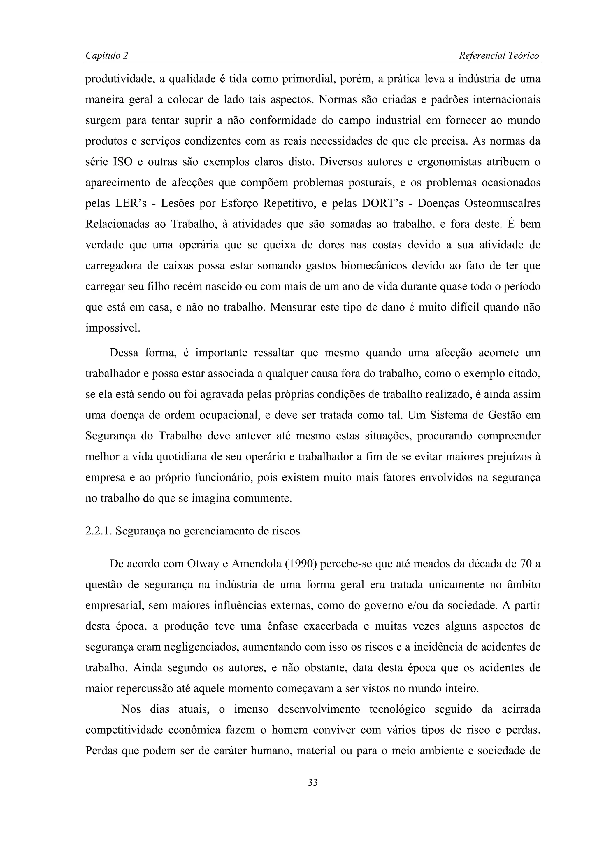 Capítulo 2                                                                   Referencial Teórico

produtividade, a qualidade é tida como primordial, porém, a prática leva a indústria de uma
maneira geral a colocar de lado tais aspectos. Normas são criadas e padrões internacionais
surgem para tentar suprir a não conformidade do campo industrial em fornecer ao mundo
produtos e serviços condizentes com as reais necessidades de que ele precisa. As normas da
série ISO e outras são exemplos claros disto. Diversos autores e ergonomistas atribuem o
aparecimento de afecções que compõem problemas posturais, e os problemas ocasionados
pelas LER’s - Lesões por Esforço Repetitivo, e pelas DORT’s - Doenças Osteomuscalres
Relacionadas ao Trabalho, à atividades que são somadas ao trabalho, e fora deste. É bem
verdade que uma operária que se queixa de dores nas costas devido a sua atividade de
carregadora de caixas possa estar somando gastos biomecânicos devido ao fato de ter que
carregar seu filho recém nascido ou com mais de um ano de vida durante quase todo o período
que está em casa, e não no trabalho. Mensurar este tipo de dano é muito difícil quando não
impossível.

     Dessa forma, é importante ressaltar que mesmo quando uma afecção acomete um
trabalhador e possa estar associada a qualquer causa fora do trabalho, como o exemplo citado,
se ela está sendo ou foi agravada pelas próprias condições de trabalho realizado, é ainda assim
uma doença de ordem ocupacional, e deve ser tratada como tal. Um Sistema de Gestão em
Segurança do Trabalho deve antever até mesmo estas situações, procurando compreender
melhor a vida quotidiana de seu operário e trabalhador a fim de se evitar maiores prejuízos à
empresa e ao próprio funcionário, pois existem muito mais fatores envolvidos na segurança
no trabalho do que se imagina comumente.

2.2.1. Segurança no gerenciamento de riscos

     De acordo com Otway e Amendola (1990) percebe-se que até meados da década de 70 a
questão de segurança na indústria de uma forma geral era tratada unicamente no âmbito
empresarial, sem maiores influências externas, como do governo e/ou da sociedade. A partir
desta época, a produção teve uma ênfase exacerbada e muitas vezes alguns aspectos de
segurança eram negligenciados, aumentando com isso os riscos e a incidência de acidentes de
trabalho. Ainda segundo os autores, e não obstante, data desta época que os acidentes de
maior repercussão até aquele momento começavam a ser vistos no mundo inteiro.
        Nos dias atuais, o imenso desenvolvimento tecnológico seguido da acirrada
competitividade econômica fazem o homem conviver com vários tipos de risco e perdas.
Perdas que podem ser de caráter humano, material ou para o meio ambiente e sociedade de

                                              33
 