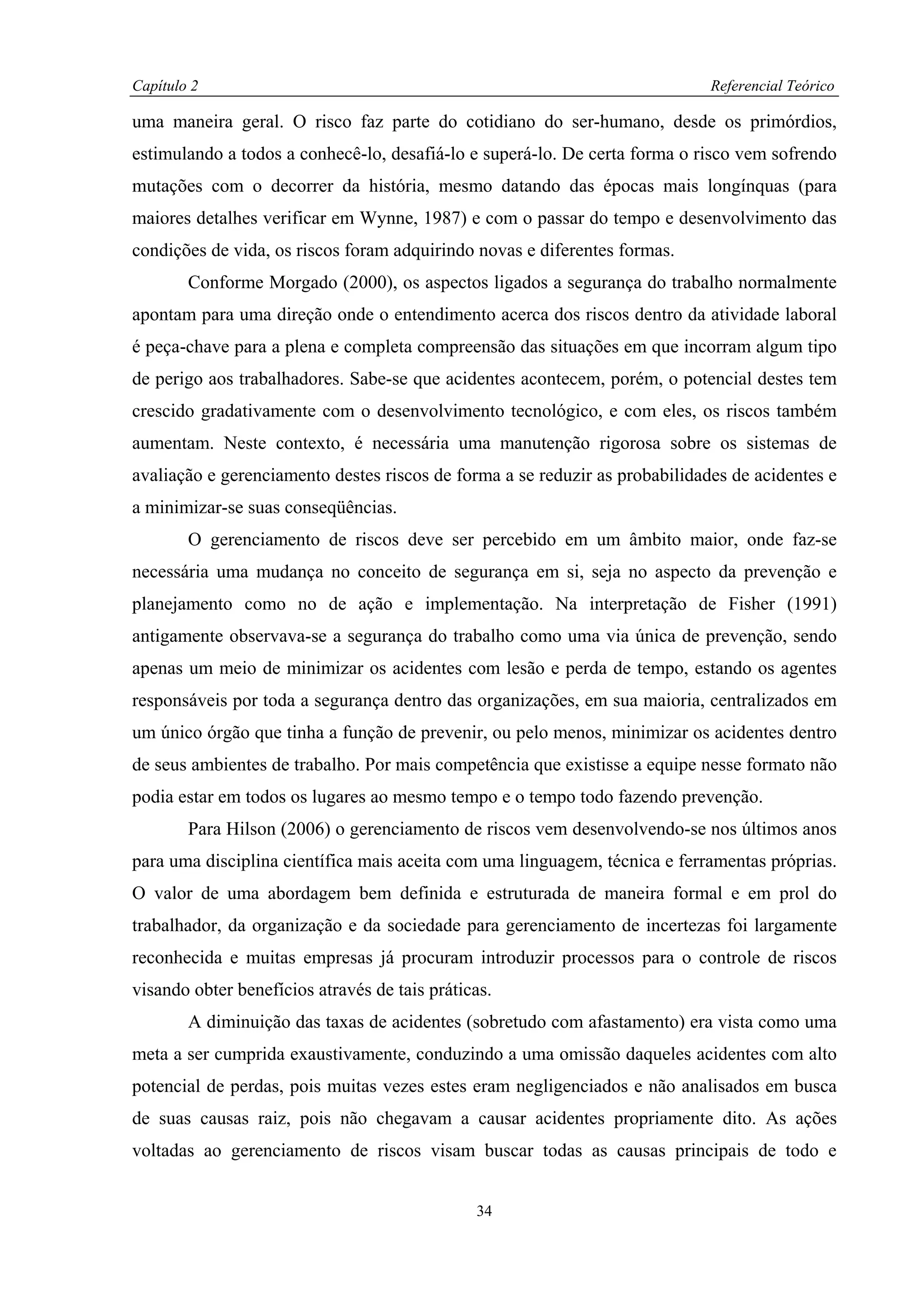 Capítulo 2                                                                   Referencial Teórico

uma maneira geral. O risco faz parte do cotidiano do ser-humano, desde os primórdios,
estimulando a todos a conhecê-lo, desafiá-lo e superá-lo. De certa forma o risco vem sofrendo
mutações com o decorrer da história, mesmo datando das épocas mais longínquas (para
maiores detalhes verificar em Wynne, 1987) e com o passar do tempo e desenvolvimento das
condições de vida, os riscos foram adquirindo novas e diferentes formas.
        Conforme Morgado (2000), os aspectos ligados a segurança do trabalho normalmente
apontam para uma direção onde o entendimento acerca dos riscos dentro da atividade laboral
é peça-chave para a plena e completa compreensão das situações em que incorram algum tipo
de perigo aos trabalhadores. Sabe-se que acidentes acontecem, porém, o potencial destes tem
crescido gradativamente com o desenvolvimento tecnológico, e com eles, os riscos também
aumentam. Neste contexto, é necessária uma manutenção rigorosa sobre os sistemas de
avaliação e gerenciamento destes riscos de forma a se reduzir as probabilidades de acidentes e
a minimizar-se suas conseqüências.
        O gerenciamento de riscos deve ser percebido em um âmbito maior, onde faz-se
necessária uma mudança no conceito de segurança em si, seja no aspecto da prevenção e
planejamento como no de ação e implementação. Na interpretação de Fisher (1991)
antigamente observava-se a segurança do trabalho como uma via única de prevenção, sendo
apenas um meio de minimizar os acidentes com lesão e perda de tempo, estando os agentes
responsáveis por toda a segurança dentro das organizações, em sua maioria, centralizados em
um único órgão que tinha a função de prevenir, ou pelo menos, minimizar os acidentes dentro
de seus ambientes de trabalho. Por mais competência que existisse a equipe nesse formato não
podia estar em todos os lugares ao mesmo tempo e o tempo todo fazendo prevenção.
        Para Hilson (2006) o gerenciamento de riscos vem desenvolvendo-se nos últimos anos
para uma disciplina científica mais aceita com uma linguagem, técnica e ferramentas próprias.
O valor de uma abordagem bem definida e estruturada de maneira formal e em prol do
trabalhador, da organização e da sociedade para gerenciamento de incertezas foi largamente
reconhecida e muitas empresas já procuram introduzir processos para o controle de riscos
visando obter benefícios através de tais práticas.
        A diminuição das taxas de acidentes (sobretudo com afastamento) era vista como uma
meta a ser cumprida exaustivamente, conduzindo a uma omissão daqueles acidentes com alto
potencial de perdas, pois muitas vezes estes eram negligenciados e não analisados em busca
de suas causas raiz, pois não chegavam a causar acidentes propriamente dito. As ações
voltadas ao gerenciamento de riscos visam buscar todas as causas principais de todo e


                                               34
 