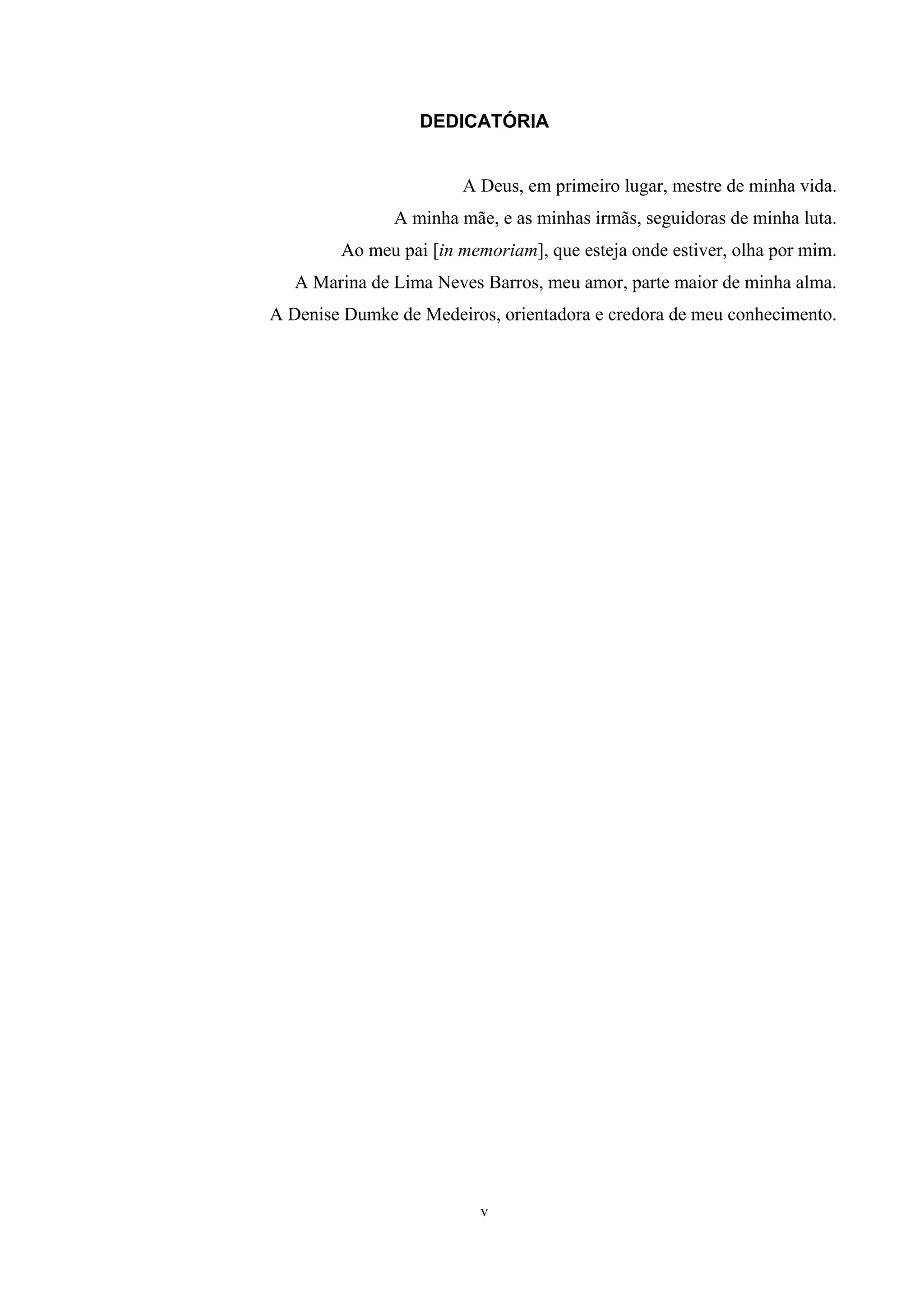 DEDICATÓRIA


                       A Deus, em primeiro lugar, mestre de minha vida.
               A minha mãe, e as minhas irmãs, seguidoras de minha luta.
        Ao meu pai [in memoriam], que esteja onde estiver, olha por mim.
   A Marina de Lima Neves Barros, meu amor, parte maior de minha alma.
A Denise Dumke de Medeiros, orientadora e credora de meu conhecimento.




                          v
 