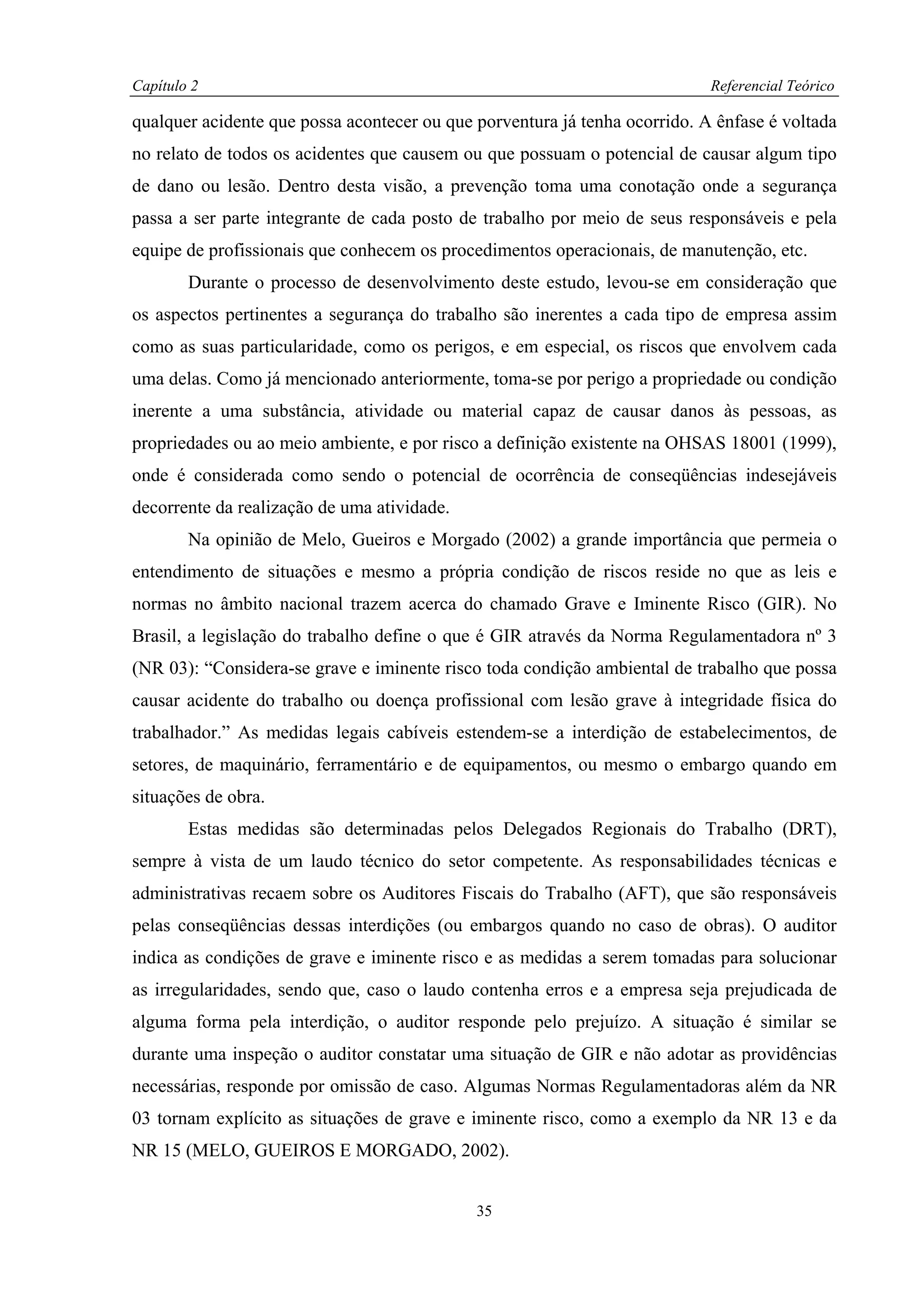 Capítulo 2                                                                  Referencial Teórico

qualquer acidente que possa acontecer ou que porventura já tenha ocorrido. A ênfase é voltada
no relato de todos os acidentes que causem ou que possuam o potencial de causar algum tipo
de dano ou lesão. Dentro desta visão, a prevenção toma uma conotação onde a segurança
passa a ser parte integrante de cada posto de trabalho por meio de seus responsáveis e pela
equipe de profissionais que conhecem os procedimentos operacionais, de manutenção, etc.
        Durante o processo de desenvolvimento deste estudo, levou-se em consideração que
os aspectos pertinentes a segurança do trabalho são inerentes a cada tipo de empresa assim
como as suas particularidade, como os perigos, e em especial, os riscos que envolvem cada
uma delas. Como já mencionado anteriormente, toma-se por perigo a propriedade ou condição
inerente a uma substância, atividade ou material capaz de causar danos às pessoas, as
propriedades ou ao meio ambiente, e por risco a definição existente na OHSAS 18001 (1999),
onde é considerada como sendo o potencial de ocorrência de conseqüências indesejáveis
decorrente da realização de uma atividade.
        Na opinião de Melo, Gueiros e Morgado (2002) a grande importância que permeia o
entendimento de situações e mesmo a própria condição de riscos reside no que as leis e
normas no âmbito nacional trazem acerca do chamado Grave e Iminente Risco (GIR). No
Brasil, a legislação do trabalho define o que é GIR através da Norma Regulamentadora nº 3
(NR 03): “Considera-se grave e iminente risco toda condição ambiental de trabalho que possa
causar acidente do trabalho ou doença profissional com lesão grave à integridade física do
trabalhador.” As medidas legais cabíveis estendem-se a interdição de estabelecimentos, de
setores, de maquinário, ferramentário e de equipamentos, ou mesmo o embargo quando em
situações de obra.
        Estas medidas são determinadas pelos Delegados Regionais do Trabalho (DRT),
sempre à vista de um laudo técnico do setor competente. As responsabilidades técnicas e
administrativas recaem sobre os Auditores Fiscais do Trabalho (AFT), que são responsáveis
pelas conseqüências dessas interdições (ou embargos quando no caso de obras). O auditor
indica as condições de grave e iminente risco e as medidas a serem tomadas para solucionar
as irregularidades, sendo que, caso o laudo contenha erros e a empresa seja prejudicada de
alguma forma pela interdição, o auditor responde pelo prejuízo. A situação é similar se
durante uma inspeção o auditor constatar uma situação de GIR e não adotar as providências
necessárias, responde por omissão de caso. Algumas Normas Regulamentadoras além da NR
03 tornam explícito as situações de grave e iminente risco, como a exemplo da NR 13 e da
NR 15 (MELO, GUEIROS E MORGADO, 2002).


                                             35
 
