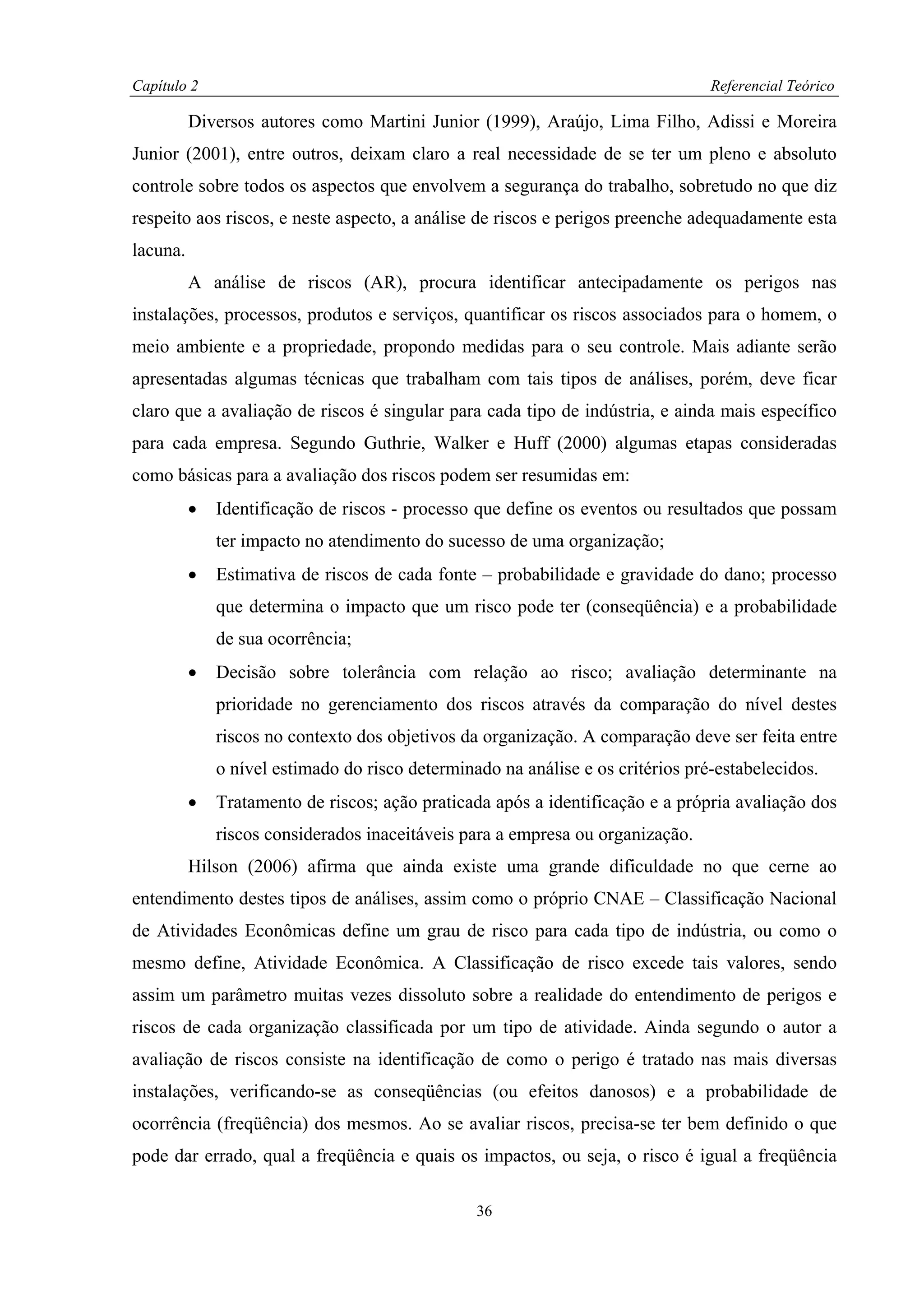 Capítulo 2                                                                       Referencial Teórico

          Diversos autores como Martini Junior (1999), Araújo, Lima Filho, Adissi e Moreira
Junior (2001), entre outros, deixam claro a real necessidade de se ter um pleno e absoluto
controle sobre todos os aspectos que envolvem a segurança do trabalho, sobretudo no que diz
respeito aos riscos, e neste aspecto, a análise de riscos e perigos preenche adequadamente esta
lacuna.
          A análise de riscos (AR), procura identificar antecipadamente os perigos nas
instalações, processos, produtos e serviços, quantificar os riscos associados para o homem, o
meio ambiente e a propriedade, propondo medidas para o seu controle. Mais adiante serão
apresentadas algumas técnicas que trabalham com tais tipos de análises, porém, deve ficar
claro que a avaliação de riscos é singular para cada tipo de indústria, e ainda mais específico
para cada empresa. Segundo Guthrie, Walker e Huff (2000) algumas etapas consideradas
como básicas para a avaliação dos riscos podem ser resumidas em:
          •   Identificação de riscos - processo que define os eventos ou resultados que possam
              ter impacto no atendimento do sucesso de uma organização;
          •   Estimativa de riscos de cada fonte – probabilidade e gravidade do dano; processo
              que determina o impacto que um risco pode ter (conseqüência) e a probabilidade
              de sua ocorrência;
          •   Decisão sobre tolerância com relação ao risco; avaliação determinante na
              prioridade no gerenciamento dos riscos através da comparação do nível destes
              riscos no contexto dos objetivos da organização. A comparação deve ser feita entre
              o nível estimado do risco determinado na análise e os critérios pré-estabelecidos.
          •   Tratamento de riscos; ação praticada após a identificação e a própria avaliação dos
              riscos considerados inaceitáveis para a empresa ou organização.
          Hilson (2006) afirma que ainda existe uma grande dificuldade no que cerne ao
entendimento destes tipos de análises, assim como o próprio CNAE – Classificação Nacional
de Atividades Econômicas define um grau de risco para cada tipo de indústria, ou como o
mesmo define, Atividade Econômica. A Classificação de risco excede tais valores, sendo
assim um parâmetro muitas vezes dissoluto sobre a realidade do entendimento de perigos e
riscos de cada organização classificada por um tipo de atividade. Ainda segundo o autor a
avaliação de riscos consiste na identificação de como o perigo é tratado nas mais diversas
instalações, verificando-se as conseqüências (ou efeitos danosos) e a probabilidade de
ocorrência (freqüência) dos mesmos. Ao se avaliar riscos, precisa-se ter bem definido o que
pode dar errado, qual a freqüência e quais os impactos, ou seja, o risco é igual a freqüência

                                                 36
 