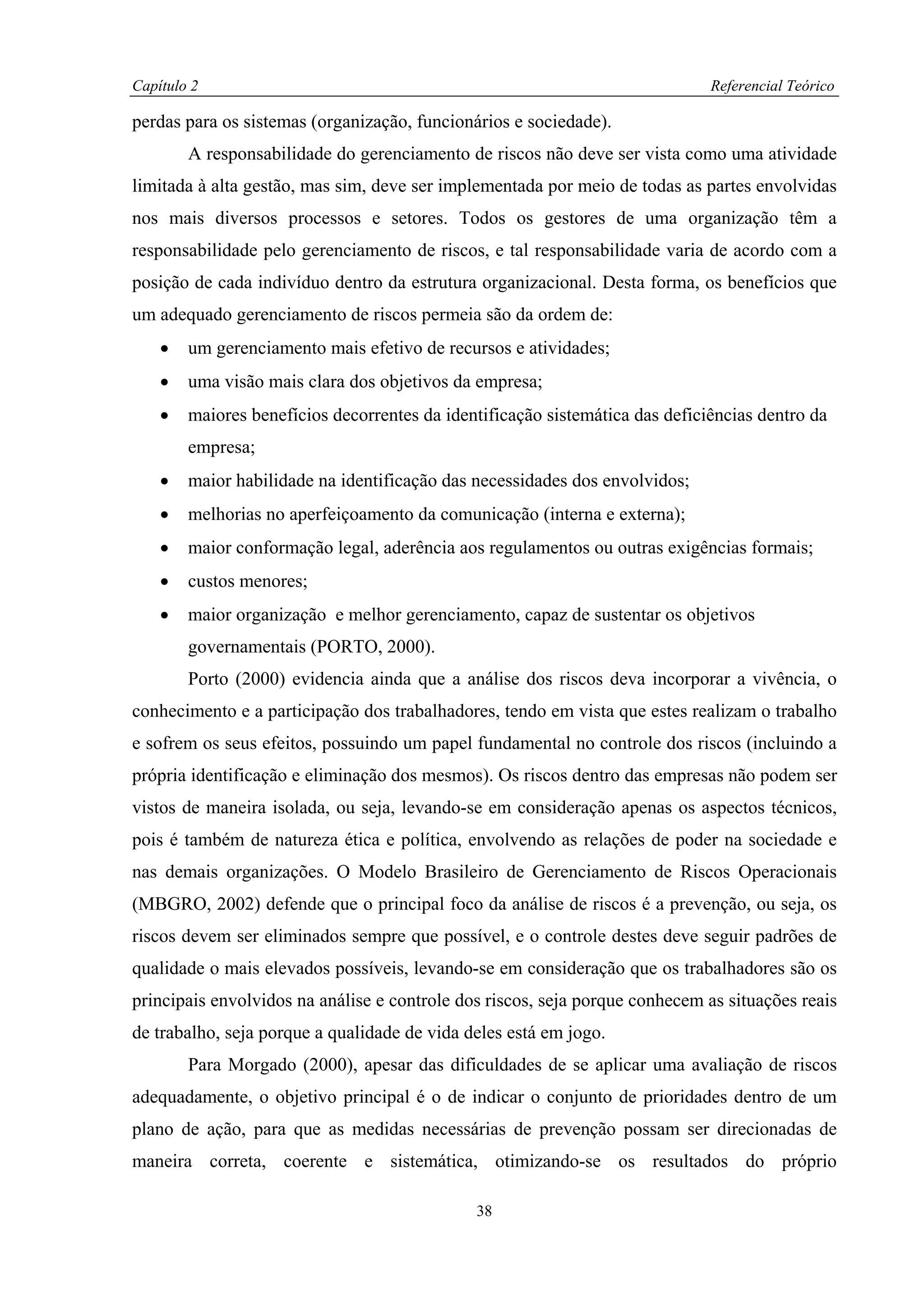 Capítulo 2                                                                    Referencial Teórico

perdas para os sistemas (organização, funcionários e sociedade).
        A responsabilidade do gerenciamento de riscos não deve ser vista como uma atividade
limitada à alta gestão, mas sim, deve ser implementada por meio de todas as partes envolvidas
nos mais diversos processos e setores. Todos os gestores de uma organização têm a
responsabilidade pelo gerenciamento de riscos, e tal responsabilidade varia de acordo com a
posição de cada indivíduo dentro da estrutura organizacional. Desta forma, os benefícios que
um adequado gerenciamento de riscos permeia são da ordem de:
    •   um gerenciamento mais efetivo de recursos e atividades;
    •   uma visão mais clara dos objetivos da empresa;
    •   maiores benefícios decorrentes da identificação sistemática das deficiências dentro da
        empresa;
    •   maior habilidade na identificação das necessidades dos envolvidos;
    •   melhorias no aperfeiçoamento da comunicação (interna e externa);
    •   maior conformação legal, aderência aos regulamentos ou outras exigências formais;
    •   custos menores;
    •   maior organização e melhor gerenciamento, capaz de sustentar os objetivos
        governamentais (PORTO, 2000).
        Porto (2000) evidencia ainda que a análise dos riscos deva incorporar a vivência, o
conhecimento e a participação dos trabalhadores, tendo em vista que estes realizam o trabalho
e sofrem os seus efeitos, possuindo um papel fundamental no controle dos riscos (incluindo a
própria identificação e eliminação dos mesmos). Os riscos dentro das empresas não podem ser
vistos de maneira isolada, ou seja, levando-se em consideração apenas os aspectos técnicos,
pois é também de natureza ética e política, envolvendo as relações de poder na sociedade e
nas demais organizações. O Modelo Brasileiro de Gerenciamento de Riscos Operacionais
(MBGRO, 2002) defende que o principal foco da análise de riscos é a prevenção, ou seja, os
riscos devem ser eliminados sempre que possível, e o controle destes deve seguir padrões de
qualidade o mais elevados possíveis, levando-se em consideração que os trabalhadores são os
principais envolvidos na análise e controle dos riscos, seja porque conhecem as situações reais
de trabalho, seja porque a qualidade de vida deles está em jogo.
        Para Morgado (2000), apesar das dificuldades de se aplicar uma avaliação de riscos
adequadamente, o objetivo principal é o de indicar o conjunto de prioridades dentro de um
plano de ação, para que as medidas necessárias de prevenção possam ser direcionadas de
maneira correta, coerente e sistemática, otimizando-se os resultados do próprio

                                              38
 
