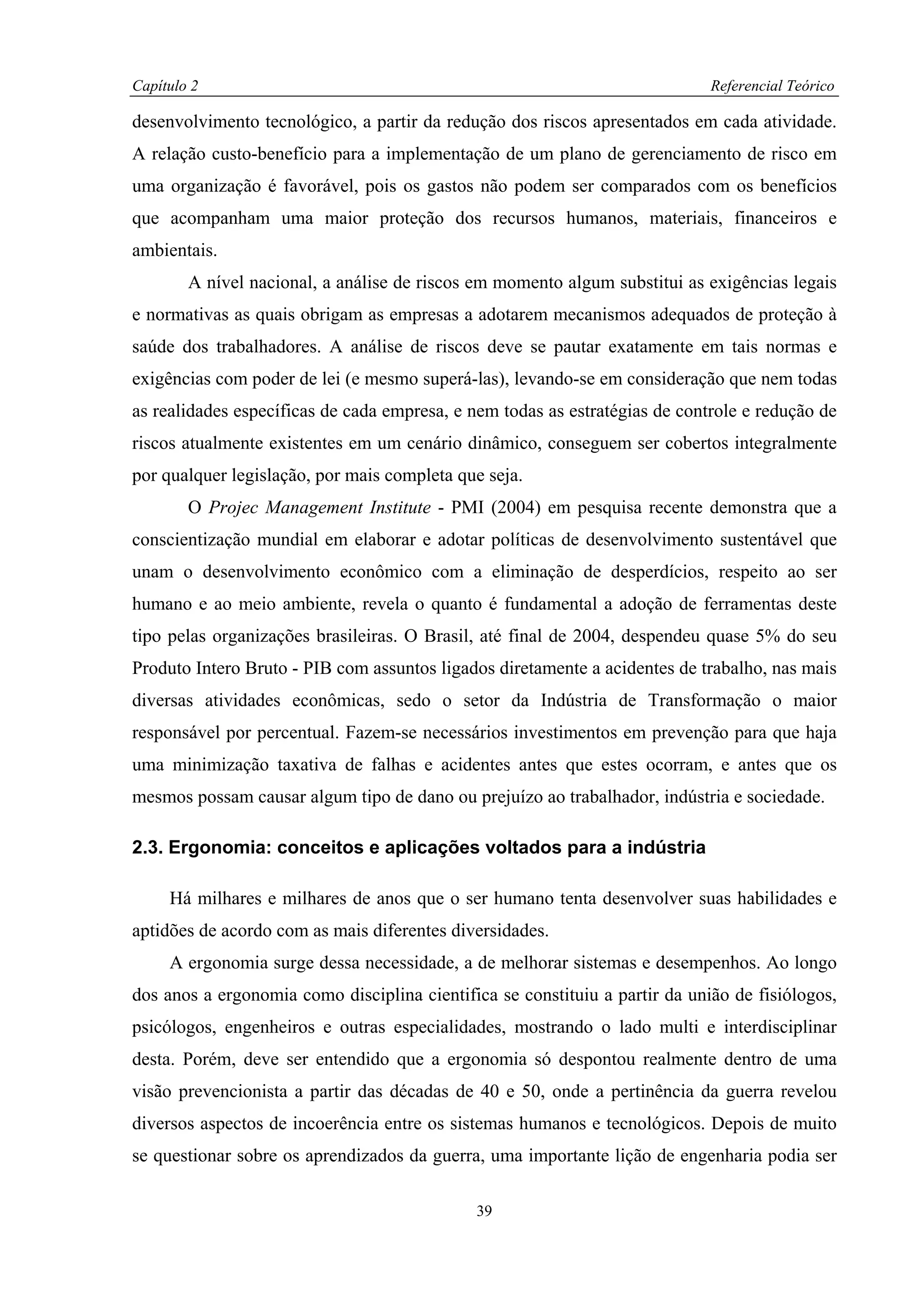 Capítulo 2                                                                   Referencial Teórico

desenvolvimento tecnológico, a partir da redução dos riscos apresentados em cada atividade.
A relação custo-benefício para a implementação de um plano de gerenciamento de risco em
uma organização é favorável, pois os gastos não podem ser comparados com os benefícios
que acompanham uma maior proteção dos recursos humanos, materiais, financeiros e
ambientais.
        A nível nacional, a análise de riscos em momento algum substitui as exigências legais
e normativas as quais obrigam as empresas a adotarem mecanismos adequados de proteção à
saúde dos trabalhadores. A análise de riscos deve se pautar exatamente em tais normas e
exigências com poder de lei (e mesmo superá-las), levando-se em consideração que nem todas
as realidades específicas de cada empresa, e nem todas as estratégias de controle e redução de
riscos atualmente existentes em um cenário dinâmico, conseguem ser cobertos integralmente
por qualquer legislação, por mais completa que seja.
        O Projec Management Institute - PMI (2004) em pesquisa recente demonstra que a
conscientização mundial em elaborar e adotar políticas de desenvolvimento sustentável que
unam o desenvolvimento econômico com a eliminação de desperdícios, respeito ao ser
humano e ao meio ambiente, revela o quanto é fundamental a adoção de ferramentas deste
tipo pelas organizações brasileiras. O Brasil, até final de 2004, despendeu quase 5% do seu
Produto Intero Bruto - PIB com assuntos ligados diretamente a acidentes de trabalho, nas mais
diversas atividades econômicas, sedo o setor da Indústria de Transformação o maior
responsável por percentual. Fazem-se necessários investimentos em prevenção para que haja
uma minimização taxativa de falhas e acidentes antes que estes ocorram, e antes que os
mesmos possam causar algum tipo de dano ou prejuízo ao trabalhador, indústria e sociedade.

2.3. Ergonomia: conceitos e aplicações voltados para a indústria

     Há milhares e milhares de anos que o ser humano tenta desenvolver suas habilidades e
aptidões de acordo com as mais diferentes diversidades.
     A ergonomia surge dessa necessidade, a de melhorar sistemas e desempenhos. Ao longo
dos anos a ergonomia como disciplina cientifica se constituiu a partir da união de fisiólogos,
psicólogos, engenheiros e outras especialidades, mostrando o lado multi e interdisciplinar
desta. Porém, deve ser entendido que a ergonomia só despontou realmente dentro de uma
visão prevencionista a partir das décadas de 40 e 50, onde a pertinência da guerra revelou
diversos aspectos de incoerência entre os sistemas humanos e tecnológicos. Depois de muito
se questionar sobre os aprendizados da guerra, uma importante lição de engenharia podia ser

                                             39
 