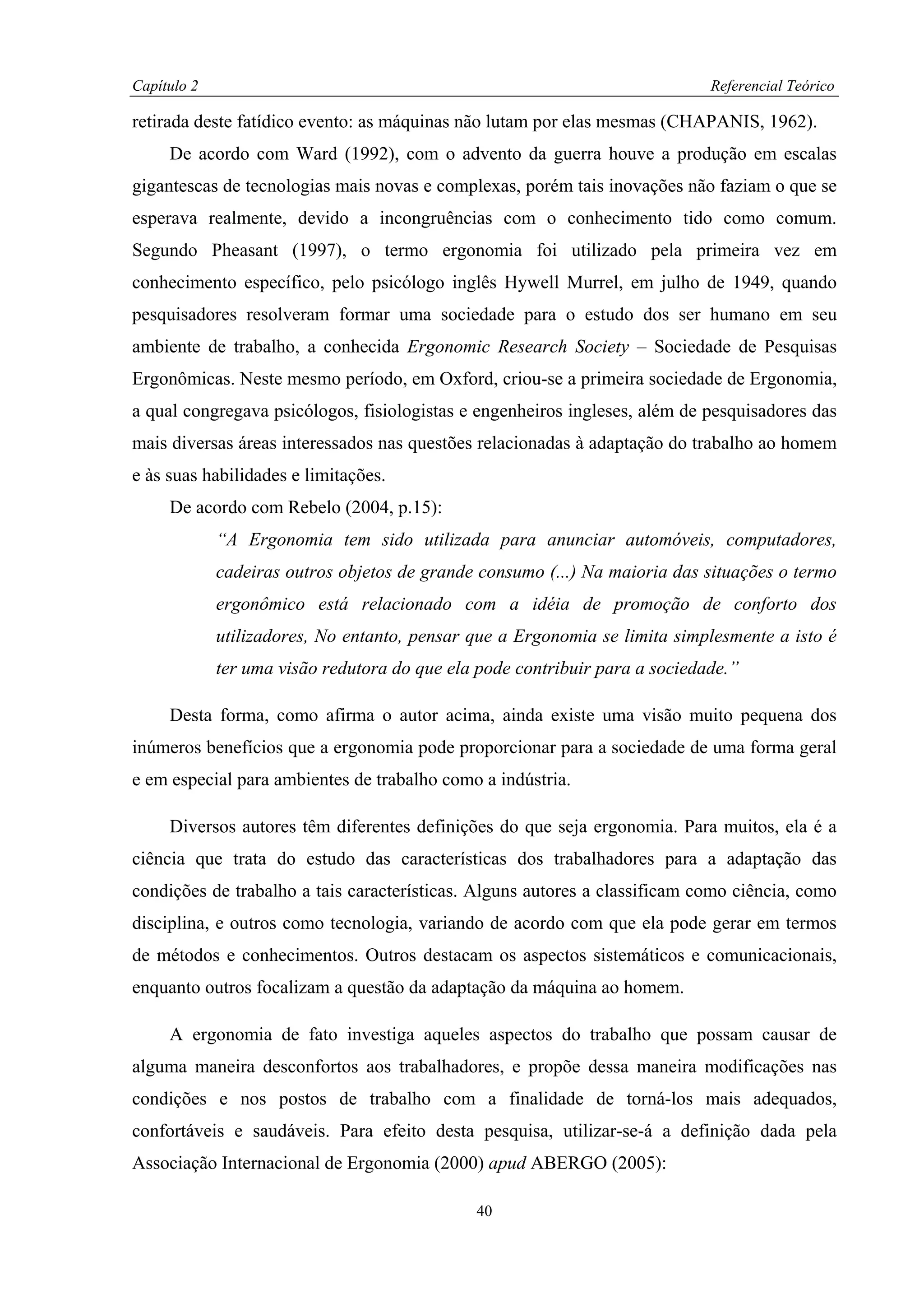 Capítulo 2                                                                   Referencial Teórico

retirada deste fatídico evento: as máquinas não lutam por elas mesmas (CHAPANIS, 1962).
     De acordo com Ward (1992), com o advento da guerra houve a produção em escalas
gigantescas de tecnologias mais novas e complexas, porém tais inovações não faziam o que se
esperava realmente, devido a incongruências com o conhecimento tido como comum.
Segundo Pheasant (1997), o termo ergonomia foi utilizado pela primeira vez em
conhecimento específico, pelo psicólogo inglês Hywell Murrel, em julho de 1949, quando
pesquisadores resolveram formar uma sociedade para o estudo dos ser humano em seu
ambiente de trabalho, a conhecida Ergonomic Research Society – Sociedade de Pesquisas
Ergonômicas. Neste mesmo período, em Oxford, criou-se a primeira sociedade de Ergonomia,
a qual congregava psicólogos, fisiologistas e engenheiros ingleses, além de pesquisadores das
mais diversas áreas interessados nas questões relacionadas à adaptação do trabalho ao homem
e às suas habilidades e limitações.
     De acordo com Rebelo (2004, p.15):
             “A Ergonomia tem sido utilizada para anunciar automóveis, computadores,
             cadeiras outros objetos de grande consumo (...) Na maioria das situações o termo
             ergonômico está relacionado com a idéia de promoção de conforto dos
             utilizadores, No entanto, pensar que a Ergonomia se limita simplesmente a isto é
             ter uma visão redutora do que ela pode contribuir para a sociedade.”

     Desta forma, como afirma o autor acima, ainda existe uma visão muito pequena dos
inúmeros benefícios que a ergonomia pode proporcionar para a sociedade de uma forma geral
e em especial para ambientes de trabalho como a indústria.

     Diversos autores têm diferentes definições do que seja ergonomia. Para muitos, ela é a
ciência que trata do estudo das características dos trabalhadores para a adaptação das
condições de trabalho a tais características. Alguns autores a classificam como ciência, como
disciplina, e outros como tecnologia, variando de acordo com que ela pode gerar em termos
de métodos e conhecimentos. Outros destacam os aspectos sistemáticos e comunicacionais,
enquanto outros focalizam a questão da adaptação da máquina ao homem.

     A ergonomia de fato investiga aqueles aspectos do trabalho que possam causar de
alguma maneira desconfortos aos trabalhadores, e propõe dessa maneira modificações nas
condições e nos postos de trabalho com a finalidade de torná-los mais adequados,
confortáveis e saudáveis. Para efeito desta pesquisa, utilizar-se-á a definição dada pela
Associação Internacional de Ergonomia (2000) apud ABERGO (2005):

                                              40
 