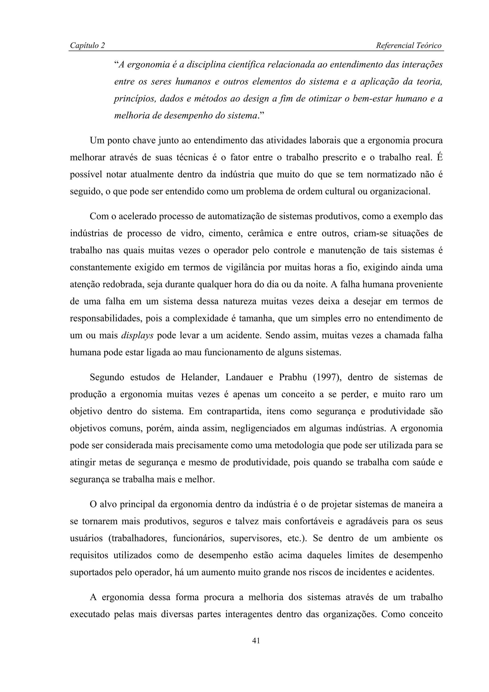 Capítulo 2                                                                   Referencial Teórico

             “A ergonomia é a disciplina científica relacionada ao entendimento das interações
             entre os seres humanos e outros elementos do sistema e a aplicação da teoria,
             princípios, dados e métodos ao design a fim de otimizar o bem-estar humano e a
             melhoria de desempenho do sistema.”

     Um ponto chave junto ao entendimento das atividades laborais que a ergonomia procura
melhorar através de suas técnicas é o fator entre o trabalho prescrito e o trabalho real. É
possível notar atualmente dentro da indústria que muito do que se tem normatizado não é
seguido, o que pode ser entendido como um problema de ordem cultural ou organizacional.

     Com o acelerado processo de automatização de sistemas produtivos, como a exemplo das
indústrias de processo de vidro, cimento, cerâmica e entre outros, criam-se situações de
trabalho nas quais muitas vezes o operador pelo controle e manutenção de tais sistemas é
constantemente exigido em termos de vigilância por muitas horas a fio, exigindo ainda uma
atenção redobrada, seja durante qualquer hora do dia ou da noite. A falha humana proveniente
de uma falha em um sistema dessa natureza muitas vezes deixa a desejar em termos de
responsabilidades, pois a complexidade é tamanha, que um simples erro no entendimento de
um ou mais displays pode levar a um acidente. Sendo assim, muitas vezes a chamada falha
humana pode estar ligada ao mau funcionamento de alguns sistemas.

     Segundo estudos de Helander, Landauer e Prabhu (1997), dentro de sistemas de
produção a ergonomia muitas vezes é apenas um conceito a se perder, e muito raro um
objetivo dentro do sistema. Em contrapartida, itens como segurança e produtividade são
objetivos comuns, porém, ainda assim, negligenciados em algumas indústrias. A ergonomia
pode ser considerada mais precisamente como uma metodologia que pode ser utilizada para se
atingir metas de segurança e mesmo de produtividade, pois quando se trabalha com saúde e
segurança se trabalha mais e melhor.

     O alvo principal da ergonomia dentro da indústria é o de projetar sistemas de maneira a
se tornarem mais produtivos, seguros e talvez mais confortáveis e agradáveis para os seus
usuários (trabalhadores, funcionários, supervisores, etc.). Se dentro de um ambiente os
requisitos utilizados como de desempenho estão acima daqueles limites de desempenho
suportados pelo operador, há um aumento muito grande nos riscos de incidentes e acidentes.

     A ergonomia dessa forma procura a melhoria dos sistemas através de um trabalho
executado pelas mais diversas partes interagentes dentro das organizações. Como conceito

                                              41
 