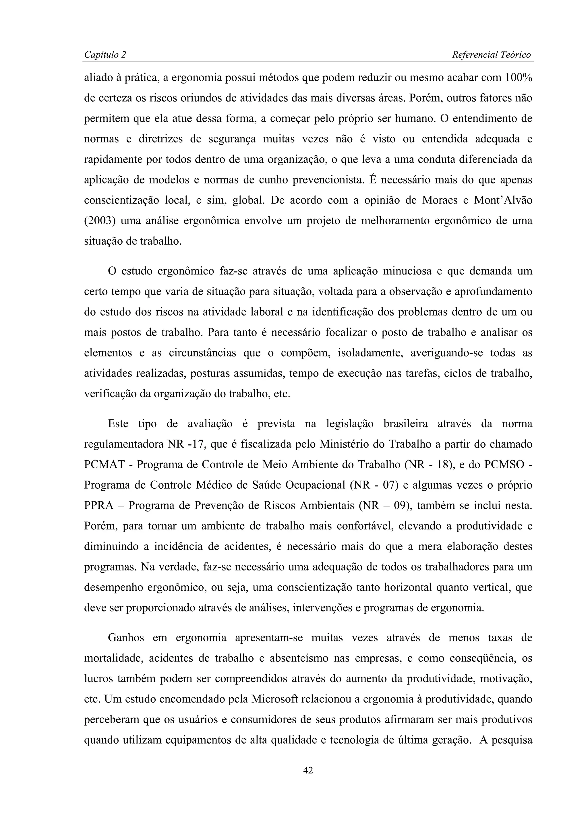 Capítulo 2                                                                   Referencial Teórico

aliado à prática, a ergonomia possui métodos que podem reduzir ou mesmo acabar com 100%
de certeza os riscos oriundos de atividades das mais diversas áreas. Porém, outros fatores não
permitem que ela atue dessa forma, a começar pelo próprio ser humano. O entendimento de
normas e diretrizes de segurança muitas vezes não é visto ou entendida adequada e
rapidamente por todos dentro de uma organização, o que leva a uma conduta diferenciada da
aplicação de modelos e normas de cunho prevencionista. É necessário mais do que apenas
conscientização local, e sim, global. De acordo com a opinião de Moraes e Mont’Alvão
(2003) uma análise ergonômica envolve um projeto de melhoramento ergonômico de uma
situação de trabalho.

     O estudo ergonômico faz-se através de uma aplicação minuciosa e que demanda um
certo tempo que varia de situação para situação, voltada para a observação e aprofundamento
do estudo dos riscos na atividade laboral e na identificação dos problemas dentro de um ou
mais postos de trabalho. Para tanto é necessário focalizar o posto de trabalho e analisar os
elementos e as circunstâncias que o compõem, isoladamente, averiguando-se todas as
atividades realizadas, posturas assumidas, tempo de execução nas tarefas, ciclos de trabalho,
verificação da organização do trabalho, etc.

     Este tipo de avaliação é prevista na legislação brasileira através da norma
regulamentadora NR -17, que é fiscalizada pelo Ministério do Trabalho a partir do chamado
PCMAT - Programa de Controle de Meio Ambiente do Trabalho (NR - 18), e do PCMSO -
Programa de Controle Médico de Saúde Ocupacional (NR - 07) e algumas vezes o próprio
PPRA – Programa de Prevenção de Riscos Ambientais (NR – 09), também se inclui nesta.
Porém, para tornar um ambiente de trabalho mais confortável, elevando a produtividade e
diminuindo a incidência de acidentes, é necessário mais do que a mera elaboração destes
programas. Na verdade, faz-se necessário uma adequação de todos os trabalhadores para um
desempenho ergonômico, ou seja, uma conscientização tanto horizontal quanto vertical, que
deve ser proporcionado através de análises, intervenções e programas de ergonomia.

     Ganhos em ergonomia apresentam-se muitas vezes através de menos taxas de
mortalidade, acidentes de trabalho e absenteísmo nas empresas, e como conseqüência, os
lucros também podem ser compreendidos através do aumento da produtividade, motivação,
etc. Um estudo encomendado pela Microsoft relacionou a ergonomia à produtividade, quando
perceberam que os usuários e consumidores de seus produtos afirmaram ser mais produtivos
quando utilizam equipamentos de alta qualidade e tecnologia de última geração. A pesquisa

                                               42
 
