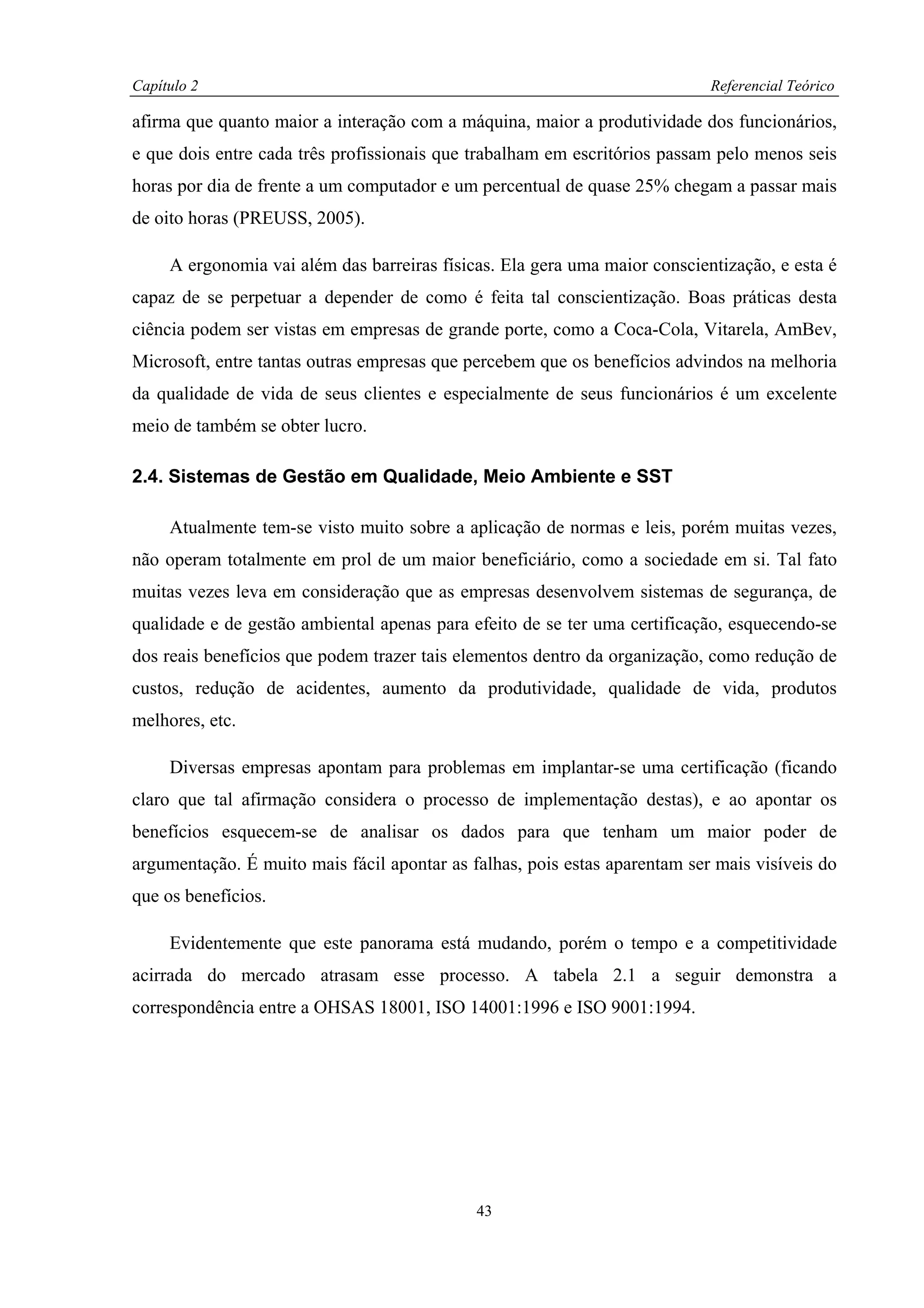 Capítulo 2                                                                  Referencial Teórico

afirma que quanto maior a interação com a máquina, maior a produtividade dos funcionários,
e que dois entre cada três profissionais que trabalham em escritórios passam pelo menos seis
horas por dia de frente a um computador e um percentual de quase 25% chegam a passar mais
de oito horas (PREUSS, 2005).

     A ergonomia vai além das barreiras físicas. Ela gera uma maior conscientização, e esta é
capaz de se perpetuar a depender de como é feita tal conscientização. Boas práticas desta
ciência podem ser vistas em empresas de grande porte, como a Coca-Cola, Vitarela, AmBev,
Microsoft, entre tantas outras empresas que percebem que os benefícios advindos na melhoria
da qualidade de vida de seus clientes e especialmente de seus funcionários é um excelente
meio de também se obter lucro.

2.4. Sistemas de Gestão em Qualidade, Meio Ambiente e SST

     Atualmente tem-se visto muito sobre a aplicação de normas e leis, porém muitas vezes,
não operam totalmente em prol de um maior beneficiário, como a sociedade em si. Tal fato
muitas vezes leva em consideração que as empresas desenvolvem sistemas de segurança, de
qualidade e de gestão ambiental apenas para efeito de se ter uma certificação, esquecendo-se
dos reais benefícios que podem trazer tais elementos dentro da organização, como redução de
custos, redução de acidentes, aumento da produtividade, qualidade de vida, produtos
melhores, etc.

     Diversas empresas apontam para problemas em implantar-se uma certificação (ficando
claro que tal afirmação considera o processo de implementação destas), e ao apontar os
benefícios esquecem-se de analisar os dados para que tenham um maior poder de
argumentação. É muito mais fácil apontar as falhas, pois estas aparentam ser mais visíveis do
que os benefícios.

     Evidentemente que este panorama está mudando, porém o tempo e a competitividade
acirrada do mercado atrasam esse processo. A tabela 2.1 a seguir demonstra a
correspondência entre a OHSAS 18001, ISO 14001:1996 e ISO 9001:1994.




                                             43
 